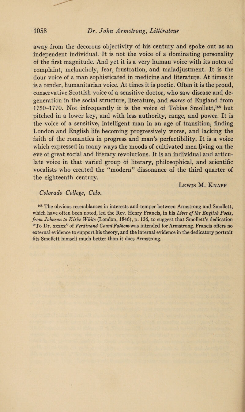away from the decorous objectivity of his century and spoke out as an independent individual. It is not the voice of a dominating personality of the first magnitude. And yet it is a very human voice with its notes of complaint, melancholy, fear, frustration, and maladjustment. It is the dour voice of a man sophisticated in medicine and literature. At times it is a tender, humanitarian voice. At times it is poetic. Often it is the proud, conservative Scottish voice of a sensitive doctor, who saw disease and de¬ generation in the social structure, literature, and mores of England from 1750-1770. Not infrequently it is the voice of Tobias Smollett,168 but pitched in a lower key, and with less authority, range, and power. It is the voice of a sensitive, intelligent man in an age of transition, finding London and English life becoming progressively worse, and lacking the faith of the romantics in progress and man’s perfectibility. It is a voice which expressed in many ways the moods of cultivated men living on the eve of great social and literary revolutions. It is an individual and articu¬ late voice in that varied group of literary, philosophical, and scientific vocalists who created the “modern” dissonance of the third quarter of the eighteenth century. Lewis M. Knapp Colorado College, Colo. 168 The obvious resemblances in interests and temper between Armstrong and Smollett, which have often been noted, led the Rev. Henry Francis, in his Lives of the English Poets, from Johnson to Kirke White (London, 1846), p. 126, to suggest that Smollett’s dedication “To Dr. xxxxx”of Ferdinand Count Fathom was intended for Armstrong. Francis offers no external evidence to support his theory, and the internal evidence in the dedicatory portrait fits Smollett himself much better than it does Armstrong.