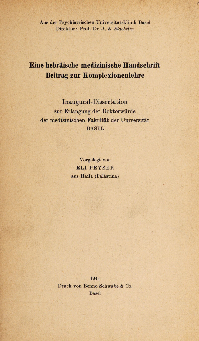 Aus der Psychiatrischen Universitätsklinik Basel Direktor: Prof. Dr. J. E. Staehelin Eine hebräische medizinische Handschrift Beitrag zur Komplexionenlehre Inaugural-Dissertation zur Erlangung der Doktorwürde der medizinischen Fakultät der Universität BASEL Vorgelegt von ELI PEYSER aus Haifa (Palästina) 1944 Druck von Benno Schwabe & Co. Basel