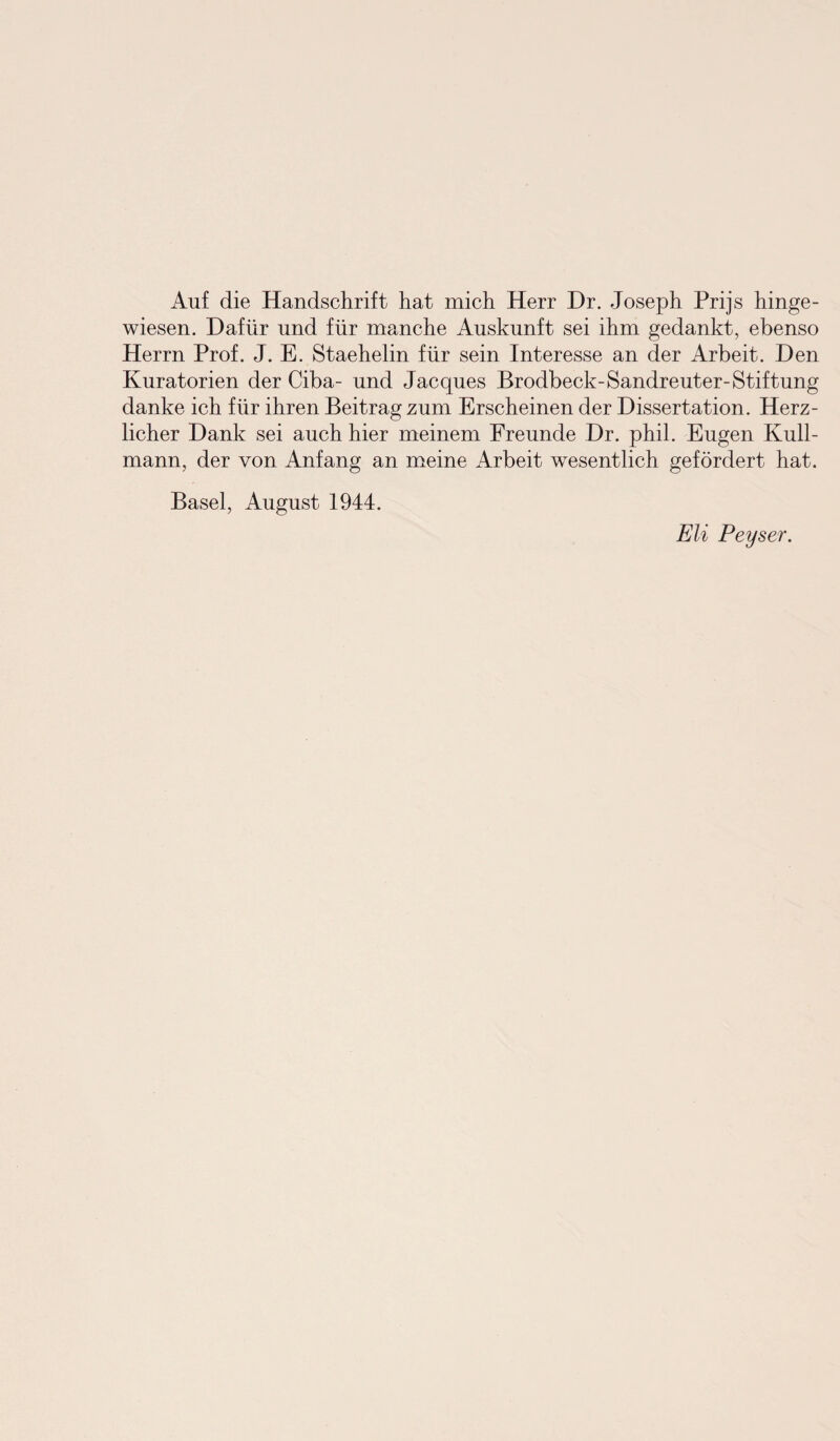 Auf die Handschrift hat mich Herr Dr. Joseph Prijs hinge¬ wiesen. Dafür und für manche Auskunft sei ihm gedankt, ebenso Herrn Prof. J. E. Staehelin für sein Interesse an der Arbeit. Den Kuratorien der Ciba- und Jacques Brodbeck-Sandreuter-Stiftung danke ich für ihren Beitrag zum Erscheinen der Dissertation. Herz¬ licher Dank sei auch hier meinem Freunde Dr. phil. Eugen Kull- mann, der von Anfang an meine Arbeit wesentlich gefördert hat. Basel, August 1944. Eli Peyser.