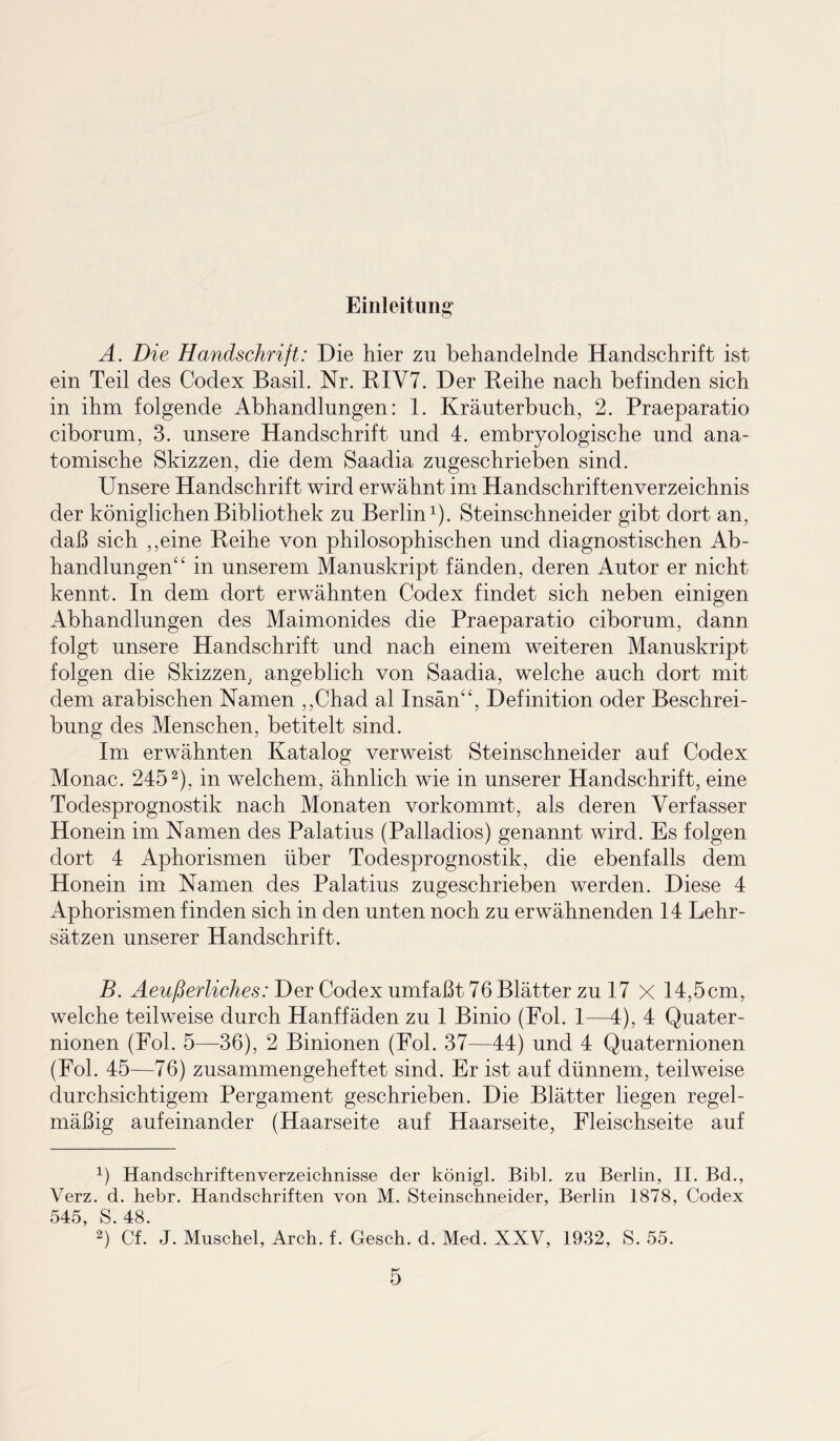 Einleitung A. Die Handschrift: Die hier zu behandelnde Handschrift ist ein Teil des Codex Basil. Nr. RIV7. Der Reihe nach befinden sich in ihm folgende Abhandlungen: 1. Kräuterbuch, 2. Praeparatio ciborum, 3. unsere Handschrift und 4. embryologische und ana¬ tomische Skizzen, die dem Saadia zugeschrieben sind. Unsere Handschrift wird erwähnt im Handschriftenverzeichnis der königlichen Bibliothek zu Berlin1). Steinschneider gibt dort an, daß sich ,,eine Reihe von philosophischen und diagnostischen Ab¬ handlungen“ in unserem Manuskript fänden, deren Autor er nicht kennt. In dem dort erwähnten Codex findet sich neben einigen Abhandlungen des Maimonides die Praeparatio ciborum, dann folgt unsere Handschrift und nach einem weiteren Manuskript folgen die Skizzen, angeblich von Saadia, welche auch dort mit dem arabischen Namen ,,Chad al Insän“, Definition oder Beschrei¬ bung des Menschen, betitelt sind. Im erwähnten Katalog verweist Steinschneider auf Codex Monac. 2452), in welchem, ähnlich wie in unserer Handschrift, eine Todesprognostik nach Monaten vorkommt, als deren Verfasser Honein im Namen des Palatius (Palladios) genannt wird. Es folgen dort 4 Aphorismen über Todesprognostik, die ebenfalls dem Honein im Namen des Palatius zugeschrieben werden. Diese 4 Aphorismen finden sich in den unten noch zu erwähnenden 14 Lehr¬ sätzen unserer Handschrift. B. Aeußerliches: Der Codex umfaßt 76 Blätter zu 17 X 14,5cm, welche teilweise durch Hanffäden zu 1 Binio (Fol. 1—4), 4 Quater- nionen (Fol. 5—36), 2 Binionen (Fol. 37—44) und 4 Quaternionen (Fol. 45—76) zusammengeheftet sind. Er ist auf dünnem, teilweise durchsichtigem Pergament geschrieben. Die Blätter liegen regel¬ mäßig aufeinander (Haarseite auf Haarseite, Fleischseite auf ß Handschriftenverzeichnisse der königl. Bibi, zu Berlin, II. Bd., Verz. d. hebr. Handschriften von M. Steinschneider, Berlin 1878, Codex 545, S. 48. 2) Cf. J. Muschel, Arch. f. Gesch. d. Med. XXV, 1932, S. 55.