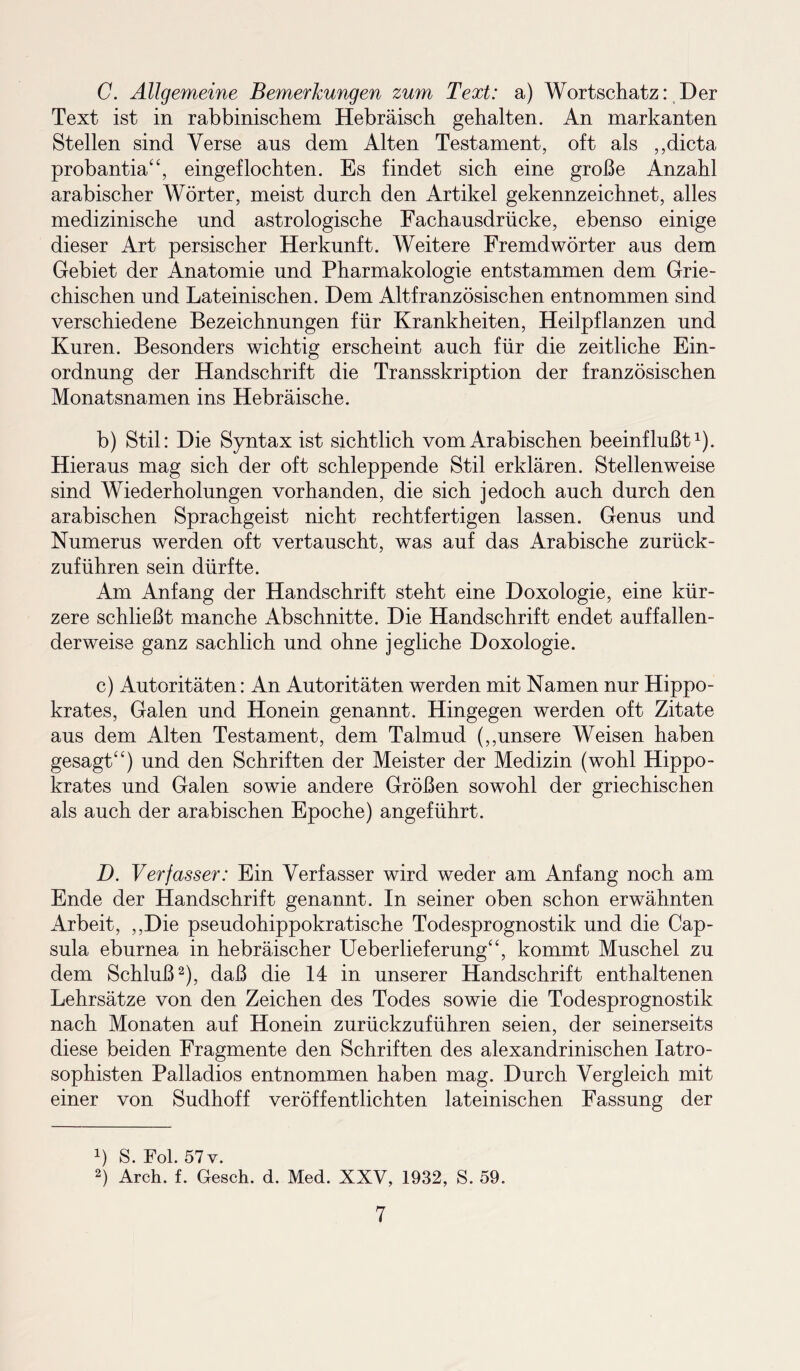 C. Allgemeine Bemerkungen zum Text: a) Wortschatz: Der Text ist in rabbinischem Hebräisch gehalten. An markanten Stellen sind Verse aus dem Alten Testament, oft als ,,dicta probantia“, eingeflochten. Es findet sich eine große Anzahl arabischer Wörter, meist durch den Artikel gekennzeichnet, alles medizinische und astrologische Fachausdrücke, ebenso einige dieser Art persischer Herkunft. Weitere Fremdwörter aus dem Gebiet der Anatomie und Pharmakologie entstammen dem Grie¬ chischen und Lateinischen. Dem Altfranzösischen entnommen sind verschiedene Bezeichnungen für Krankheiten, Heilpflanzen und Kuren. Besonders wichtig erscheint auch für die zeitliche Ein¬ ordnung der Handschrift die Transskription der französischen Monatsnamen ins Hebräische. b) Stil: Die Syntax ist sichtlich vom Arabischen beeinflußt1). Hieraus mag sich der oft schleppende Stil erklären. Stellenweise sind Wiederholungen vorhanden, die sich jedoch auch durch den arabischen Sprachgeist nicht rechtfertigen lassen. Genus und Numerus werden oft vertauscht, was auf das Arabische zurück¬ zuführen sein dürfte. Am Anfang der Handschrift steht eine Doxologie, eine kür¬ zere schließt manche Abschnitte. Die Handschrift endet auffallen¬ derweise ganz sachlich und ohne jegliche Doxologie. c) Autoritäten: An Autoritäten werden mit Namen nur Hippo- krates, Galen und Honein genannt. Hingegen werden oft Zitate aus dem Alten Testament, dem Talmud („unsere Weisen haben gesagt“) und den Schriften der Meister der Medizin (wohl Hippo- krates und Galen sowie andere Größen sowohl der griechischen als auch der arabischen Epoche) angeführt. D. Verfasser: Ein Verfasser wird weder am Anfang noch am Ende der Handschrift genannt. In seiner oben schon erwähnten Arbeit, „Die pseudohippokratische Todesprognostik und die Cap¬ sula eburnea in hebräischer Ueberlieferung“, kommt Muschel zu dem Schluß2), daß die 14 in unserer Handschrift enthaltenen Lehrsätze von den Zeichen des Todes sowie die Todesprognostik nach Monaten auf Honein zurückzuführen seien, der seinerseits diese beiden Fragmente den Schriften des alexandrinischen Iatro- sophisten Palladios entnommen haben mag. Durch Vergleich mit einer von Sudhoff veröffentlichten lateinischen Fassung der L S. Fol. 57 v. 2) Arch. f. Gesch. d. Med. XXV, 1932, S. 59.