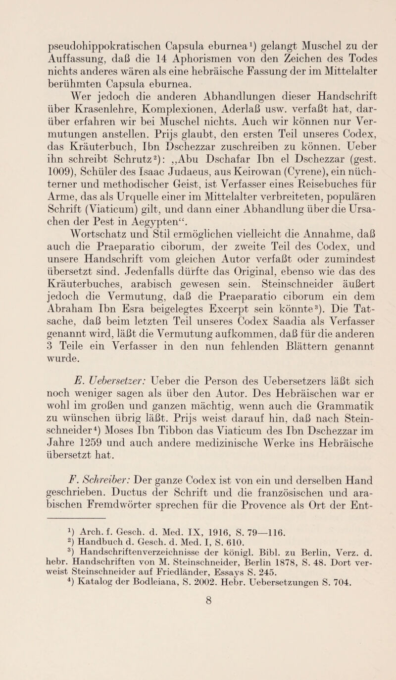 pseudohippokratischen Capsula eburnea1) gelangt Muschel zu der Auffassung, daß die 14 Aphorismen von den Zeichen des Todes nichts anderes wären als eine hebräische Fassung der im Mittelalter berühmten Capsula eburnea. Wer jedoch die anderen Abhandlungen dieser Handschrift über Krasenlehre, Komplexionen, Aderlaß usw. verfaßt hat, dar¬ über erfahren wir bei Muschel nichts. Auch wir können nur Ver¬ mutungen anstellen. Prijs glaubt, den ersten Teil unseres Codex, das Kräuterbuch, Ibn Dschezzar zuschreiben zu können. Ueber ihn schreibt Schrutz2): ,,Abu Dschafar Ibn el Dschezzar (gest. 1009), Schüler des Isaac Judaeus, aus Keirowan (Cyrene), ein nüch¬ terner und methodischer Geist, ist Verfasser eines Reisebuches für Arme, das als Urquelle einer im Mittelalter verbreiteten, populären Schrift (Viaticum) gilt, und dann einer Abhandlung über die Ursa¬ chen der Pest in Aegypten“. Wortschatz und Stil ermöglichen vielleicht die Annahme, daß auch die Praeparatio ciborum, der zweite Teil des Codex, und unsere Handschrift vom gleichen Autor verfaßt oder zumindest übersetzt sind. Jedenfalls dürfte das Original, ebenso wie das des Kräuterbuches, arabisch gewesen sein. Steinschneider äußert jedoch die Vermutung, daß die Praeparatio ciborum ein dem Abraham Ibn Esra beigelegtes Excerpt sein könnte3). Die Tat¬ sache, daß beim letzten Teil unseres Codex Saadia als Verfasser genannt wird, läßt die Vermutung auf kommen, daß für die anderen 3 Teile ein Verfasser in den nun fehlenden Blättern genannt wurde. E. Uebersetzer: Ueber die Person des Uebersetzers läßt sich noch weniger sagen als über den Autor. Des Hebräischen war er wohl im großen und ganzen mächtig, wenn auch die Grammatik zu wünschen übrig läßt. Prijs weist darauf hin, daß nach Stein¬ schneider4) Moses Ibn Tibbon das Viaticum des Ibn Dschezzar im Jahre 1259 und auch andere medizinische Werke ins Hebräische übersetzt hat. F. Schreiber: Der ganze Codex ist von ein und derselben Hand geschrieben. Ductus der Schrift und die französischen und ara¬ bischen Fremdwörter sprechen für die Provence als Ort der Ent- 4) Arch. f. Gesch. d. Med. IX, 1916, S. 79—116. 2) Handbuch d. Gesch. d. Med. I, S. 610. 3) Handschriftenverzeichnisse der königl. Bibi, zu Berlin, Verz. d. hebr. Handschriften von M. Steinschneider, Berlin 1878, S. 48. Dort ver¬ weist Steinschneider auf Friedländer, Essays S. 245. 4) Katalog der Bodleiana, S. 2002. Hebr. Uebersetzungen S. 704.