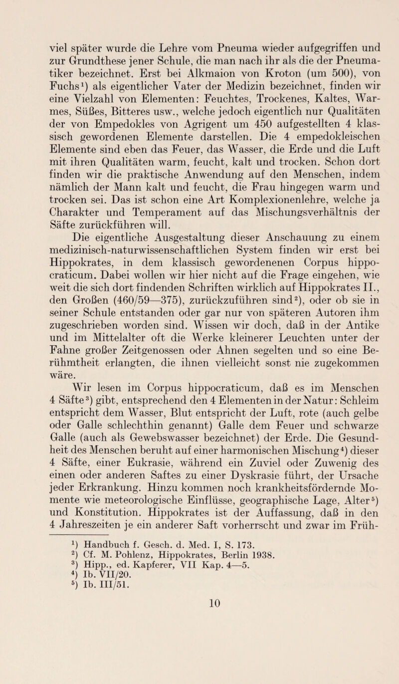 viel später wurde die Lehre vom Pneuma wieder aufgegriffen und zur Grundthese jener Schule, die man nach ihr als die der Pneuma- tiker bezeichnet. Erst bei Alkmaion von Kroton (um 500), von Fuchs1) als eigentlicher Vater der Medizin bezeichnet, finden wir eine Vielzahl von Elementen: Feuchtes, Trockenes, Kaltes, War¬ mes, Süßes, Bitteres usw., welche jedoch eigentlich nur Qualitäten der von Empedokles von Agrigent um 450 aufgestellten 4 klas¬ sisch gewordenen Elemente darstellen. Die 4 empedokleischen Elemente sind eben das Feuer, das Wasser, die Erde und die Luft mit ihren Qualitäten warm, feucht, kalt und trocken. Schon dort finden wir die praktische Anwendung auf den Menschen, indem nämlich der Mann kalt und feucht, die Frau hingegen warm und trocken sei. Das ist schon eine Art Komplexionenlehre, welche ja Charakter und Temperament auf das Mischungsverhältnis der Säfte zurückführen will. Die eigentliche Ausgestaltung dieser Anschauung zu einem medizinisch-naturwissenschaftlichen System finden wir erst bei Hippokrates, in dem klassisch gewordenenen Corpus hippo- craticum. Dabei wollen wir hier nicht auf die Frage eingehen, wie weit die sich dort findenden Schriften wirklich auf Hippokrates II., den Großen (460/59—375), zurückzuführen sind2), oder ob sie in seiner Schule entstanden oder gar nur von späteren Autoren ihm zugeschrieben worden sind. Wissen wir doch, daß in der Antike und im Mittelalter oft die Werke kleinerer Leuchten unter der Fahne großer Zeitgenossen oder Ahnen segelten und so eine Be¬ rühmtheit erlangten, die ihnen vielleicht sonst nie zugekommen wäre. Wir lesen im Corpus hippocraticum, daß es im Menschen 4 Säfte3) gibt, entsprechend den 4 Elementen in der Natur: Schleim entspricht dem Wasser, Blut entspricht der Luft, rote (auch gelbe oder Galle schlechthin genannt) Galle dem Feuer und schwarze Galle (auch als Gewebswasser bezeichnet) der Erde. Die Gesund¬ heit des Menschen beruht auf einer harmonischen Mischung4) dieser 4 Säfte, einer Eukrasie, während ein Zuviel oder Zuwenig des einen oder anderen Saftes zu einer Dyskrasie führt, der Ursache jeder Erkrankung. Hinzu kommen noch krankheitsfördernde Mo¬ mente wie meteorologische Einflüsse, geographische Lage, Alter5) und Konstitution. Hippokrates ist der Auffassung, daß in den 4 Jahreszeiten je ein anderer Saft vorherrscht und zwar im Früh- 4) Handbuch f. Gesch. d. Med. I, S. 173. 2) Cf. M. Pohlenz, Hippokrates, Berlin 1938. 3) Hipp., ed. Kapferer, VII Kap. 4—5. 4) Ib. VII/20. 5) Ib. III/51.