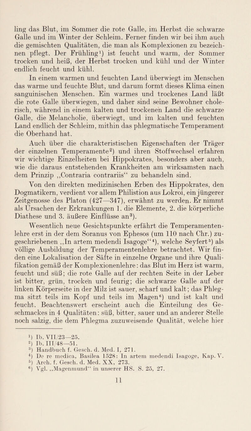 ling das Blut, im Sommer die rote Galle, im Herbst die schwarze Galle und im Winter der Schleim. Ferner finden wir bei ihm auch die gemischten Qualitäten, die man als Komplexionen zu bezeich¬ nen pflegt. Der Frühling1) ist feucht und warm, der Sommer trocken und heiß, der Herbst trocken und kühl und der Winter endlich feucht und kühl. In einem warmen und feuchten Land überwiegt im Menschen das warme und feuchte Blut, und darum formt dieses Klima einen sanguinischen Menschen. Ein warmes und trockenes Land läßt die rote Galle überwiegen, und daher sind seine Bewohner chole¬ risch, während in einem kalten und trockenen Land die schwarze Galle, die Melancholie, überwiegt, und im kalten und feuchten Land endlich der Schleim, mithin das phlegmatische Temperament die Oberhand hat. Auch über die charakteristischen Eigenschaften der Träger der einzelnen Temperamente2) und ihren Stoffwechsel erfahren wir wichtige Einzelheiten bei Hippokrates, besonders aber auch, wie die daraus entstehenden Krankheiten am wirksamsten nach dem Prinzip ,,Contraria contrariis“ zu behandeln sind. Von den direkten medizinischen Erben des Hippokrates, den Dogmatikern, verdient vor allem Philistion aus Lokroi, ein jüngerer Zeitgenosse des Platon (427—347), erwähnt zu werden. Er nimmt als Ursachen der Erkrankungen 1. die Elemente, 2. die körperliche Diathese und 3. äußere Einflüsse an3). Wesentlich neue Gesichtspunkte erfährt die Temperamenten- lehre erst in der dem Soranus von Ephesos (um 110 nach Chr.) zu¬ geschriebenen ,,In artem medendi Isagoge“4), welche Seyfert5) als völlige Ausbildung der Temperamentenlehre betrachtet. Wir fin¬ den eine Lokalisation der Säfte in einzelne Organe und ihre Quali¬ fikation gemäß der Komplexionenlehre: das Blut im Herz ist warm, feucht und süß; die rote Galle auf der rechten Seite in der Leber ist bitter, grün, trocken und feurig; die schwarze Galle auf der linken Körperseite in der Milz ist sauer, scharf und kalt; das Phleg¬ ma sitzt teils im Kopf und teils im Magen6) und ist kalt und feucht. Beachtenswert erscheint auch die Einteilung des Ge¬ schmackes in 4 Qualitäten: süß, bitter, sauer und an anderer Stelle noch salzig, die dem Phlegma zuzuweisende Qualität, welche hier b Ib. VII/23—25. 2) Ib.IIT/48—51. 3) Handbuch f. Gesell, d. Med. I, 271. 4) De re medica, Basilea 1528: In artem medendi Isagoge, Kap. V. 5) Arch. f. Gesch. d. Med. XX, 273. 6) Vgl. ,,Magenmund“ in unserer HS. S. 25, 27.