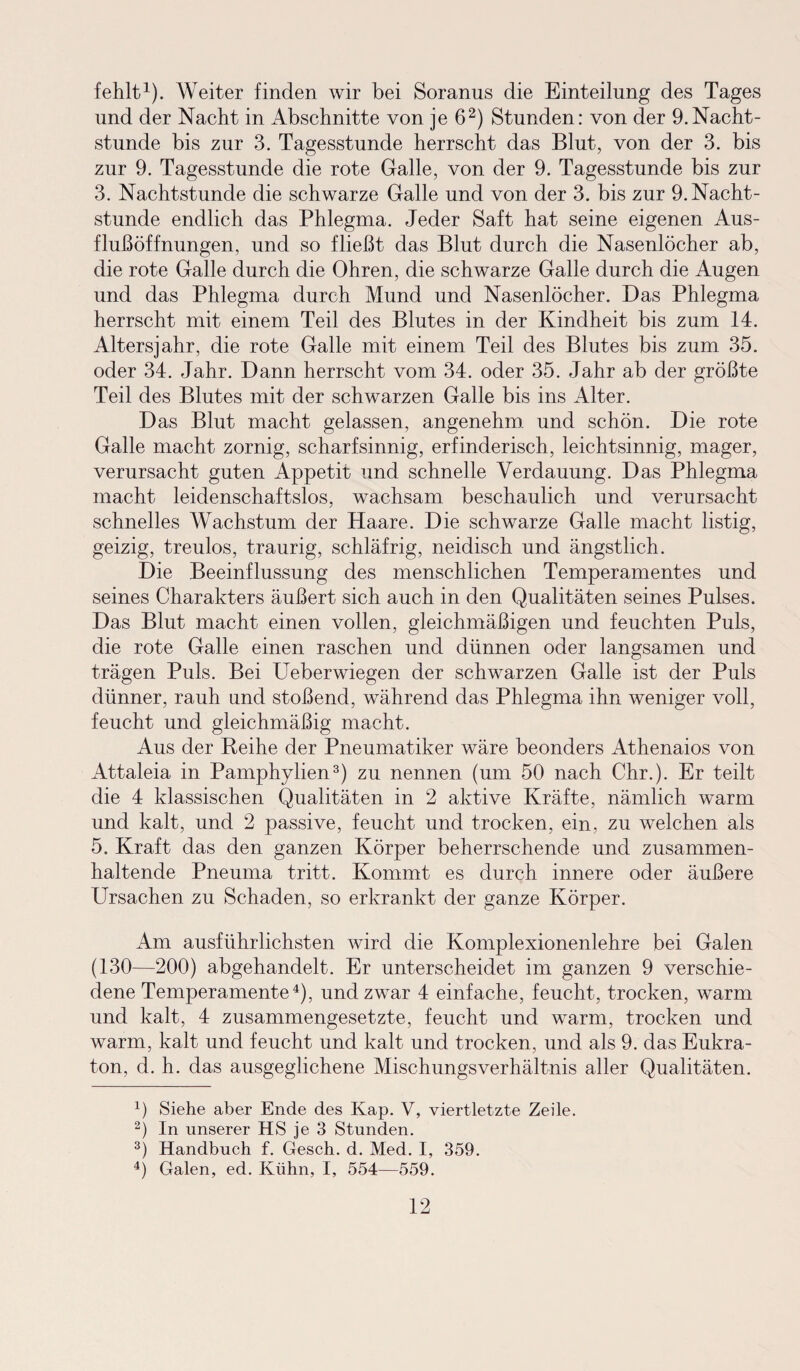 fehlt1). Weiter finden wir bei Soranus die Einteilung des Tages und der Nacht in Abschnitte von je 62) Stunden: von der 9.Nacht¬ stunde bis zur 3. Tagesstunde herrscht das Blut, von der 3. bis zur 9. Tagesstunde die rote Galle, von der 9. Tagesstunde bis zur 3. Nachtstunde die schwarze Galle und von der 3. bis zur 9. Nacht¬ stunde endlich das Phlegma. Jeder Saft hat seine eigenen Aus¬ flußöffnungen, und so fließt das Blut durch die Nasenlöcher ab, die rote Galle durch die Ohren, die schwarze Galle durch die Augen und das Phlegma durch Mund und Nasenlöcher. Das Phlegma herrscht mit einem Teil des Blutes in der Kindheit bis zum 14. Altersjahr, die rote Galle mit einem Teil des Blutes bis zum 35. oder 34. Jahr. Dann herrscht vom 34. oder 35. Jahr ab der größte Teil des Blutes mit der schwarzen Galle bis ins Alter. Das Blut macht gelassen, angenehm und schön. Die rote Galle macht zornig, scharfsinnig, erfinderisch, leichtsinnig, mager, verursacht guten Appetit und schnelle Verdauung. Das Phlegma macht leidenschaftslos, wachsam beschaulich und verursacht schnelles Wachstum der Haare. Die schwarze Galle macht listig, geizig, treulos, traurig, schläfrig, neidisch und ängstlich. Die Beeinflussung des menschlichen Temperamentes und seines Charakters äußert sich auch in den Qualitäten seines Pulses. Das Blut macht einen vollen, gleichmäßigen und feuchten Puls, die rote Galle einen raschen und dünnen oder langsamen und trägen Puls. Bei Ueberwiegen der schwarzen Galle ist der Puls dünner, rauh und stoßend, während das Phlegma ihn weniger voll, feucht und gleichmäßig macht. Aus der Reihe der Pneumatiker wäre beonders Athenaios von Attaleia in Pamphylien3) zu nennen (um 50 nach Chr.). Er teilt die 4 klassischen Qualitäten in 2 aktive Kräfte, nämlich warm und kalt, und 2 passive, feucht und trocken, ein, zu welchen als 5. Kraft das den ganzen Körper beherrschende und zusammen¬ haltende Pneuma tritt. Kommt es durch innere oder äußere Ursachen zu Schaden, so erkrankt der ganze Körper. Am ausführlichsten wird die Komplexionenlehre bei Galen (130—200) abgehandelt. Er unterscheidet im ganzen 9 verschie¬ dene Temperamente4), und zwar 4 einfache, feucht, trocken, warm und kalt, 4 zusammengesetzte, feucht und warm, trocken und warm, kalt und feucht und kalt und trocken, und als 9. das Eukra- ton, d. h. das ausgeglichene Mischungsverhältnis aller Qualitäten. x) Siehe aber Ende des Kap. V, viertletzte Zeile. 2) In unserer HS je 3 Stunden. 3) Handbuch f. Gesch. d. Med. I, 359. 4) Galen, ed. Kühn, I, 554—559.
