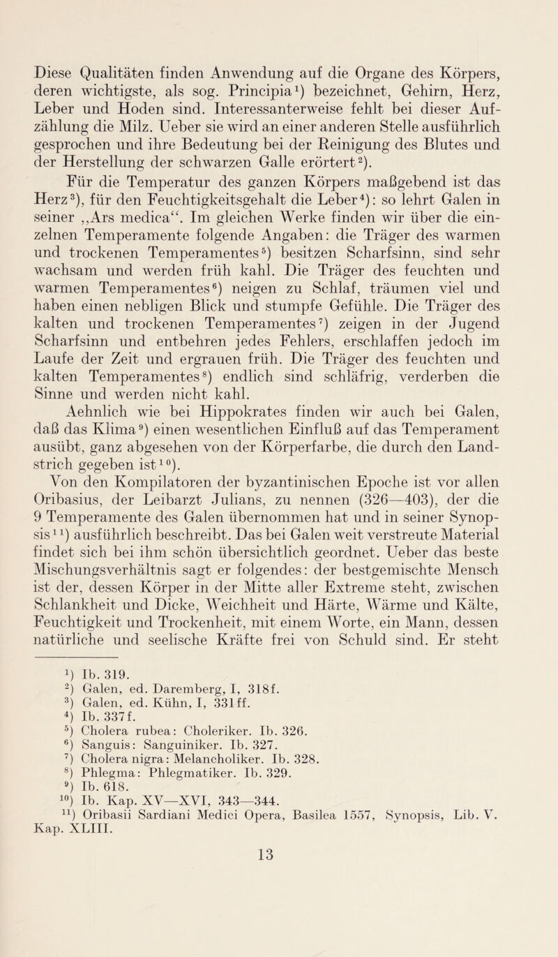 Diese Qualitäten finden Anwendung auf die Organe des Körpers, deren wichtigste, als sog. Principia1) bezeichnet, Gehirn, Herz, Leber und Hoden sind. Interessanterweise fehlt bei dieser Auf¬ zählung die Milz. Ueber sie wird an einer anderen Stelle ausführlich gesprochen und ihre Bedeutung bei der Reinigung des Blutes und der Herstellung der schwarzen Galle erörtert2). Für die Temperatur des ganzen Körpers maßgebend ist das Herz3), für den Feuchtigkeitsgehalt die Leber4): so lehrt Galen in seiner „Ars medica“. Im gleichen Werke finden wir über die ein¬ zelnen Temperamente folgende Angaben: die Träger des warmen und trockenen Temperamentes5) besitzen Scharfsinn, sind sehr wachsam und werden früh kahl. Die Träger des feuchten und warmen Temperamentes6) neigen zu Schlaf, träumen viel und haben einen nebligen Blick und stumpfe Gefühle. Die Träger des kalten und trockenen Temperamentes7) zeigen in der Jugend Scharfsinn und entbehren jedes Fehlers, erschlaffen jedoch im Laufe der Zeit und ergrauen früh. Die Träger des feuchten und kalten Temperamentes8) endlich sind schläfrig, verderben die Sinne und werden nicht kahl. Aehnlich wie bei Hippokrates finden wir auch bei Galen, daß das Klima9) einen wesentlichen Einfluß auf das Temperament ausübt, ganz abgesehen von der Körperfarbe, die durch den Land¬ strich gegeben ist10 * *). Von den Kompilatoren der byzantinischen Epoche ist vor allen Oribasius, der Leibarzt Julians, zu nennen (326—403), der die 9 Temperamente des Galen übernommen hat und in seiner Synop¬ sis 14) ausführlich beschreibt. Das bei Galen weit verstreute Material findet sich bei ihm schön übersichtlich geordnet. Ueber das beste Mischungsverhältnis sagt er folgendes: der bestgemischte Mensch ist der, dessen Körper in der Mitte aller Extreme steht, zwischen Schlankheit und Dicke, Weichheit und Härte, Wärme und Kälte, Feuchtigkeit und Trockenheit, mit einem Worte, ein Mann, dessen natürliche und seelische Kräfte frei von Schuld sind. Er steht b Ib. 319. 2) Galen, ed. Daremberg, I, 318f. 3) Galen, ed. Kühn, I, 331 ff. 4) Ib. 337f. 5) Cholera rubea: Choleriker. Ib. 326. 6) Sanguis: Sanguiniker. Ib. 327. 7) Cholera nigra: Melancholiker. Ib. 328. 8) Phlegma: Phlegmatiker. Ib. 329. 9) Ib. 618. 10) Ib. Kap. XV—XVI, 343—344. u) Oribasii Sardiani Medici Opera, Basilea 1557, Synopsis, Lib. V. Kap. XLIII.