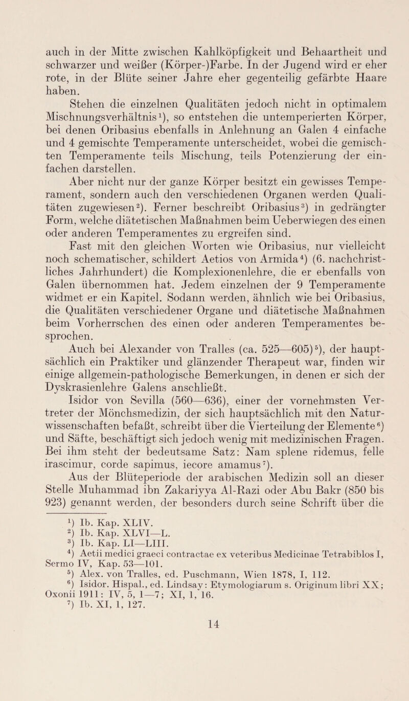 auch in der Mitte zwischen Kahlköpfigkeit und Behaartheit und schwarzer und weißer (Körper-)Farbe. In der Jugend wird er eher rote, in der Blüte seiner Jahre eher gegenteilig gefärbte Haare haben. Stehen die einzelnen Qualitäten jedoch nicht in optimalem Mischnungsverhältnis1), so entstehen die untemperierten Körper, bei denen Oribasius ebenfalls in Anlehnung an Galen 4 einfache und 4 gemischte Temperamente unterscheidet, wobei die gemisch¬ ten Temperamente teils Mischung, teils Potenzierung der ein¬ fachen darstellen. Aber nicht nur der ganze Körper besitzt ein gewisses Tempe¬ rament, sondern auch den verschiedenen Organen werden Quali¬ täten zugewiesen2). Ferner beschreibt Oribasius3) in gedrängter Form, welche diätetischen Maßnahmen beim Ueberwiegen des einen oder anderen Temperamentes zu ergreifen sind. Fast mit den gleichen Worten wie Oribasius, nur vielleicht noch schematischer, schildert Aetios von Armida4) (6. nachchrist¬ liches Jahrhundert) die Komplexionenlehre, die er ebenfalls von Galen übernommen hat. Jedem einzelnen der 9 Temperamente widmet er ein Kapitel. Sodann werden, ähnlich wie bei Oribasius, die Qualitäten verschiedener Organe und diätetische Maßnahmen beim Vorherrschen des einen oder anderen Temperamentes be¬ sprochen. Auch bei Alexander von Tralles (ca. 525—605)5), der haupt¬ sächlich ein Praktiker und glänzender Therapeut war, finden wir einige allgemein-pathologische Bemerkungen, in denen er sich der Dyskrasienlehre Galens anschließt. Isidor von Sevilla (560—636), einer der vornehmsten Ver¬ treter der Mönchsmedizin, der sich hauptsächlich mit den Natur¬ wissenschaften befaßt, schreibt über die Vierteilung der Elemente6) und Säfte, beschäftigt sich jedoch wenig mit medizinischen Fragen. Bei ihm steht der bedeutsame Satz: Nam splene ridemus, feile irascimur, corde sapimus, iecore amamus7). Aus der Blüteperiode der arabischen Medizin soll an dieser Stelle Muhammad ibn Zakariyya Al-Razi oder Abu Bakr (850 bis 923) genannt werden, der besonders durch seine Schrift über die 4) Ib. Kap. XLIV. 2) Ib. Kap. XLVI—L. 3) Ib. Kap. LI—LIII. 4) Aetii medici graeci contractae ex veteribus Medicinae Tetrabiblos I, Sermo IV, Kap. 53—101. 5) Alex, von Tralles, ed. Puschmann, Wien 1878, I, 112. 6) Isidor. Hispal., ed. Lindsay: Etymologiarum s. Originum libri XX; Oxonii 1911: IV, 5, 1—7; XI, 1, 16. 7) Ib. XI, 1, 127.
