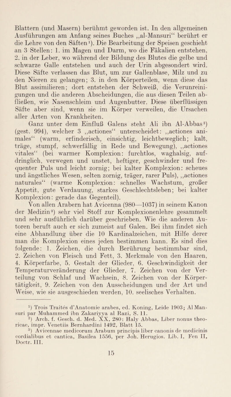 Blattern (und Masern) berühmt geworden ist. In den allgemeinen Ausführungen am Anfang seines Buches ,,al-Mansuri“ berührt er die Lehre von den Säften1). Die Bearbeitung der Speisen geschieht an 3 Stellen: 1. im Magen und Darm, wo die Fäkalien entstehen, 2. in der Leber, wo während der Bildung des Blutes die gelbe und schwarze Galle entstehen und auch der Urin abgesondert wird. Diese Säfte verlassen das Blut, um zur Gallenblase, Milz und zu den Nieren zu gelangen; 3. in den Körperteilen, wenn diese das Blut assimilieren; dort entstehen der Schweiß, die Verunreini¬ gungen und die anderen Abscheidungen, die aus diesen Teilen ab¬ fließen, wie Nasenschleim und Augenbutter. Diese überflüssigen Säfte aber sind, wenn sie im Körper verweilen, die Ursachen aller Arten von Krankheiten. Ganz unter dem Einfluß Galens steht Ali ibn Al-Abbas2) (gest. 994), welcher 3 ,,actiones“ unterscheidet: ,,actiones ani¬ males“ (warm, erfinderisch, einsichtig, leichtbeweglich; kalt, träge, stumpf, schwerfällig in Kede und Bewegung), ,,actiones vitales“ (bei warmer Komplexion: furchtlos, waghalsig, auf¬ dringlich, verwegen und unstet, heftiger, geschwinder und fre¬ quenter Puls und leicht zornig; bei kalter Komplexion: scheues und ängstliches Wesen, selten zornig, träger, rarer Puls), ,,actiones naturales“ (warme Komplexion: schnelles Wachstum, großer Appetit, gute Verdauung, starkes Geschlechtsleben; bei kalter Komplexion: gerade das Gegenteil). Von allen Arabern hat Avicenna (980—-1037) in seinem Kanon der Medizin3) sehr viel Stoff zur Komplexionenlehre gesammelt und sehr ausführlich darüber geschrieben. Wie die anderen Au¬ toren beruft auch er sich zumeist auf Galen. Bei ihm findet sich eine Abhandlung über die 10 Kardinalzeichen, mit Hilfe derer man die Komplexion eines jeden bestimmen kann. Es sind dies folgende: 1. Zeichen, die durch Berührung bestimmbar sind, 2. Zeichen von Fleisch und Fett, 3. Merkmale von den Haaren, 4. Körperfarbe, 5. Gestalt der Glieder, 6. Geschwindigkeit der Temperaturveränderung der Glieder, 7. Zeichen von der Ver¬ teilung von Schlaf und Wachsein, 8. Zeichen von der Körper¬ tätigkeit, 9. Zeichen von den Ausscheidungen und der Art und Weise, wie sie ausgeschieden werden, 10. seelisches Verhalten. 1) Trois Traites d’Anatomie arabes, ed. Koning, Leide 1903; Al Man- suri par Muhammed ibn Zakariyya al Razi, S. 11. 2) Arch. f. Gesch. d. Med. XX, 280: Haly Abbas, Liber nonus theo- ricae, impr. Venetiis Bernhardini 1492, Blatt 15. 3) Avicennae medicorum Arabum principis über canonis de medicinis cordialibus et cantica, Basilea 1556, per Joh. Herugios. Lib. I, Fen II, Doctr. III.