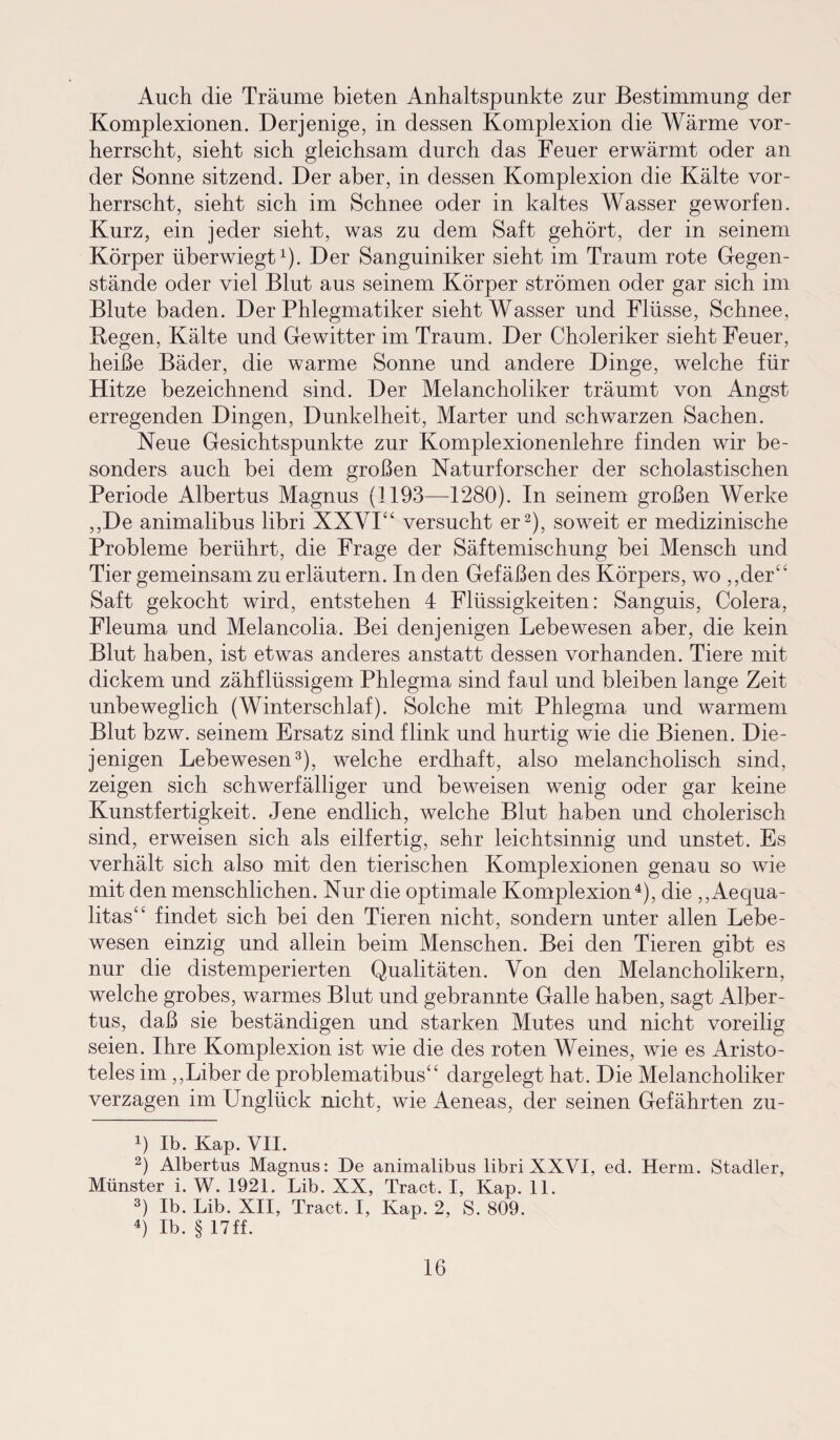 Auch die Träume bieten Anhaltspunkte zur Bestimmung der Komplexionen. Derjenige, in dessen Komplexion die Wärme vor¬ herrscht, sieht sich gleichsam durch das Feuer erwärmt oder an der Sonne sitzend. Der aber, in dessen Komplexion die Kälte vor¬ herrscht, sieht sich im Schnee oder in kaltes Wasser geworfen. Kurz, ein jeder sieht, was zu dem Saft gehört, der in seinem Körper überwiegt1). Der Sanguiniker sieht im Traum rote Gegen¬ stände oder viel Blut aus seinem Körper strömen oder gar sich im Blute baden. Der Phlegmatiker sieht Wasser und Flüsse, Schnee, Regen, Kälte und Gewitter im Traum. Der Choleriker sieht Feuer, heiße Bäder, die warme Sonne und andere Dinge, welche für Hitze bezeichnend sind. Der Melancholiker träumt von Angst erregenden Dingen, Dunkelheit, Marter und schwarzen Sachen. Neue Gesichtspunkte zur Komplexionenlehre finden wir be¬ sonders auch bei dem großen Naturforscher der scholastischen Periode Albertus Magnus (1193—1280). In seinem großen Werke ,,De animalibus libri XXVI“ versucht er2), soweit er medizinische Probleme berührt, die Frage der Säftemischung bei Mensch und Tier gemeinsam zu erläutern. In den Gefäßen des Körpers, wo „der“ Saft gekocht wird, entstehen 4 Flüssigkeiten: Sanguis, Colera, Fleuma und Melancolia. Bei denjenigen Lebewesen aber, die kein Blut haben, ist etwas anderes anstatt dessen vorhanden. Tiere mit dickem und zähflüssigem Phlegma sind faul und bleiben lange Zeit unbeweglich (Winterschlaf). Solche mit Phlegma und warmem Blut bzw. seinem Ersatz sind flink und hurtig wie die Bienen. Die¬ jenigen Lebewesen3), welche erdhaft, also melancholisch sind, zeigen sich schwerfälliger und beweisen wenig oder gar keine Kunstfertigkeit. Jene endlich, welche Blut haben und cholerisch sind, erweisen sich als eilfertig, sehr leichtsinnig und unstet. Es verhält sich also mit den tierischen Komplexionen genau so wie mit den menschlichen. Nur die optimale Komplexion4), die ,,Aequa- litas“ findet sich bei den Tieren nicht, sondern unter allen Lebe¬ wesen einzig und allein beim Menschen. Bei den Tieren gibt es nur die distemperierten Qualitäten. Von den Melancholikern, welche grobes, warmes Blut und gebrannte Galle haben, sagt Alber¬ tus, daß sie beständigen und starken Mutes und nicht voreilig seien. Ihre Komplexion ist wie die des roten Weines, wie es Aristo¬ teles im „Liber de problematibus“ dargelegt hat. Die Melancholiker verzagen im Unglück nicht, wie Aeneas, der seinen Gefährten zu- 4) Ib. Kap. VII. 2) Albertus Magnus: De animalibus libri XXVI, ed. Herrn. Stadler, Münster i. W. 1921. Lib. XX, Tract. I, Kap. 11. 3) Ib. Lib. XII, Tract. I, Kap. 2, S. 809. 4) Ib. § 17ff.