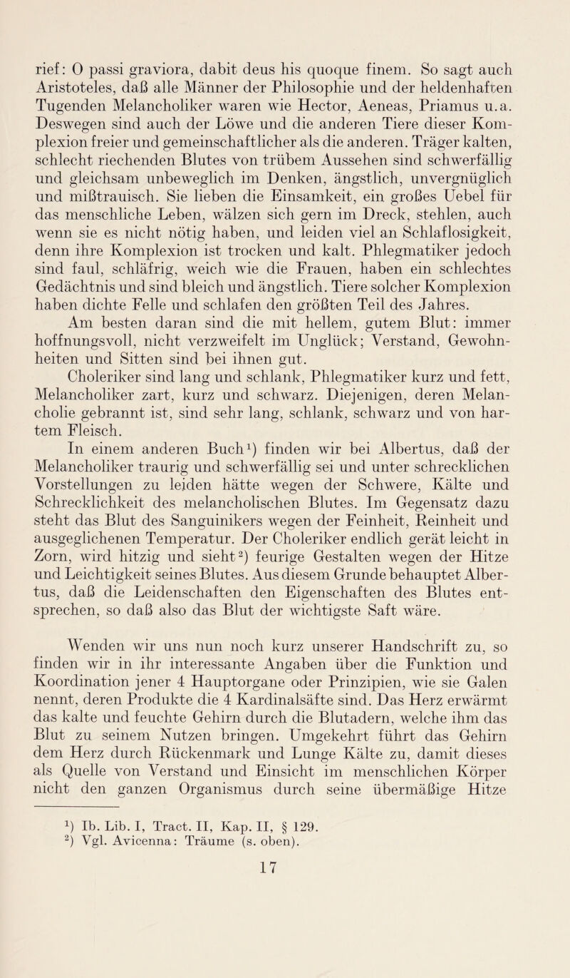 rief: 0 passi graviora, dabit deus his quoque finem. So sagt auch Aristoteles, daß alle Männer der Philosophie und der heldenhaften Tugenden Melancholiker waren wie Hector, Aeneas, Priamus u.a. Deswegen sind auch der Löwe und die anderen Tiere dieser Kom¬ plexion freier und gemeinschaftlicher als die anderen. Träger kalten, schlecht riechenden Blutes von trübem Aussehen sind schwerfällig und gleichsam unbeweglich im Denken, ängstlich, unvergnüglich und mißtrauisch. Sie lieben die Einsamkeit, ein großes Uebel für das menschliche Leben, wälzen sich gern im Dreck, stehlen, auch wenn sie es nicht nötig haben, und leiden viel an Schlaflosigkeit, denn ihre Komplexion ist trocken und kalt. Phlegmatiker jedoch sind faul, schläfrig, weich wie die Frauen, haben ein schlechtes Gedächtnis und sind bleich und ängstlich. Tiere solcher Komplexion haben dichte Felle und schlafen den größten Teil des Jahres. Am besten daran sind die mit hellem, gutem Blut: immer hoffnungsvoll, nicht verzweifelt im Unglück; Verstand, Gewohn¬ heiten und Sitten sind bei ihnen gut. Choleriker sind lang und schlank, Phlegmatiker kurz und fett, Melancholiker zart, kurz und schwarz. Diejenigen, deren Melan¬ cholie gebrannt ist, sind sehr lang, schlank, schwarz und von har¬ tem Fleisch. In einem anderen Buch1) finden wir bei Albertus, daß der Melancholiker traurig und schwerfällig sei und unter schrecklichen Vorstellungen zu leiden hätte wegen der Schwere, Kälte und Schrecklichkeit des melancholischen Blutes. Im Gegensatz dazu steht das Blut des Sanguinikers wegen der Feinheit, Reinheit und ausgeglichenen Temperatur. Der Choleriker endlich gerät leicht in Zorn, wird hitzig und sieht2) feurige Gestalten wegen der Hitze und Leichtigkeit seines Blutes. Aus diesem Grunde behauptet Alber¬ tus, daß die Leidenschaften den Eigenschaften des Blutes ent¬ sprechen, so daß also das Blut der wichtigste Saft wäre. Wenden wir uns nun noch kurz unserer Handschrift zu, so finden wir in ihr interessante Angaben über die Funktion und Koordination jener 4 Hauptorgane oder Prinzipien, wie sie Galen nennt, deren Produkte die 4 Kardinalsäfte sind. Das Herz erwärmt das kalte und feuchte Gehirn durch die Blutadern, welche ihm das Blut zu seinem Nutzen bringen. Umgekehrt führt das Gehirn dem Herz durch Rückenmark und Lunge Kälte zu, damit dieses als Quelle von Verstand und Einsicht im menschlichen Körper nicht den ganzen Organismus durch seine übermäßige Hitze L Ib. Lib. I, Tract. II, Kap. II, § 129. 2) Vgl. Avicenna: Träume (s. oben).