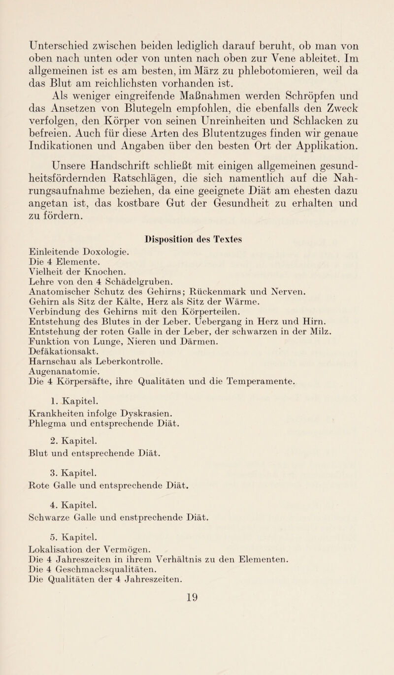 Unterschied zwischen beiden lediglich darauf beruht, ob man von oben nach unten oder von unten nach oben zur Vene ableitet. Im allgemeinen ist es am besten, im März zu phlebotomieren, weil da das Blut am reichlichsten vorhanden ist. Als weniger eingreifende Maßnahmen werden Schröpfen und das Ansetzen von Blutegeln empfohlen, die ebenfalls den Zweck verfolgen, den Körper von seinen Unreinheiten und Schlacken zu befreien. Auch für diese Arten des Blutentzuges finden wir genaue Indikationen und Angaben über den besten Ort der Applikation. Unsere Handschrift schließt mit einigen allgemeinen gesund¬ heitsfördernden Ratschlägen, die sich namentlich auf die Nah¬ rungsaufnahme beziehen, da eine geeignete Diät am ehesten dazu angetan ist, das kostbare Gut der Gesundheit zu erhalten und zu fördern. Disposition dos Textes Einleitende Doxologie. Die 4 Elemente. Vielheit der Knochen. Lehre von den 4 Schädelgruben. Anatomischer Schutz des Gehirns; Rückenmark und Nerven. Gehirn als Sitz der Kälte, Herz als Sitz der Wärme. Verbindung des Gehirns mit den Körperteilen. Entstehung des Blutes in der Leber. Uebergang in Herz und Hirn. Entstehung der roten Galle in der Leber, der schwarzen in der Milz. Funktion von Lunge, Nieren und Därmen. Def äkationsakt. Harnschau als Leberkontrolle. Augenanatomie. Die 4 Körpersäfte, ihre Qualitäten und die Temperamente. 1. Kapitel. Krankheiten infolge Dyskrasien. Phlegma und entsprechende Diät. 2. Kapitel. Blut und entsprechende Diät. 3. Kapitel. Rote Galle und entsprechende Diät. 4. Kapitel. Schwarze Galle und enstprechende Diät. 5. Kapitel. Lokalisation der Vermögen. Die 4 Jahreszeiten in ihrem Verhältnis zu den Elementen. Die 4 Geschmacksqualitäten. Die Qualitäten der 4 Jahreszeiten.