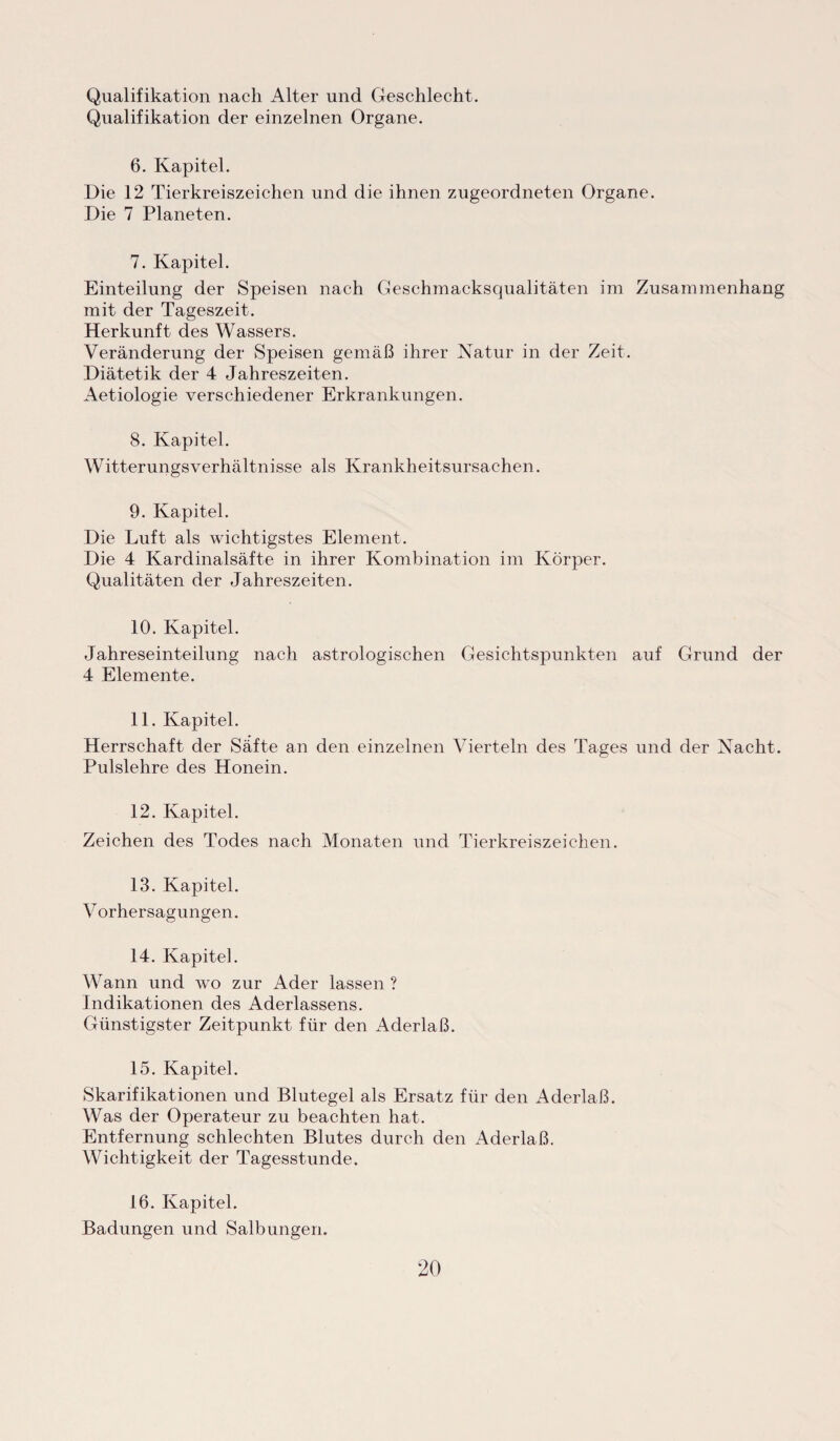Qualifikation nach Alter und Geschlecht. Qualifikation der einzelnen Organe. 6. Kapitel. Die 12 Tierkreiszeichen und die ihnen zugeordneten Organe. Die 7 Planeten. 7. Kapitel. Einteilung der Speisen nach Geschmacksqualitäten im Zusammenhang mit der Tageszeit. Herkunft des Wassers. Veränderung der Speisen gemäß ihrer Natur in der Zeit. Diätetik der 4 Jahreszeiten. Aetiologie verschiedener Erkrankungen. 8. Kapitel. Witterungs Verhältnisse als Krankheitsursachen. 9. Kapitel. Die Luft als wichtigstes Element. Die 4 Kardinalsäfte in ihrer Kombination im Körper. Qualitäten der Jahreszeiten. 10. Kapitel. Jahreseinteilung nach astrologischen Gesichtspunkten auf Grund der 4 Elemente. 11. Kapitel. Herrschaft der Säfte an den einzelnen Vierteln des Tages und der Nacht. Pulslehre des Honein. 12. Kapitel. Zeichen des Todes nach Monaten und Tierkreiszeichen. 13. Kapitel. Vorhersagungen. 14. Kapitel. Wann und wo zur Ader lassen ? Indikationen des Aderlassens. Günstigster Zeitpunkt für den Aderlaß. 15. Kapitel. Skarifikationen und Blutegel als Ersatz für den Aderlaß. Was der Operateur zu beachten hat. Entfernung schlechten Blutes durch den Aderlaß. Wichtigkeit der Tagesstunde. 16. Kapitel. Badungen und Salbungen.