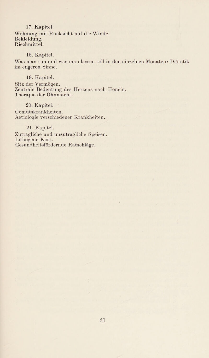 17. Kapitel. Wohnung mit Rücksicht auf die Winde. Bekleidung. Riechmittel. 18. Kapitel. Was man tun und was man lassen soll in den einzelnen Monaten: Diätetik im engeren Sinne. 19. Kapitel. Sitz der Vermögen. Zentrale Bedeutung des Herzens nach Honein. Therapie der Ohnmacht. 20. Kapitel. Gemütskrankheiten. Aetiologie verschiedener Krankheiten. 21. Kapitel. Zuträgliche und unzuträgliche Speisen. Lithogene Kost. Gesundheitsfördernde Ratschläge.
