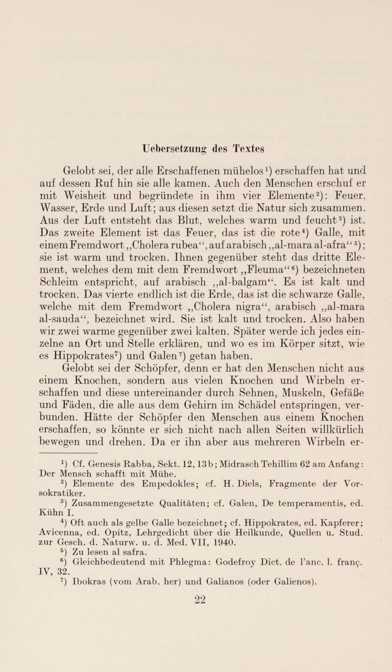 Uebersetzung des Textes Gelobt sei, der alle Erschaffenen mühelos1) erschaffen hat und auf dessen Ruf hin sie alle kamen. Auch den Menschen erschuf er mit Weisheit und begründete in ihm vier Elemente2): Feuer, Wasser, Erde und Luft; aus diesen setzt die Natur sich zusammen. Aus der Luft entsteht das Blut, welches warm und feucht3) ist. Das zweite Element ist das Feuer, das ist die rote4) Galle, mit einem Fremdwort,,Cholera rubea“, auf arabisch ,,al-mara al-afra“5); sie ist warm und trocken. Ihnen gegenüber steht das dritte Ele¬ ment, welches dem mit dem Fremdwort ,,Fleuma“6) bezeichneten Schleim entspricht, auf arabisch ,,al-balgam“. Es ist kalt und trocken. Das vierte endlich ist die Erde, das ist die schwarze Galle, welche mit dem Fremdwort „Cholera nigra“, arabisch ,,al-mara al-sauda“, bezeichnet wird. Sie ist kalt und trocken. Also haben wir zwei warme gegenüber zwei kalten. Später werde ich jedes ein¬ zelne an Ort und Stelle erklären, und wo es im Körper sitzt, wie es Hippokrates7) und Galen7) getan haben. Gelobt sei der Schöpfer, denn er hat den Menschen nicht aus einem Knochen, sondern aus vielen Knochen und Wirbeln er¬ schaffen und diese untereinander durch Sehnen, Muskeln, Gefäße und Fäden, die alle aus dem Gehirn im Schädel entspringen, ver¬ bunden. Hätte der Schöpfer den Menschen aus einem Knochen erschaffen, so könnte er sich nicht nach allen Seiten willkürlich bewegen und drehen. Da er ihn aber aus mehreren Wirbeln er- 4) Cf. Genesis Rabba, Sekt. 12,13b; Midrasch Tehillim 62 am Anfang: Der Mensch schafft mit Mühe. 2) Elemente des Empedokles; cf. H, Diels, Fragmente der Vor- sokratiker. 3) Zusammengesetzte Qualitäten; cf. Galen, De temperamentis, ed. Kühn I. 4) Oft auch als gelbe Galle bezeichnet; cf. Hippokrates, ed. Kapferer; Avicenna, ed. Opitz, Lehrgedicht über die Heilkunde, Quellen u. Stud. zur Gesch. d. Naturw. u. d. Med. VII, 1940. 5) Zu lesen al safra. 6) Gleichbedeutend mit Phlegma: Godefroy Dict. de l’anc. 1. framj. IV, 32. 7) Ibokras (vom Arab. her) und Galianos (oder Galienos).