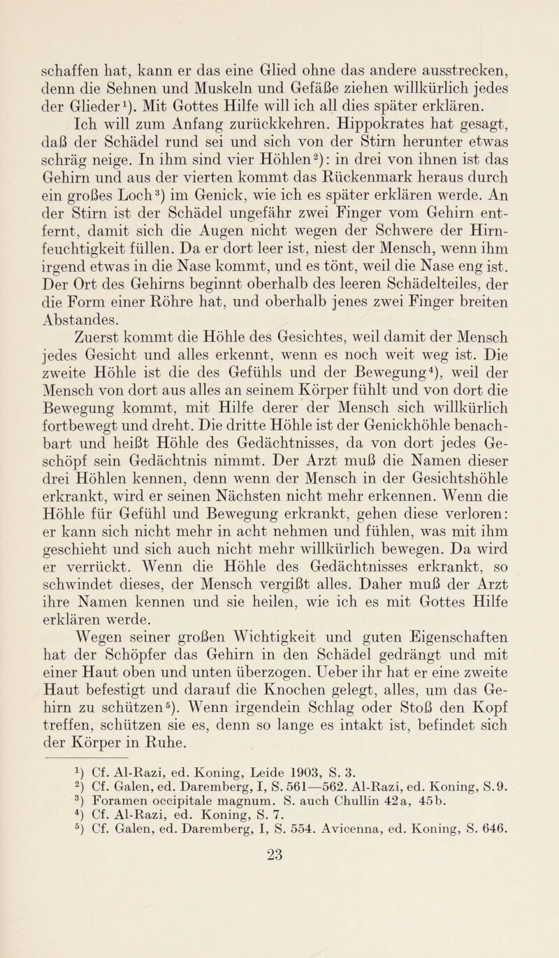 schaffen hat, kann er das eine Glied ohne das andere ausstrecken, denn die Sehnen und Muskeln und Gefäße ziehen willkürlich jedes der Glieder1). Mit Gottes Hilfe will ich all dies später erklären. Ich will zum Anfang zurückkehren. Hippokrates hat gesagt, daß der Schädel rund sei und sich von der Stirn herunter etwas schräg neige. In ihm sind vier Höhlen2): in drei von ihnen ist das Gehirn und aus der vierten kommt das Rückenmark heraus durch ein großes Loch3) im Genick, wie ich es später erklären werde. An der Stirn ist der Schädel ungefähr zwei Finger vom Gehirn ent¬ fernt, damit sich die Augen nicht wegen der Schwere der Hirn¬ feuchtigkeit füllen. Da er dort leer ist, niest der Mensch, wenn ihm irgend etwas in die Nase kommt, und es tönt, weil die Nase eng ist. Der Ort des Gehirns beginnt oberhalb des leeren Schädelteiles, der die Form einer Röhre hat, und oberhalb jenes zwei Finger breiten Abstandes. Zuerst kommt die Höhle des Gesichtes, weil damit der Mensch jedes Gesicht und alles erkennt, wenn es noch weit weg ist. Die zweite Höhle ist die des Gefühls und der Bewegung4), weil der Mensch von dort aus alles an seinem Körper fühlt und von dort die Bewegung kommt, mit Hilfe derer der Mensch sich willkürlich fortbewegt und dreht. Die dritte Höhle ist der Genickhöhle benach¬ bart und heißt Höhle des Gedächtnisses, da von dort jedes Ge¬ schöpf sein Gedächtnis nimmt. Der Arzt muß die Namen dieser drei Höhlen kennen, denn wenn der Mensch in der Gesichtshöhle erkrankt, wird er seinen Nächsten nicht mehr erkennen. Wenn die Höhle für Gefühl und Bewegung erkrankt, gehen diese verloren: er kann sich nicht mehr in acht nehmen und fühlen, was mit ihm geschieht und sich auch nicht mehr willkürlich bewegen. Da wird er verrückt. Wenn die Höhle des Gedächtnisses erkrankt, so schwindet dieses, der Mensch vergißt alles. Daher muß der Arzt ihre Namen kennen und sie heilen, wie ich es mit Gottes Hilfe erklären werde. Wegen seiner großen Wichtigkeit und guten Eigenschaften hat der Schöpfer das Gehirn in den Schädel gedrängt und mit einer Haut oben und unten überzogen. Ueber ihr hat er eine zweite Haut befestigt und darauf die Knochen gelegt, alles, um das Ge¬ hirn zu schützen5). Wenn irgendein Schlag oder Stoß den Kopf treffen, schützen sie es, denn so lange es intakt ist, befindet sich der Körper in Ruhe. 4) Cf. Al-Razi, ed. Koning, Leide 1903, S. 3. 2) Cf. Galen, ed. Daremberg, I, S. 561—562. Al-Razi, ed. Koning, S.9. 3) Foramen occipitale magnum. S. auch Chullin 42a, 45b. 4) Cf. Al-Razi, ed. Koning, S. 7. 5) Cf. Galen, ed. Daremberg, I, S. 554. Avicenna, ed. Koning, S. 646.