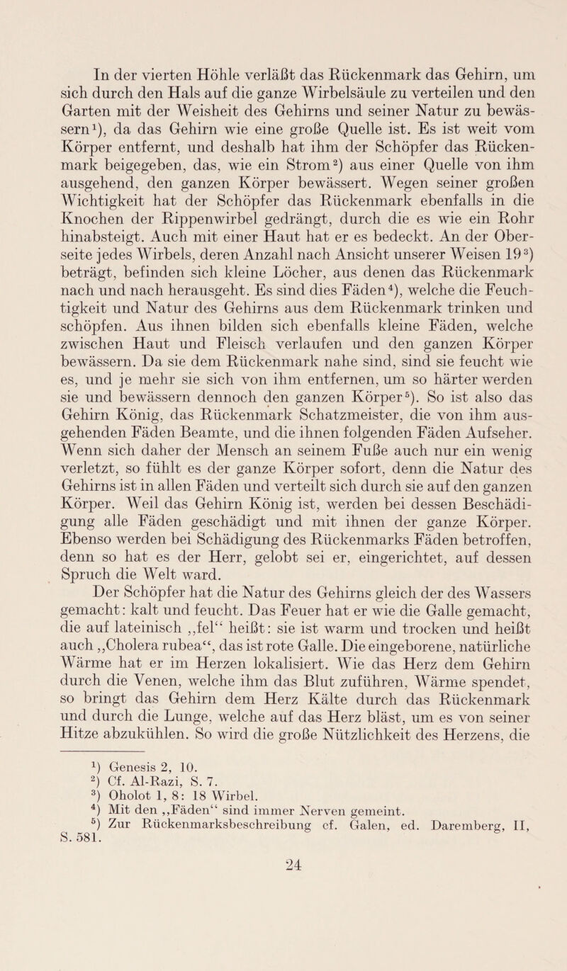 In der vierten Höhle verläßt das Rückenmark das Gehirn, um sich durch den Hals auf die ganze Wirbelsäule zu verteilen und den Garten mit der Weisheit des Gehirns und seiner Natur zu bewäs¬ sern1), da das Gehirn wie eine große Quelle ist. Es ist weit vom Körper entfernt, und deshalb hat ihm der Schöpfer das Rücken¬ mark beigegeben, das, wie ein Strom2) aus einer Quelle von ihm ausgehend, den ganzen Körper bewässert. Wegen seiner großen Wichtigkeit hat der Schöpfer das Rückenmark ebenfalls in die Knochen der Rippenwirbel gedrängt, durch die es wie ein Rohr hinabsteigt. Auch mit einer Haut hat er es bedeckt. An der Ober¬ seite jedes Wirbels, deren Anzahl nach Ansicht unserer Weisen 193) beträgt, befinden sich kleine Löcher, aus denen das Rückenmark nach und nach herausgeht. Es sind dies Fäden4), welche die Feuch¬ tigkeit und Natur des Gehirns aus dem Rückenmark trinken und schöpfen. Aus ihnen bilden sich ebenfalls kleine Fäden, welche zwischen Haut und Fleisch verlaufen und den ganzen Körper bewässern. Da sie dem Rückenmark nahe sind, sind sie feucht wie es, und je mehr sie sich von ihm entfernen, um so härter werden sie und bewässern dennoch den ganzen Körper5). So ist also das Gehirn König, das Rückenmark Schatzmeister, die von ihm aus¬ gehenden Fäden Beamte, und die ihnen folgenden Fäden Aufseher. Wenn sich daher der Mensch an seinem Fuße auch nur ein wenig verletzt, so fühlt es der ganze Körper sofort, denn die Natur des Gehirns ist in allen Fäden und verteilt sich durch sie auf den ganzen Körper. Weil das Gehirn König ist, werden bei dessen Beschädi¬ gung alle Fäden geschädigt und mit ihnen der ganze Körper. Ebenso werden bei Schädigung des Rückenmarks Fäden betroffen, denn so hat es der Herr, gelobt sei er, eingerichtet, auf dessen Spruch die Welt ward. Der Schöpfer hat die Natur des Gehirns gleich der des Wassers gemacht: kalt und feucht. Das Feuer hat er wie die Galle gemacht, die auf lateinisch ,,fel“ heißt: sie ist warm und trocken und heißt auch,,Cholera rubea“, das ist rote Galle. Die eingeborene, natürliche Wärme hat er im Herzen lokalisiert. Wie das Herz dem Gehirn durch die Venen, welche ihm das Blut zuführen, Wärme spendet, so bringt das Gehirn dem Herz Kälte durch das Rückenmark und durch die Lunge, welche auf das Herz bläst, um es von seiner Hitze abzukühlen. So wird die große Nützlichkeit des Herzens, die 4) Genesis 2, 10. 2) Cf. Al-Razi, S. 7. 3) Oholot 1, 8: 18 Wirbel. 4) Mit den „Fäden“ sind immer Nerven gemeint. 5) Zur Rückenmarksbeschreibung cf. Galen, ed. Daremberg, II, S. 581.