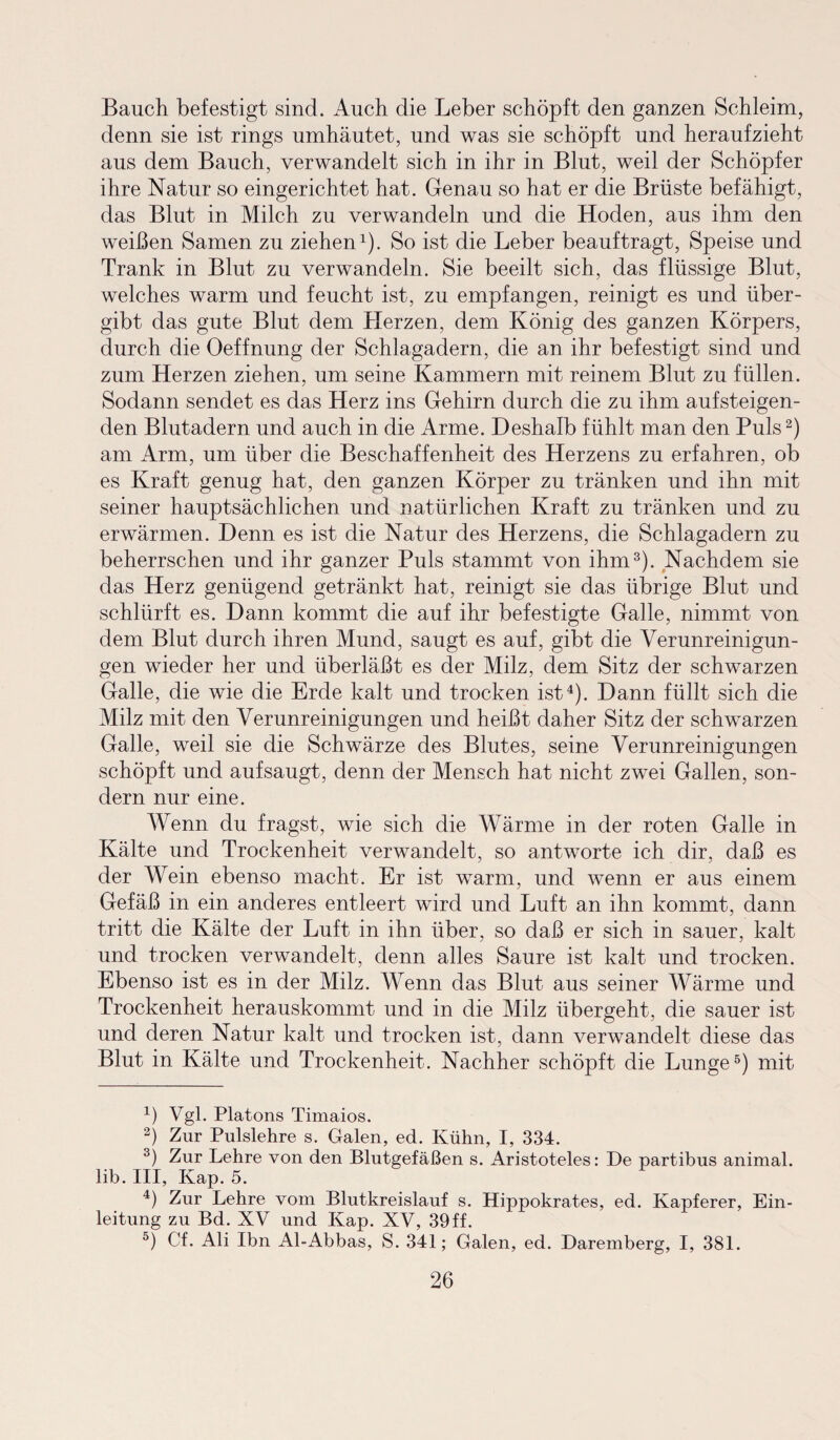 Bauch befestigt sind. Auch die Leber schöpft den ganzen Schleim, denn sie ist rings umhäutet, und was sie schöpft und heraufzieht aus dem Bauch, verwandelt sich in ihr in Blut, weil der Schöpfer ihre Natur so eingerichtet hat. Genau so hat er die Brüste befähigt, das Blut in Milch zu verwandeln und die Hoden, aus ihm den weißen Samen zu ziehen1). So ist die Leber beauftragt, Speise und Trank in Blut zu verwandeln. Sie beeilt sich, das flüssige Blut, welches warm und feucht ist, zu empfangen, reinigt es und über¬ gibt das gute Blut dem Herzen, dem König des ganzen Körpers, durch die Oeffnung der Schlagadern, die an ihr befestigt sind und zum Herzen ziehen, um seine Kammern mit reinem Blut zu füllen. Sodann sendet es das Herz ins Gehirn durch die zu ihm aufsteigen¬ den Blutadern und auch in die Arme. Deshalb fühlt man den Puls2) am Arm, um über die Beschaffenheit des Herzens zu erfahren, ob es Kraft genug hat, den ganzen Körper zu tränken und ihn mit seiner hauptsächlichen und natürlichen Kraft zu tränken und zu erwärmen. Denn es ist die Natur des Herzens, die Schlagadern zu beherrschen und ihr ganzer Puls stammt von ihm3). Nachdem sie das Herz genügend getränkt hat, reinigt sie das übrige Blut und schlürft es. Dann kommt die auf ihr befestigte Galle, nimmt von dem Blut durch ihren Mund, saugt es auf, gibt die Verunreinigun¬ gen wieder her und überläßt es der Milz, dem Sitz der schwarzen Galle, die wie die Erde kalt und trocken ist4). Dann füllt sich die Milz mit den Verunreinigungen und heißt daher Sitz der schwarzen Galle, weil sie die Schwärze des Blutes, seine Verunreinigungen schöpft und aufsaugt, denn der Mensch hat nicht zwei Gallen, son¬ dern nur eine. Wenn du fragst, wie sich die Wärme in der roten Galle in Kälte und Trockenheit verwandelt, so antworte ich dir, daß es der Wein ebenso macht. Er ist warm, und wenn er aus einem Gefäß in ein anderes entleert wird und Luft an ihn kommt, dann tritt die Kälte der Luft in ihn über, so daß er sich in sauer, kalt und trocken verwandelt, denn alles Saure ist kalt und trocken. Ebenso ist es in der Milz. Wenn das Blut aus seiner Wärme und Trockenheit herauskommt und in die Milz übergeht, die sauer ist und deren Natur kalt und trocken ist, dann verwandelt diese das Blut in Kälte und Trockenheit. Nachher schöpft die Lunge5) mit 4) Vgl. Platons Timaios. 2) Zur Pulslehre s. Galen, ed. Kühn, I, 334. 3) Zur Lehre von den Blutgefäßen s. Aristoteles: De partibus animal, lib. III, Kap. 5. 4) Zur Lehre vom Blutkreislauf s. Hippokrates, ed. Kapferer, Ein¬ leitung zu Bd. XV und Kap. XV, 39ff. °) Cf. Ali Ibn Al-Abbas, S. 341; Galen, ed. Daremberg, I, 381.