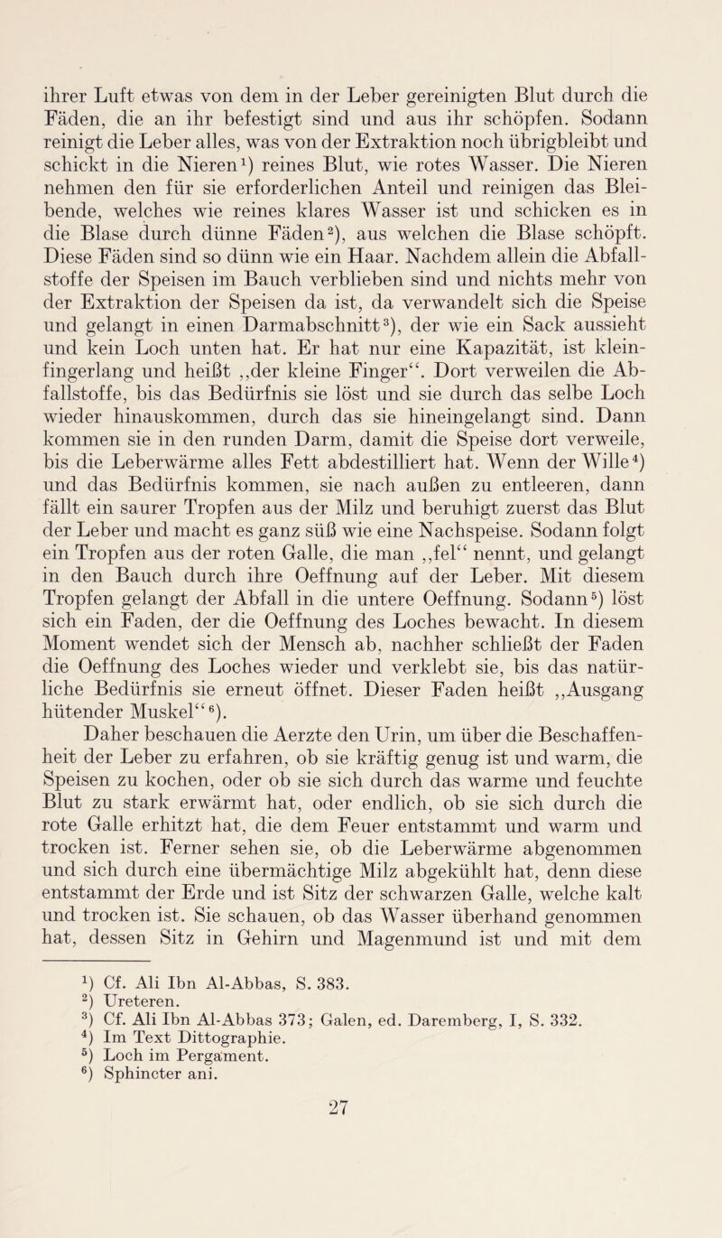 ihrer Luft etwas von dem in der Leber gereinigten Blut durch die Fäden, die an ihr befestigt sind und aus ihr schöpfen. Sodann reinigt die Leber alles, was von der Extraktion noch übrigbleibt und schickt in die Nieren1) reines Blut, wie rotes Wasser. Die Nieren nehmen den für sie erforderlichen Anteil und reinigen das Blei¬ bende, welches wie reines klares Wasser ist und schicken es in die Blase durch dünne Fäden2), aus welchen die Blase schöpft. Diese Fäden sind so dünn wie ein Haar. Nachdem allein die Abfall¬ stoffe der Speisen im Bauch verblieben sind und nichts mehr von der Extraktion der Speisen da ist, da verwandelt sich die Speise und gelangt in einen Darmabschnitt3), der wie ein Sack aussieht und kein Loch unten hat. Er hat nur eine Kapazität, ist klein¬ fingerlang und heißt ,,der kleine Finger“. Dort verweilen die Ab¬ fallstoffe, bis das Bedürfnis sie löst und sie durch das selbe Loch wieder hinauskommen, durch das sie hineingelangt sind. Dann kommen sie in den runden Darm, damit die Speise dort verweile, bis die Leberwärme alles Fett abdestilliert hat. Wenn der Wille4) und das Bedürfnis kommen, sie nach außen zu entleeren, dann fällt ein saurer Tropfen aus der Milz und beruhigt zuerst das Blut der Leber und macht es ganz süß wie eine Nachspeise. Sodann folgt ein Tropfen aus der roten Galle, die man ,,fel“ nennt, und gelangt in den Bauch durch ihre Oeffnung auf der Leber. Mit diesem Tropfen gelangt der Abfall in die untere Oeffnung. Sodann5) löst sich ein Faden, der die Oeffnung des Loches bewacht. In diesem Moment wendet sich der Mensch ab, nachher schließt der Faden die Oeffnung des Loches wieder und verklebt sie, bis das natür¬ liche Bedürfnis sie erneut öffnet. Dieser Faden heißt ,,Ausgang hütender Muskel“6). Daher beschauen die Aerzte den Urin, um über die Beschaffen¬ heit der Leber zu erfahren, ob sie kräftig genug ist und warm, die Speisen zu kochen, oder ob sie sich durch das warme und feuchte Blut zu stark erwärmt hat, oder endlich, ob sie sich durch die rote Galle erhitzt hat, die dem Feuer entstammt und warm und trocken ist. Ferner sehen sie, ob die Leberwärme abgenommen und sich durch eine übermächtige Milz abgekühlt hat, denn diese entstammt der Erde und ist Sitz der schwarzen Galle, welche kalt und trocken ist. Sie schauen, ob das Wasser überhand genommen hat, dessen Sitz in Gehirn und Magenmund ist und mit dem 4) Cf. Ali Ibn Al-Abbas, S. 383. 2) Ureteren. 3) Cf. Ali Ibn Al-Abbas 373; Galen, ed. Daremberg, I, S. 332. 4) Im Text Dittographie. 5) Loch im Pergament. 6) Sphincter ani.