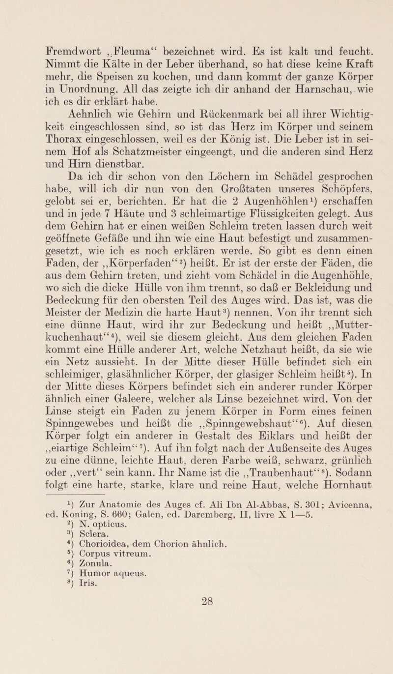 Fremdwort ,.Fleuma“ bezeichnet wird. Es ist kalt und feucht. Nimmt die Kälte in der Leber überhand, so hat diese keine Kraft mehr, die Speisen zu kochen, und dann kommt der ganze Körper in Unordnung. All das zeigte ich dir anhand der Harnschau, wie ich es dir erklärt habe. Aehnlich wie Gehirn und Rückenmark bei all ihrer Wichtig¬ keit eingeschlossen sind, so ist das Herz im Körper und seinem Thorax eingeschlossen, weil es der König ist. Hie Leber ist in sei¬ nem Hof als Schatzmeister eingeengt, und die anderen sind Herz und Hirn dienstbar. Da ich dir schon von den Löchern im Schädel gesprochen habe, will ich dir nun von den Großtaten unseres Schöpfers, gelobt sei er, berichten. Er hat die 2 Augenhöhlen1) erschaffen und in jede 7 Häute und 3 schleimartige Flüssigkeiten gelegt. Aus dem Gehirn hat er einen weißen Schleim treten lassen durch weit geöffnete Gefäße und ihn wie eine Haut befestigt und zusammen¬ gesetzt, wie ich es noch erklären werde. So gibt es denn einen Faden, der ,,Körperfaden“2) heißt. Er ist der erste der Fäden, die aus dem Gehirn treten, und zieht vom Schädel in die Augenhöhle, wo sich die dicke Hülle von ihm trennt, so daß er Bekleidung und Bedeckung für den obersten Teil des Auges wird. Das ist, was die Meister der Medizin die harte Haut3) nennen. Von ihr trennt sich eine dünne Haut, wird ihr zur Bedeckung und heißt ,,Mutter¬ kuchenhaut“4), weil sie diesem gleicht. Aus dem gleichen Faden kommt eine Hülle anderer Art, welche Netzhaut heißt, da sie wie ein Netz aussieht. In der Mitte dieser Hülle befindet sich ein schleimiger, glasähnlicher Körper, der glasiger Schleim heißt5). In der Mitte dieses Körpers befindet sich ein anderer runder Körper ähnlich einer Galeere, welcher als Linse bezeichnet wird. Von der Linse steigt ein Faden zu jenem Körper in Form eines feinen Spinngewebes und heißt die ,,Spinngewebshaut“6). Auf diesen Körper folgt ein anderer in Gestalt des Eiklars und heißt der ,,eiartige Schleim“7). Auf ihn folgt nach der Außenseite des Auges zu eine dünne, leichte Haut, deren Farbe weiß, schwarz, grünlich oder ,,vert“ sein kann. Ihr Name ist die ,,Traubenhaut“8). Sodann folgt eine harte, starke, klare und reine Haut, welche Hornhaut 4) Zur Anatomie des Auges cf. Ali Ibn Al-Abbas, S. 301; Avicenna, ed. Koning, S. 660; Galen, ed. Daremberg, II, livre X 1—5. 2) N. opticus. 3) Sclera. 4) Chorioidea, dem Chorion ähnlich. 5) Corpus vitreum. 6) Zonula. 7) Humor aqueus. 8) Iris.