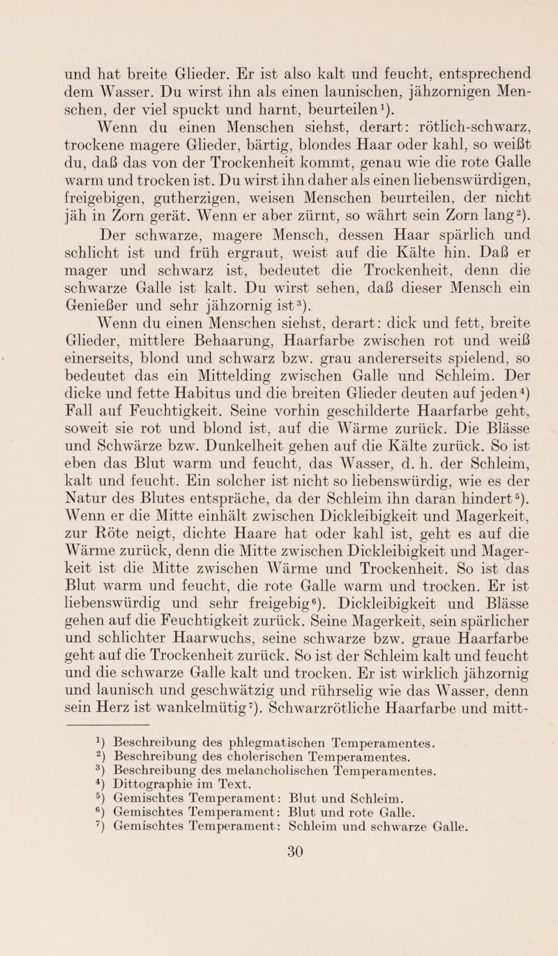 und hat breite Glieder. Er ist also kalt und feucht, entsprechend dem Wasser. Du wirst ihn als einen launischen, jähzornigen Men¬ schen, der viel spuckt und harnt, beurteilen1). Wenn du einen Menschen siehst, derart: rötlich-schwarz, trockene magere Glieder, bärtig, blondes Haar oder kahl, so weißt du, daß das von der Trockenheit kommt, genau wie die rote Galle warm und trocken ist. Du wirst ihn daher als einen liebenswürdigen, freigebigen, gutherzigen, weisen Menschen beurteilen, der nicht jäh in Zorn gerät. Wenn er aber zürnt, so währt sein Zorn lang2). Der schwarze, magere Mensch, dessen Haar spärlich und schlicht ist und früh ergraut, weist auf die Kälte hin. Daß er mager und schwarz ist, bedeutet die Trockenheit, denn die schwarze Galle ist kalt. Du wirst sehen, daß dieser Mensch ein Genießer und sehr jähzornig ist3). Wenn du einen Menschen siehst, derart: dick und fett, breite Glieder, mittlere Behaarung, Haarfarbe zwischen rot und weiß einerseits, blond und schwarz bzw. grau andererseits spielend, so bedeutet das ein Mittelding zwischen Galle und Schleim. Der dicke und fette Habitus und die breiten Glieder deuten auf jeden4) Fall auf Feuchtigkeit. Seine vorhin geschilderte Haarfarbe geht, soweit sie rot und blond ist, auf die Wärme zurück. Die Blässe und Schwärze bzw. Dunkelheit gehen auf die Kälte zurück. So ist eben das Blut warm und feucht, das Wasser, d. h. der Schleim, kalt und feucht. Ein solcher ist nicht so liebenswürdig, wie es der Natur des Blutes entspräche, da der Schleim ihn daran hindert5). Wenn er die Mitte einhält zwischen Dickleibigkeit und Magerkeit, zur Röte neigt, dichte Haare hat oder kahl ist, geht es auf die Wärme zurück, denn die Mitte zwischen Dickleibigkeit und Mager¬ keit ist die Mitte zwischen Wärme und Trockenheit. So ist das Blut warm und feucht, die rote Galle warm und trocken. Er ist liebenswürdig und sehr freigebig6). Dickleibigkeit und Blässe gehen auf die Feuchtigkeit zurück. Seine Magerkeit, sein spärlicher und schlichter Haarwuchs, seine schwarze bzw. graue Haarfarbe geht auf die Trockenheit zurück. So ist der Schleim kalt und feucht und die schwarze Galle kalt und trocken. Er ist wirklich jähzornig und launisch und geschwätzig und rührselig wie das Wasser, denn sein Herz ist wankelmütig7). Schwarzrötliche Haarfarbe und mitt- 4) Beschreibung des phlegmatischen Temperamentes. 2) Beschreibung des cholerischen Temperamentes. 3) Beschreibung des melancholischen Temperamentes. 4) Dittographie im Text. 5) Gemischtes Temperament: Blut und Schleim. 6) Gemischtes Temperament: Blut und rote Galle. 7) Gemischtes Temperament: Schleim und schwarze Galle.