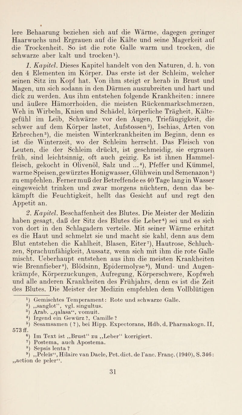 lere Behaarung beziehen sich auf die Wärme, dagegen geringer Haarwuchs und Ergrauen auf die Kälte und seine Magerkeit auf die Trockenheit. So ist die rote Galle warm und trocken, die schwarze aber kalt und trocken1). 1. Kapitel. Dieses Kapitel handelt von den Naturen, d. h. von den 4 Elementen im Körper. Das erste ist der Schleim, welcher seinen Sitz im Kopf hat. Von ihm steigt er herab in Brust und Magen, um sich sodann in den Därmen auszubreiten und hart und dick zu werden. Aus ihm entstehen folgende Krankheiten: innere und äußere Hämorrhoiden, die meisten Bückenmarkschmerzen, Weh in Wirbeln, Knien und Schädel, körperliche Trägheit, Kälte¬ gefühl im Leib, Schwärze vor den Augen, Triefäugigkeit, die schwer auf dem Körper lastet, Aufstossen2), Ischias, Arten von Erbrechen3), die meisten Winterkrankheiten im Beginn, denn es ist die Winterzeit, wo der Schleim herrscht. Das Fleisch von Leuten, die der Schleim drückt, ist geschmeidig, sie ergrauen früh, sind leichtsinnig, oft auch geizig. Es ist ihnen Hammel¬ fleisch, gekocht in Olivenöl, Salz und ...4), Pfeffer und Kümmel, warme Speisen, gewürztes Honigwasser, Glühwein und Semenazon5) zu empfehlen. Ferner muß der Betreffende es 40 Tage lang in Wasser eingeweicht trinken und zwar morgens nüchtern, denn das be¬ kämpft die Feuchtigkeit, hellt das Gesicht auf und regt den Appetit an. 2. Kapitel. Beschaffenheit des Blutes. Die Meister der Medizin haben gesagt, daß der Sitz des Blutes die Leber6) sei und es sich von dort in den Schlagadern verteile. Mit seiner Wärme erhitzt es die Haut und schmelzt sie und macht sie kahl, denn aus dem Blut entstehen die Kahlheit, Blasen, Eiter7), Hautrose, Schluch¬ zen, Sprachunfähigkeit, Aussatz, wenn sich mit ihm die rote Galle mischt. Ueberhaupt entstehen aus ihm die meisten Krankheiten wie Brennfieber8), Blödsinn, Epidermolyse9), Mund- und Augen¬ krämpfe, Körperzuckungen, Aufregung, Körperschwere, Kopfweh und alle anderen Krankheiten des Frühjahrs, denn es ist die Zeit des Blutes. Die Meister der Medizin empfehlen dem Vollblütigen 4) Gemischtes Temperament: Rote und schwarze Galle. 2) „sanglot“, vgl. singultus. 3) Arab. „qalasa“, vomuit. 4) Irgend ein Gewürz ?, Camille ? 5) Sesamsamen ( ? ), bei Hipp. Expectorans, Hdb. d. Pharmakogn. II, 573 ff. 6) Im Text ist „Brust“ zu „Leber“ korrigiert. 7) Postema, auch Apostema. 8) Sepsis lenta ? 9) „Pelei's“, Hilaire vanDaele, Pet.dict. de l’anc. Fran§. (1940), S.346: „action de peler“.
