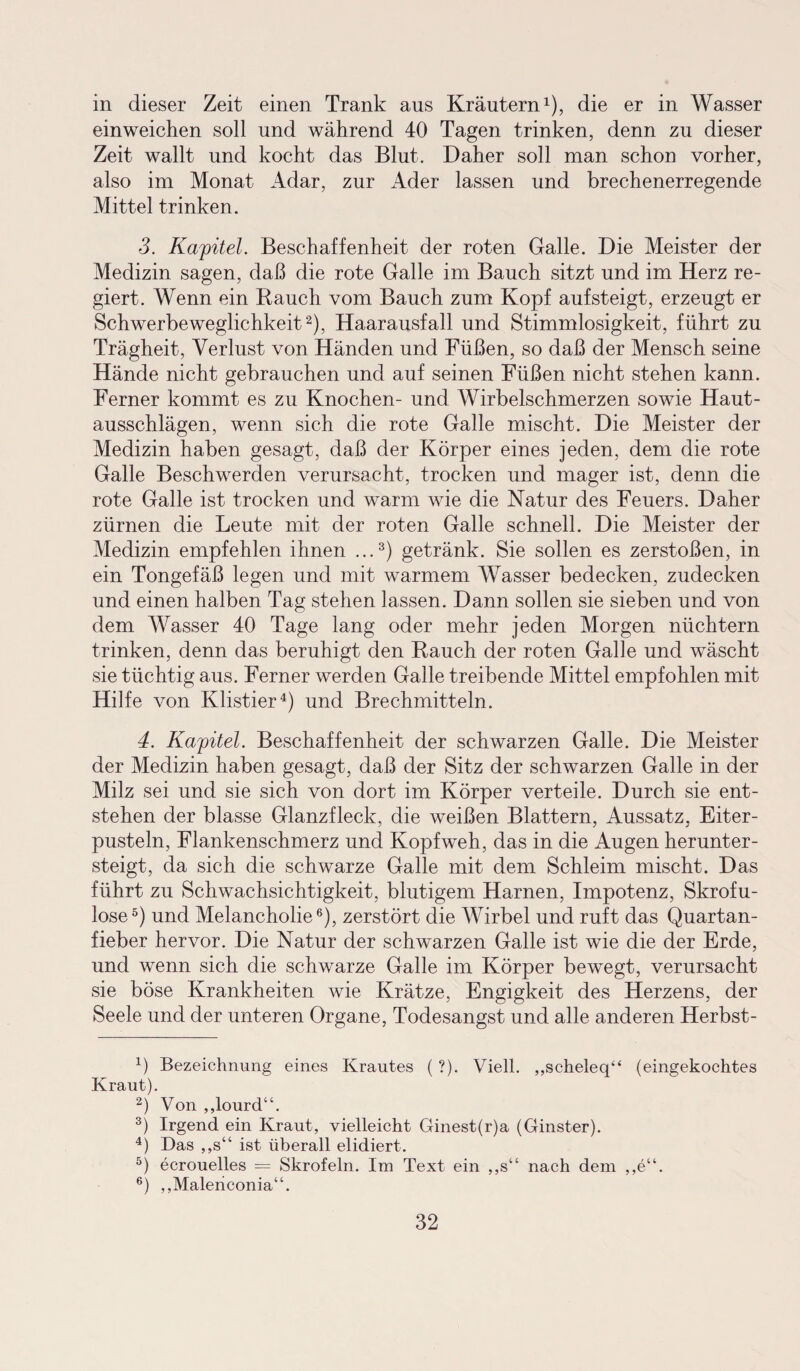in dieser Zeit einen Trank aus Kräutern1), die er in Wasser einweichen soll und während 40 Tagen trinken, denn zu dieser Zeit wallt und kocht das Blut. Daher soll man schon vorher, also im Monat Adar, zur Ader lassen und brechenerregende Mittel trinken. 3. Kapitel. Beschaffenheit der roten Galle. Die Meister der Medizin sagen, daß die rote Galle im Bauch sitzt und im Herz re¬ giert. Wenn ein Rauch vom Bauch zum Kopf aufsteigt, erzeugt er Schwerbeweglichkeit2), Haarausfall und Stimmlosigkeit, führt zu Trägheit, Verlust von Händen und Füßen, so daß der Mensch seine Hände nicht gebrauchen und auf seinen Füßen nicht stehen kann. Ferner kommt es zu Knochen- und Wirbelschmerzen sowie Haut¬ ausschlägen, wenn sich die rote Galle mischt. Die Meister der Medizin haben gesagt, daß der Körper eines jeden, dem die rote Galle Beschwerden verursacht, trocken und mager ist, denn die rote Galle ist trocken und warm wie die Natur des Feuers. Daher zürnen die Leute mit der roten Galle schnell. Die Meister der Medizin empfehlen ihnen ...3) getränk. Sie sollen es zerstoßen, in ein Tongefäß legen und mit warmem Wasser bedecken, zudecken und einen halben Tag stehen lassen. Dann sollen sie sieben und von dem Wasser 40 Tage lang oder mehr jeden Morgen nüchtern trinken, denn das beruhigt den Rauch der roten Galle und wäscht sie tüchtig aus. Ferner werden Galle treibende Mittel empfohlen mit Hilfe von Klistier4) und Brechmitteln. 4. Kapitel. Beschaffenheit der schwarzen Galle. Die Meister der Medizin haben gesagt, daß der Sitz der schwarzen Galle in der Milz sei und sie sich von dort im Körper verteile. Durch sie ent¬ stehen der blasse Glanzfleck, die weißen Blattern, Aussatz, Eiter¬ pusteln, Flankenschmerz und Kopfweh, das in die Augen herunter¬ steigt, da sich die schwarze Galle mit dem Schleim mischt. Das führt zu Schwachsichtigkeit, blutigem Harnen, Impotenz, Skrofu¬ löse5) und Melancholie6), zerstört die Wirbel und ruft das Quartan¬ fieber hervor. Die Natur der schwarzen Galle ist wie die der Erde, und wenn sich die schwarze Galle im Körper bewegt, verursacht sie böse Krankheiten wie Krätze, Engigkeit des Herzens, der Seele und der unteren Organe, Todesangst und alle anderen Herbst- 1) Bezeichnung eines Krautes ( ?). Viell. „scheleq“ (eingekochtes Kraut). 2) Von ,,lourd“. 3) Irgend ein Kraut, vielleicht Ginest(r)a (Ginster). 4) Das ,,s“ ist überall elidiert. 5) ecrouelles — Skrofeln. Im Text ein ,,s“ nach dem ,,e“. 6) „Malericonia“.