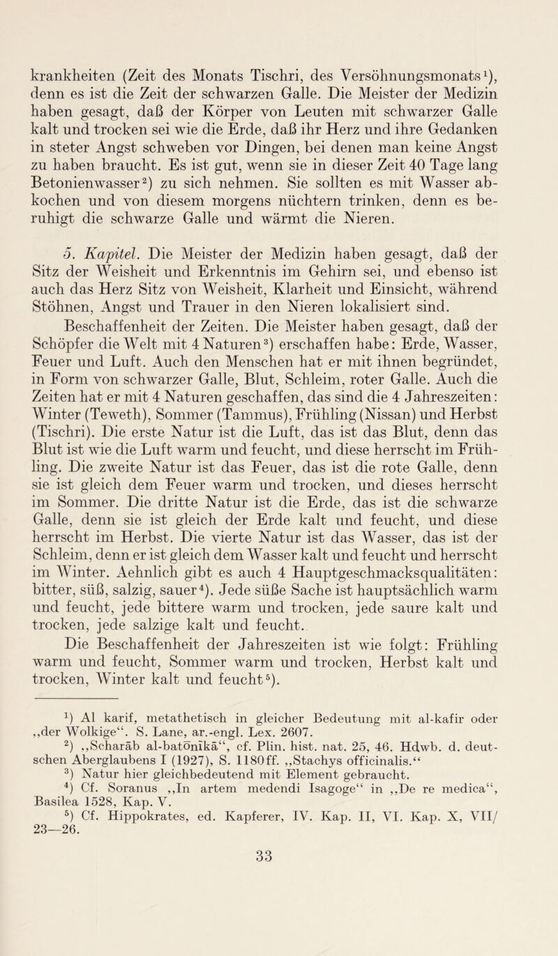 krankheiten (Zeit des Monats Tischri, des Versöhnungsmonats1), denn es ist die Zeit der schwarzen Galle. Die Meister der Medizin haben gesagt, daß der Körper von Leuten mit schwarzer Galle kalt und trocken sei wie die Erde, daß ihr Herz und ihre Gedanken in steter Angst schweben vor Dingen, bei denen man keine Angst zu haben braucht. Es ist gut, wenn sie in dieser Zeit 40 Tage lang Betonienwasser2) zu sich nehmen. Sie sollten es mit Wasser ab- kochen und von diesem morgens nüchtern trinken, denn es be¬ ruhigt die schwarze Galle und wärmt die Nieren. 5. Kapitel. Die Meister der Medizin haben gesagt, daß der Sitz der Weisheit und Erkenntnis im Gehirn sei, und ebenso ist auch das Herz Sitz von Weisheit, Klarheit und Einsicht, während Stöhnen, Angst und Trauer in den Nieren lokalisiert sind. Beschaffenheit der Zeiten. Die Meister haben gesagt, daß der Schöpfer die Welt mit 4 Naturen3) erschaffen habe: Erde, Wasser, Feuer und Luft. Auch den Menschen hat er mit ihnen begründet, in Form von schwarzer Galle, Blut, Schleim, roter Galle. Auch die Zeiten hat er mit 4 Naturen geschaffen, das sind die 4 Jahreszeiten: Winter (Teweth), Sommer (Tammus), Frühling (Nissan) und Herbst (Tischri). Die erste Natur ist die Luft, das ist das Blut, denn das Blut ist wie die Luft warm und feucht, und diese herrscht im Früh¬ ling. Die zweite Natur ist das Feuer, das ist die rote Galle, denn sie ist gleich dem Feuer warm und trocken, und dieses herrscht im Sommer. Die dritte Natur ist die Erde, das ist die schwarze Galle, denn sie ist gleich der Erde kalt und feucht, und diese herrscht im Herbst. Die vierte Natur ist das Wasser, das ist der Schleim, denn er ist gleich dem Wasser kalt und feucht und herrscht im Winter. Aehnlich gibt es auch 4 Hauptgeschmacksqualitäten: bitter, süß, salzig, sauer4). Jede süße Sache ist hauptsächlich warm und feucht, jede bittere warm und trocken, jede saure kalt und trocken, jede salzige kalt und feucht. Die Beschaffenheit der Jahreszeiten ist wie folgt: Frühling warm und feucht, Sommer warm und trocken, Herbst kalt und trocken, Winter kalt und feucht5). 4) Al karif, metathetisch in gleicher Bedeutung mit al-kafir oder ,,der Wolkige“. S. Lane, ar.-engl. Lex. 2607. 2) ,,Scharäb al-batömkä“, cf. Plin. hist. nat. 25, 46. Hdwb. d. deut¬ schen Aberglaubens I (1927), S. 1180ff. ,,Stachys officinalis.“ 3) Natur hier gleichbedeutend mit Element gebraucht. 4) Cf. Soranus ,,In artem medendi Lsagoge“ in ,,De re medica“, Basilea 1528, Kap. V. 5) Cf. Hippokrates, ed. Kapferer, IV. Kap. II, VI. Kap. X, VII/ 23—26.