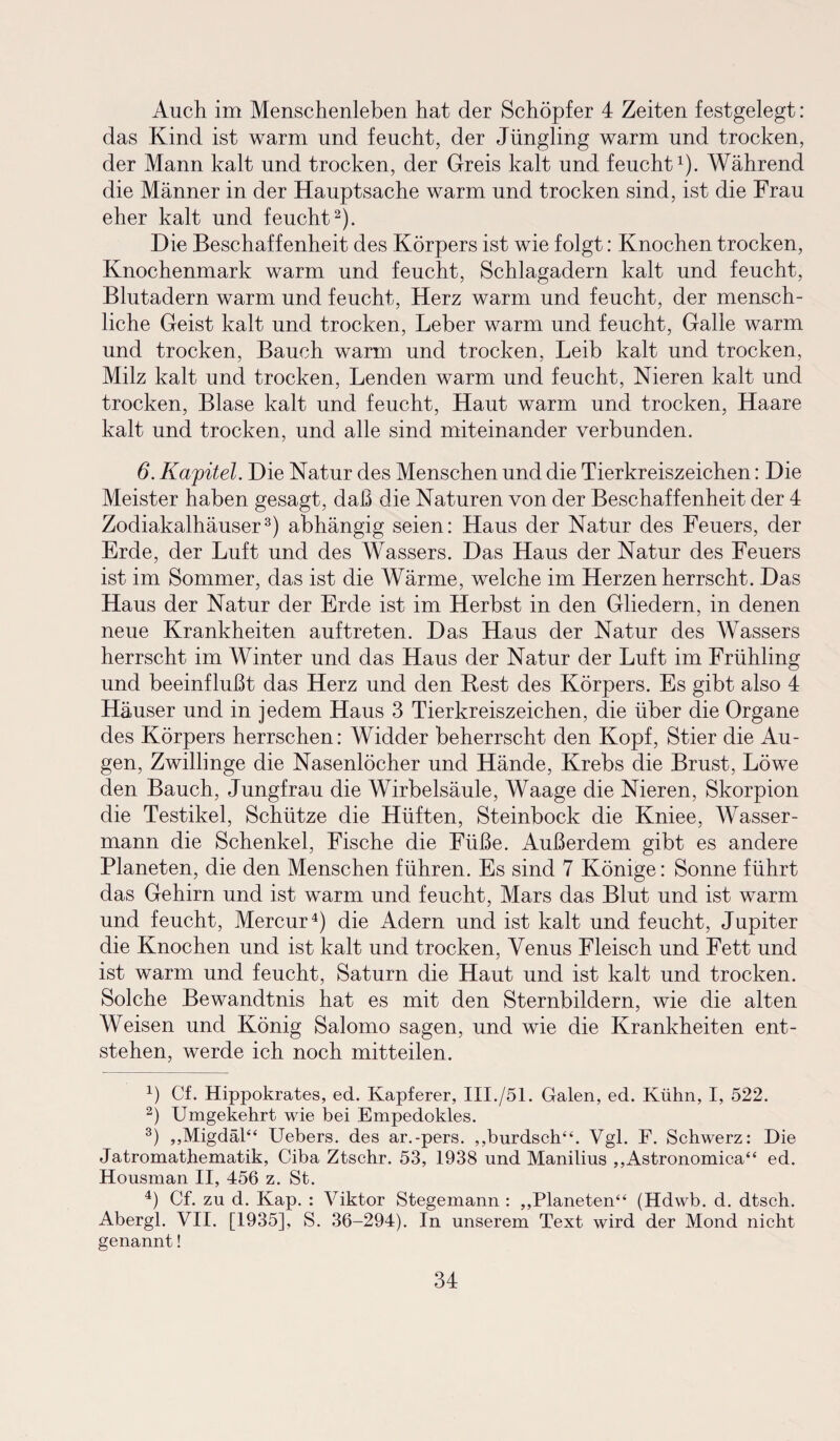 Auch im Menschenleben hat der Schöpfer 4 Zeiten festgelegt: das Kind ist warm und feucht, der Jüngling warm und trocken, der Mann kalt und trocken, der Greis kalt und feucht1). Während die Männer in der Hauptsache warm und trocken sind, ist die Frau eher kalt und feucht2). Die Beschaffenheit des Körpers ist wie folgt: Knochen trocken, Knochenmark warm und feucht, Schlagadern kalt und feucht, Blutadern warm und feucht, Herz warm und feucht, der mensch¬ liche Geist kalt und trocken, Leber warm und feucht, Galle warm und trocken, Bauch warm und trocken, Leib kalt und trocken, Milz kalt und trocken, Lenden warm und feucht, Nieren kalt und trocken, Blase kalt und feucht, Haut warm und trocken, Haare kalt und trocken, und alle sind miteinander verbunden. 6. Kapitel. Die Natur des Menschen und die Tierkreiszeichen: Die Meister haben gesagt, daß die Naturen von der Beschaffenheit der 4 Zodiakalhäuser3) abhängig seien: Haus der Natur des Feuers, der Erde, der Luft und des Wassers. Das Haus der Natur des Feuers ist im Sommer, das ist die Wärme, welche im Herzen herrscht. Das Haus der Natur der Erde ist im Herbst in den Gliedern, in denen neue Krankheiten auf treten. Das Haus der Natur des Wassers herrscht im Winter und das Haus der Natur der Luft im Frühling und beeinflußt das Herz und den Rest des Körpers. Es gibt also 4 Häuser und in jedem Haus 3 Tierkreiszeichen, die über die Organe des Körpers herrschen: Widder beherrscht den Kopf, Stier die Au¬ gen, Zwillinge die Nasenlöcher und Hände, Krebs die Brust, Löwe den Bauch, Jungfrau die Wirbelsäule, Waage die Nieren, Skorpion die Testikel, Schütze die Hüften, Steinbock die Kniee, Wasser¬ mann die Schenkel, Fische die Füße. Außerdem gibt es andere Planeten, die den Menschen führen. Es sind 7 Könige: Sonne führt das Gehirn und ist warm und feucht, Mars das Blut und ist warm und feucht, Mercur4) die Adern und ist kalt und feucht, Jupiter die Knochen und ist kalt und trocken, Venus Fleisch und Fett und ist warm und feucht, Saturn die Haut und ist kalt und trocken. Solche Bewandtnis hat es mit den Sternbildern, wie die alten Weisen und König Salomo sagen, und wie die Krankheiten ent¬ stehen, werde ich noch mitteilen. 4) Cf. Hippokrates, ed. Kapferer, III./51. Galen, ed. Kühn, I, 522. 2) Umgekehrt wie bei Empedokles. 3) „Migdäl“ Uebers. des ar.-pers. „burdsch“. Vgl. F. Schwerz: Die Jatromathematik, Ciba Ztschr. 53, 1938 und Manilius „Astronomica“ ed. Housman II, 456 z. St. 4) Cf. zu d. Kap. : Viktor Stegemann : „Planeten“ (Hdwb. d. dtsch. Abergl. VII. [1935], S. 36-294). In unserem Text wird der Mond nicht genannt!