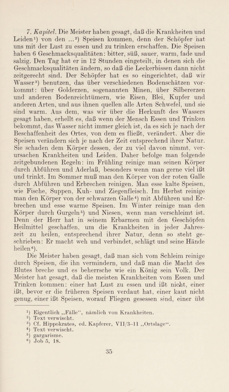 7. Kapitel. Die Meister haben gesagt, daß die Krankheiten und Leiden1) von den ...2) Speisen kommen, denn der Schöpfer hat uns mit der Lust zu essen und zu trinken erschaffen. Die Speisen haben 6 Geschmacksqualitäten: bitter, süß, sauer, warm, fade und salzig. Den Tag hat er in 12 Stunden eingeteilt, in denen sich die Geschmacksqualitäten ändern, so daß die Leckerbissen dann nicht zeitgerecht sind. Der Schöpfer hat es so eingerichtet, daß wir Wasser3) benutzen, das über verschiedenen Bodenschätzen vor¬ kommt: über Golderzen, sogenannten Minen, über Silbererzen und anderen Bodenreichtümern, wie Eisen, Blei, Kupfer und anderen Arten, und aus ihnen quellen alle Arten Schwefel, und sie sind warm. Aus dem, was wir über die Herkunft des Wassers gesagt haben, erhellt es, daß wenn der Mensch Essen und Trinken bekommt, das Wasser nicht immer gleich ist, da es sich je nach der Beschaffenheit des Ortes, von dem es fließt, verändert. Aber die Speisen verändern sich je nach der Zeit entsprechend ihrer Natur. Sie schaden dem Körper dessen, der zu viel davon nimmt, ver¬ ursachen Krankheiten und Leiden. Daher befolge man folgende zeitgebundenen Regeln: im Frühling reinige man seinen Körper durch Abführen und Aderlaß, besonders wenn man gerne viel ißt und trinkt. Im Sommer muß man den Körper von der roten Galle durch Abführen und Erbrechen reinigen. Man esse kalte Speisen, wie Fische, Suppen, Kuh- und Ziegenfleisch. Im Herbst reinige man den Körper von der schwarzen Galle4) mit Abführen und Er¬ brechen und esse warme Speisen. Im Winter reinige man den Körper durch Gurgeln5) und Niesen, wenn man verschleimt ist. Denn der Herr hat in seinem Erbarmen mit den Geschöpfen Heilmittel geschaffen, um die Krankheiten in jeder Jahres¬ zeit zu heilen, entsprechend ihrer Natur, denn so steht ge¬ schrieben : Er macht weh und verbindet, schlägt und seine Hände heilen6)- Die Meister haben gesagt, daß man sich vom Schleim reinige durch Speisen, die ihn vermindern, und daß man die Macht des Blutes breche und es beherrsche wie ein König sein Volk. Der Meister hat gesagt, daß die meisten Krankheiten vom Essen und Trinken kommen: einer hat Lust zu essen und ißt nicht, einer ißt, bevor er die früheren Speisen verdaut hat, einer kaut nicht genug, einer ißt Speisen, worauf Fliegen gesessen sind, einer übt 4) Eigentlich ,,Fälle“, nämlich von Krankheiten. 2) Text verwischt. 3) Cf. Hippokrates, ed. Kapferer, VII/3— 11 ,,Ortslage“. 4) Text verwischt. 5) gargarisme. 6) Job 5, 18.
