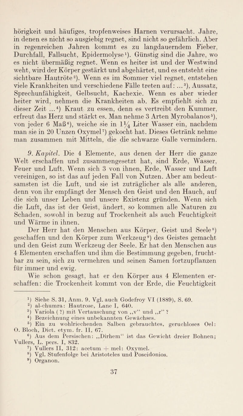 hörigkeit und häufiges, tropfenweises Harnen verursacht. Jahre, in denen es nicht so ausgiebig regnet, sind nicht so gefährlich. Aber in regenreichen Jahren kommt es zu langdauerndem Fieber, Durchfall, Fallsucht, Epidermolyse1). Günstig sind die Jahre, wo es nicht übermäßig regnet. Wenn es heiter ist und der Westwind weht, wird der Körper gestärkt und abgehärtet, und es entsteht eine sichtbare Hautröte2). Wenn es im Sommer viel regnet, entstehen viele Krankheiten und verschiedene Fälle treten auf: ...3), Aussatz, Sprechunfähigkeit, Gelbsucht, Kachexie. Wenn es aber wieder heiter wird, nehmen die Krankheiten ab. Es empfiehlt sich zu dieser Zeit ...4) Kraut zu essen, denn es vertreibt den Kummer, erfreut das Herz und stärkt es. Man nehme 3 Arten Myrobalanos5), von jeder 6 Maß6), weiche sie in 1% Liter Wasser ein, nachdem man sie in 20 Unzen Oxymel7) gekocht hat. Dieses Getränk nehme man zusammen mit Mitteln, die die schwarze Galle vermindern. 9. Kapitel. Die 4 Elemente, aus denen der Herr die ganze Welt erschaffen und zusammengesetzt hat, sind Erde, Wasser, Feuer und Luft. Wenn sich 3 von ihnen, Erde, Wasser und Luft vereinigen, so ist das auf jeden Fall von Nutzen. Aber am bedeut¬ samsten ist die Luft, und sie ist zuträglicher als alle anderen, denn von ihr empfängt der Mensch den Geist und den Hauch, auf die sich unser Leben und unsere Existenz gründen. Wenn sich die Luft, das ist der Geist, ändert, so kommen alle Naturen zu Schaden, sowohl in bezug auf Trockenheit als auch Feuchtigkeit und Wärme in ihnen. Der Herr hat den Menschen aus Körper, Geist und Seele8) geschaffen und den Körper zum Werkzeug9) des Geistes gemacht und den Geist zum Werkzeug der Seele. Er hat den Menschen aus 4 Elementen erschaffen und ihm die Bestimmung gegeben, frucht¬ bar zu sein, sich zu vermehren und seinen Samen fortzupflanzen für immer und ewig. Wie schon gesagt, hat er den Körper aus 4 Elementen er¬ schaffen: die Trockenheit kommt von der Erde, die Feuchtigkeit 4) Siehe S. 31, Anm. 9. Vgl. auch Godefroy VI (1889), S. 69. 2) al-churara: Hautrose, Lane I, 640. 3) Variola ( ?) mit Vertauschung von ,,v“ und ,,r“ ? 4) Bezeichnung eines unbekannten Gewächses. 5) Ein zu wohlriechenden Salben gebrauchtes, geruchloses Oel: O. Bloch, Dict. etym. fr. II, 67. 6) Aus dem Persischen: ,,Dirhem“ ist das Gewicht dreier Bohnen; Vullers, L. pers. I, 832. 7) Vullers II, 312: acetum + mel: Oxymel. 8) Vgl. Stufenfolge bei Aristoteles und Poseidonios. 9) Organon.