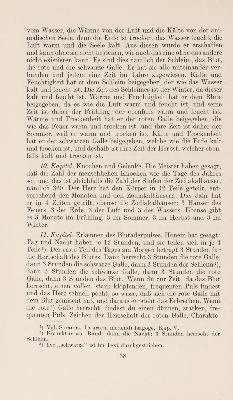 vom Wasser, die Wärme von der Luft und die Kälte von der ani¬ malischen Seele, denn die Erde ist trocken, das Wasser feucht, die Luft warm und die Seele kalt. Aus diesen wurde er erschaffen und kann ohne sie nicht bestehen, wie auch das eine ohne das andere nicht existieren kann. Es sind dies nämlich der Schleim, das Blut, die rote und die schwarze Galle. Er hat sie alle miteinander ver¬ bunden und jedem eine Zeit im Jahre zugewiesen. Kälte und Feuchtigkeit hat er dem Schleim beigegeben, der wie das Wasser kalt und feucht ist. Die Zeit des Schleimes ist der Winter, da dieser kalt und feucht ist. Wärme und Feuchtigkeit hat er dem Blute beigegeben, da es wie die Luft warm und feucht ist, und seine Zeit ist daher der Frühling, der ebenfalls warm und feucht ist. Wärme und Trockenheit hat er der roten Galle beigegeben, die wie das Feuer warm und trocken ist, und ihre Zeit ist daher der Sommer, weil er warm und trocken ist. Kälte und Trockenheit hat er der schwarzen Galle beigegeben, welche wie die Erde kalt und trocken ist, und deshalb ist ihre Zeit der Herbst, welcher eben¬ falls kalt und trocken ist. 10. Kapitel. Knochen und Gelenke. Die Meister haben gesagt, daß die Zahl der menschlichen Knochen wie die Tage des Jahres sei, und das ist gleichfalls die Zahl der Stufen der Zodiakalhäuser, nämlich 360. Der Herr hat den Körper in 12 Teile geteilt, ent¬ sprechend den Monaten und den Zodiakalhäusern. Das Jahr hat er in 4 Zeiten geteilt, ebenso die Zodiakalhäuser: 3 Häuser des Feuers, 3 der Erde, 3 der Luft und 3 des Wassers. Ebenso gibt es 3 Monate im Frühling, 3 im Sommer, 3 im Herbst und 3 im Winter. 11. Kapitel. Erkennen des Blutaderpulses. Honein hat gesagt: Tag und Nacht haben je 12 Stunden, und sie teilen sich in je 4 Teile1). Der erste Teil des Tages am Morgen beträgt 3 Stunden für die Herrschaft des Blutes. Dann herrscht 3 Stunden die rote Galle, dann 3 Stunden die schwarze Galle, dann 3 Stunden der Schleim2), dann 3 Stunden die schwarze Galle, dann 3 Stunden die rote Galle, dann 3 Stunden das Blut. Wenn du zur Zeit, da das Blut herrscht, einen vollen, stark klopfenden, frequenten Puls findest und das Herz schnell pocht, so wisse, daß sich die rote Galle mit dem Blut gemischt hat, und daraus entsteht das Erbrechen. Wenn die rote3) Galle herrscht, findest du einen dünnen, starken, fre- cjuenten Puls, Zeichen der Herrschaft der roten Galle. Charakte- b Vgl. Soranus, In artem medendi Isagoge, Kap. V. 2) Korrektur am Rand: dann die Nacht; 3 Stunden herrscht der Schleim. 3) Die „schwarze“ ist im Text durchgestrichen.