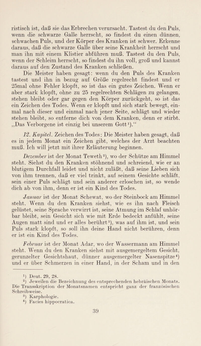 ristisch ist, daß sie das Erbrechen verursacht. Tastest du den Puls, wenn die schwarze Galle herrscht, so findest du einen dünnen, schwachen Puls, und der Körper des Kranken ist schwer. Erkenne daraus, daß die schwarze Galle über seine Krankheit herrscht und man ihn mit einem Klistier abführen muß. Tastest du den Puls, wenn der Schleim herrscht, so findest du ihn voll, groß und kannst daraus auf den Zustand des Kranken schließen. Die Meister haben gesagt: wenn du den Puls des Kranken tastest und ihn in bezug auf Größe regelrecht findest und er 25mal ohne Fehler klopft, so ist das ein gutes Zeichen. Wenn er aber stark klopft, ohne zu 25 regelrechten Schlägen zu gelangen, stehen bleibt oder gar gegen den Körper zurückgeht, so ist das ein Zeichen des Todes. Wenn er klopft und sich stark bewegt, ein¬ mal nach dieser und einmal nach jener Seite, schlägt und wieder stehen bleibt, so entferne dich von dem Kranken, denn er stirbt. ,,Das Verborgene ist einzig bei unserem Gott1).“ 12. Kapitel. Zeichen des Todes: Die Meister haben gesagt, daß es in jedem Monat ein Zeichen gibt, welches der Arzt beachten muß. Ich will jetzt mit ihrer Erläuterung beginnen. Dezember ist der Monat Teweth2), wo der Schütze am Himmel steht. Siehst du den Kranken stöhnend und schreiend, wie er an blutigem Durchfall leidet und nicht zuläßt, daß seine Lieben sich von ihm trennen, daß er viel trinkt, auf seinem Gesichte schläft, sein einer Puls schlägt und sein anderer erloschen ist, so wende dich ab von ihm, denn er ist ein Kind des Todes. Januar ist der Monat Schewat, wo der Steinbock am Himmel steht. Wenn du den Kranken siehst, wie es ihn nach Fleisch gelüstet, seine Sprache verwirrt ist, seine Atmung im Schlaf unhör¬ bar bleibt, sein Gesicht sich wie mit Erde bedeckt anfühlt, seine Augen matt sind und er alles berührt3), was auf ihm ist, und sein Puls stark klopft, so soll ihn deine Hand nicht berühren, denn er ist ein Kind des Todes. Februar ist der Monat Adar, wo der Wassermann am Himmel steht. Wenn du den Kranken siehst mit ausgemergeltem Gesicht, gerunzelter Gesichtshaut, dünner ausgemergelter Nasenspitze4) und er über Schmerzen in einer Hand, in der Scham und in den 4) Deut. 29, 28. 2) Jeweilen die Bezeichnung des entsprechenden hebräischen Monats. Die Transskription der Monatsnamen entspricht ganz der französischen Schreibweise. 3) Karphologie. 4) Facies hippocratica.