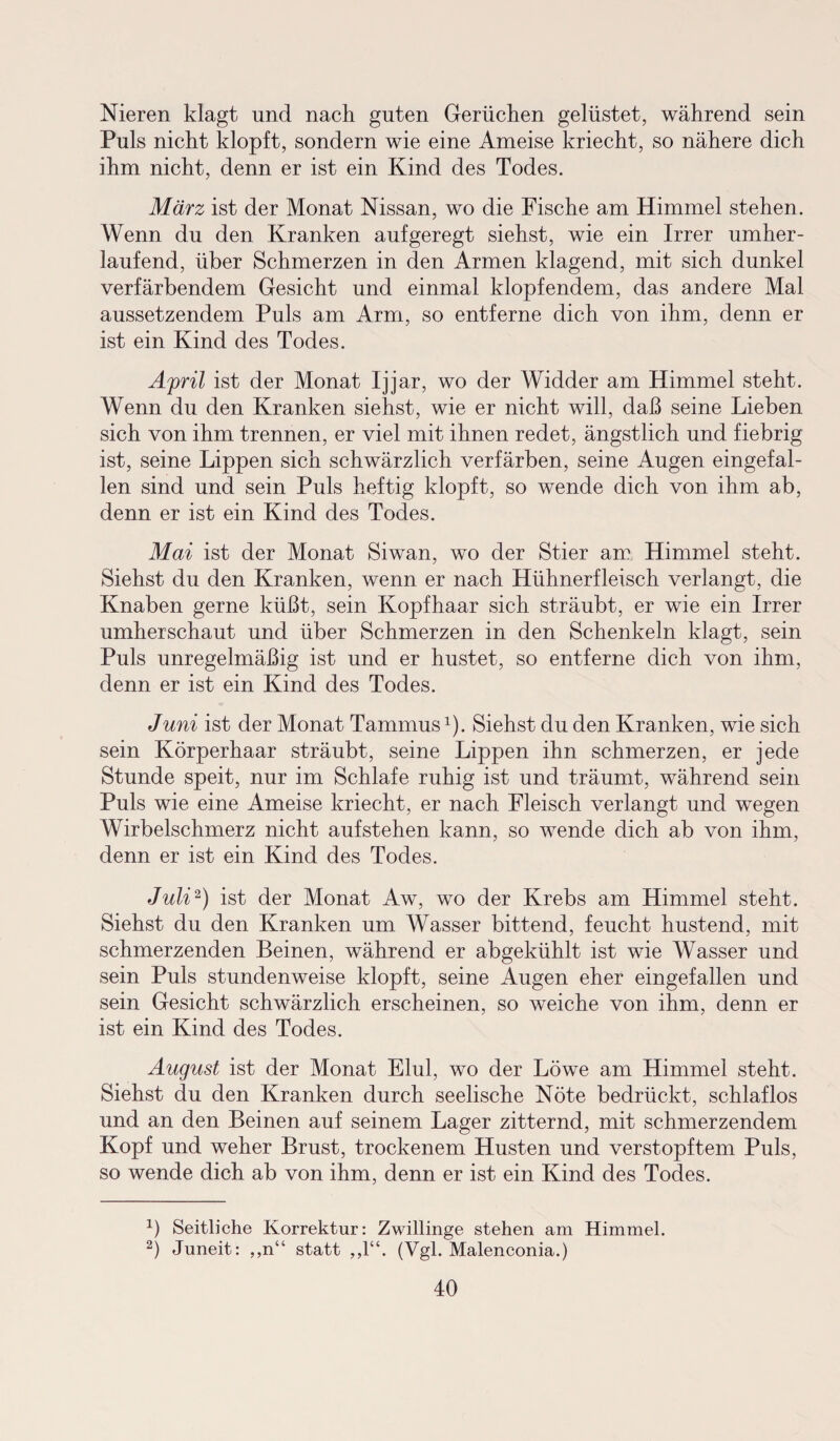 Nieren klagt und nach guten Gerüchen gelüstet, während sein Puls nicht klopft, sondern wie eine Ameise kriecht, so nähere dich ihm nicht, denn er ist ein Kind des Todes. März ist der Monat Nissan, wo die Fische am Himmel stehen. Wenn du den Kranken aufgeregt siehst, wie ein Irrer umher¬ laufend, über Schmerzen in den Armen klagend, mit sich dunkel verfärbendem Gesicht und einmal klopfendem, das andere Mal aussetzendem Puls am Arm, so entferne dich von ihm, denn er ist ein Kind des Todes. April ist der Monat Ijjar, wo der Widder am Himmel steht. Wenn du den Kranken siehst, wie er nicht will, daß seine Lieben sich von ihm trennen, er viel mit ihnen redet, ängstlich und fiebrig ist, seine Lippen sich schwärzlich verfärben, seine Augen eingefal¬ len sind und sein Puls heftig klopft, so wende dich von ihm ab, denn er ist ein Kind des Todes. Mai ist der Monat Siwan, wo der Stier am Himmel steht. Siehst du den Kranken, wenn er nach Hühnerfleisch verlangt, die Knaben gerne küßt, sein Kopfhaar sich sträubt, er wie ein Irrer umherschaut und über Schmerzen in den Schenkeln klagt, sein Puls unregelmäßig ist und er hustet, so entferne dich von ihm, denn er ist ein Kind des Todes. Juni ist der Monat Tammus1). Siehst du den Kranken, wie sich sein Körperhaar sträubt, seine Lippen ihn schmerzen, er jede Stunde speit, nur im Schlafe ruhig ist und träumt, während sein Puls wie eine Ameise kriecht, er nach Fleisch verlangt und wegen Wirbelschmerz nicht aufstehen kann, so wende dich ab von ihm, denn er ist ein Kind des Todes. Juli2) ist der Monat Aw, wo der Krebs am Himmel steht. Siehst du den Kranken um Wasser bittend, feucht hustend, mit schmerzenden Beinen, während er abgekühlt ist wie Wasser und sein Puls stundenweise klopft, seine Augen eher eingefallen und sein Gesicht schwärzlich erscheinen, so weiche von ihm, denn er ist ein Kind des Todes. August ist der Monat Elul, wo der Löwe am Himmel steht. Siehst du den Kranken durch seelische Nöte bedrückt, schlaflos und an den Beinen auf seinem Lager zitternd, mit schmerzendem Kopf und weher Brust, trockenem Husten und verstopftem Puls, so wende dich ab von ihm, denn er ist ein Kind des Todes. x) Seitliche Korrektur: Zwillinge stehen am Himmel. 2) Juneit: ,,n“ statt ,,1“. (Vgl. Malenconia.)