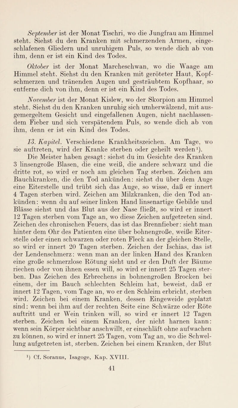 September ist der Monat Tischri, wo die Jungfrau am Himmel steht. Siehst du den Kranken mit schmerzenden Armen, einge¬ schlafenen Gliedern und unruhigem Puls, so wende dich ab von ihm, denn er ist ein Kind des Todes. Oktober ist der Monat Marcheschwan, wo die Waage am Himmel steht. Siehst du den Kranken mit geröteter Haut, Kopf¬ schmerzen und tränenden Augen und gesträubtem Kopfhaar, so entferne dich von ihm, denn er ist ein Kind des Todes. November ist der Monat Kislew, wo der Skorpion am Himmel steht. Siehst du den Kranken unruhig sich umherwälzend, mit aus¬ gemergeltem Gesicht und eingefallenen Augen, nicht nachlassen¬ dem Fieber und sich verspätendem Puls, so wende dich ab von ihm, denn er ist ein Kind des Todes. 13. Kapitel. Verschiedene Krankheitszeichen. Am Tage, wo sie auftreten, wird der Kranke sterben oder geheilt werden1). Die Meister haben gesagt: siehst du im Gesichte des Kranken 3 linsengroße Blasen, die eine weiß, die andere schwarz und die dritte rot, so wird er noch am gleichen Tag sterben. Zeichen am Bauchkranken, die den Tod ankünden: siehst du über dem Auge eine Eiterstelle und trübt sich das Auge, so wisse, daß er innert 4 Tagen sterben wird. Zeichen am Milzkranken, die den Tod an¬ künden : wenn du auf seiner linken Hand linsenartige Gebilde und Blässe siehst und das Blut aus der Nase fließt, so wird er innert 12 Tagen sterben vom Tage an, wo diese Zeichen auf getreten sind. Zeichen des chronischen Feuers, das ist das Brennfieber: sieht man hinter dem Ohr des Patienten eine über bohnengroße, weiße Eiter¬ stelle oder einen schwarzen oder roten Fleck an der gleichen Stelle, so wird er innert 20 Tagen sterben. Zeichen der Ischias, das ist der Lendenschmerz: wenn man an der linken Hand des Kranken eine große schmerzlose Rötung sieht und er den Duft der Bäume riechen oder von ihnen essen will, so wird er innert 25 Tagen ster¬ ben. Das Zeichen des Erbrechens in bohnengroßen Brocken bei einem, der im Bauch schlechten Schleim hat, beweist, daß er innert 12 Tagen, vom Tage an, wo er den Schleim erbricht, sterben wird. Zeichen bei einem Kranken, dessen Eingeweide geplatzt sind: wenn bei ihm auf der rechten Seite eine Schwärze oder Böte auf tritt und er Wein trinken will, so wird er innert 12 Tagen sterben. Zeichen bei einem Kranken, der nicht harnen kann: wenn sein Körper sichtbar anschwillt, er einschläft ohne aufwachen zu können, so wird er innert 25 Tagen, vom Tag an, wo die Schwel¬ lung aufgetreten ist, sterben. Zeichen bei einem Kranken, der Blut 1) Cf. Soranus, Isagoge, Kap. XVIII.