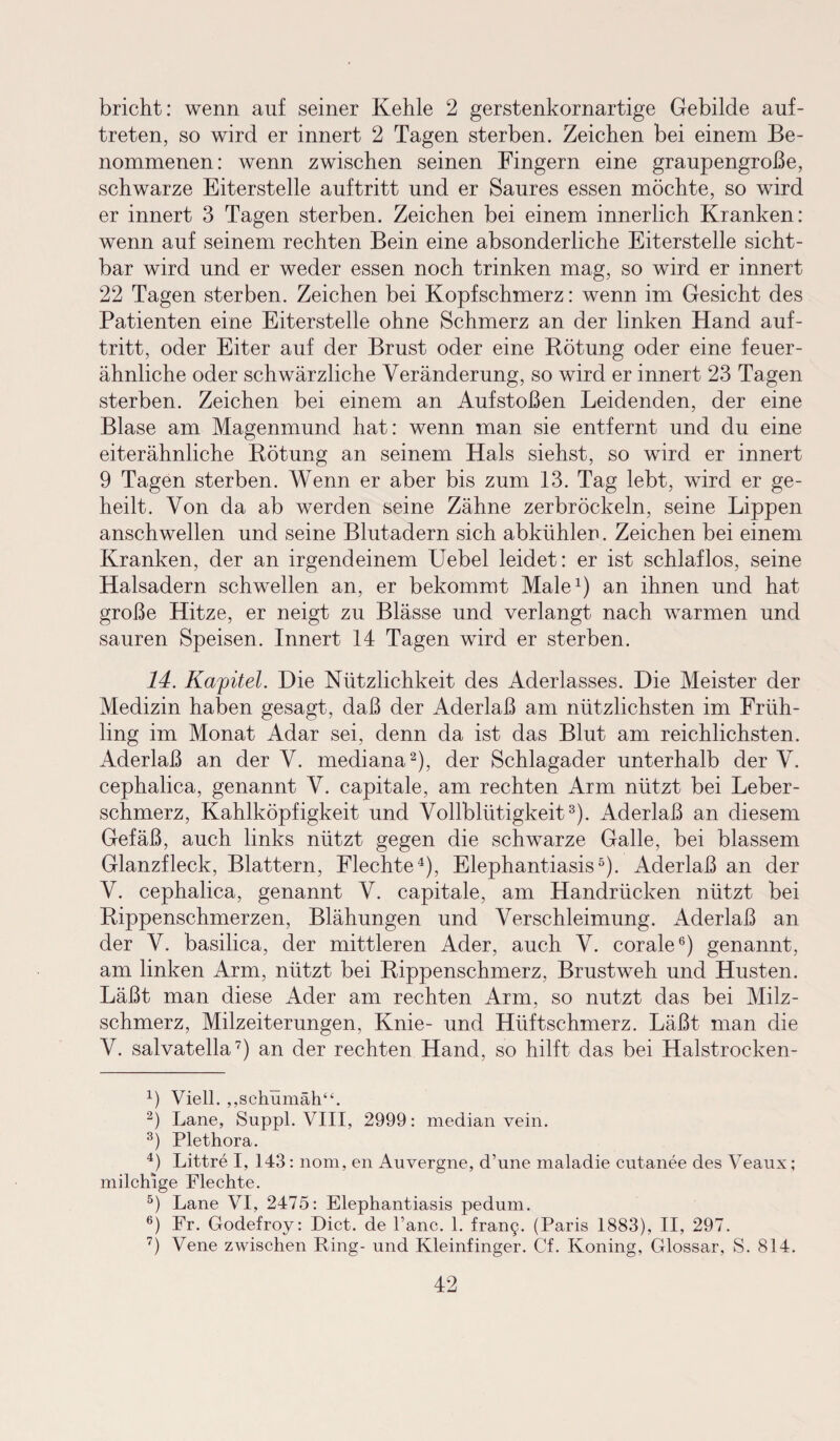 bricht: wenn auf seiner Kehle 2 gerstenkornartige Gebilde auf- treten, so wird er innert 2 Tagen sterben. Zeichen bei einem Be¬ nommenen: wenn zwischen seinen Fingern eine graupengroße, schwarze Eiterstelle auf tritt und er Saures essen möchte, so wird er innert 3 Tagen sterben. Zeichen bei einem innerlich Kranken: wenn auf seinem rechten Bein eine absonderliche Eiterstelle sicht¬ bar wird und er weder essen noch trinken mag, so wird er innert 22 Tagen sterben. Zeichen bei Kopfschmerz: wenn im Gesicht des Patienten eine Eiterstelle ohne Schmerz an der linken Hand auf- tritt, oder Eiter auf der Brust oder eine Rötung oder eine feuer¬ ähnliche oder schwärzliche Veränderung, so wird er innert 23 Tagen sterben. Zeichen bei einem an Aufstoßen Leidenden, der eine Blase am Magenmund hat: wenn man sie entfernt und du eine eiterähnliche Rötung an seinem Hals siehst, so wird er innert 9 Tagen sterben. Wenn er aber bis zum 13. Tag lebt, wird er ge¬ heilt. Von da ab werden seine Zähne zerbröckeln, seine Lippen anschwellen und seine Blutadern sich abkühlen. Zeichen bei einem Kranken, der an irgendeinem Uebel leidet: er ist schlaflos, seine Halsadern schwellen an, er bekommt Male1) an ihnen und hat große Hitze, er neigt zu Blässe und verlangt nach warmen und sauren Speisen. Innert 14 Tagen wird er sterben. 14. Kapitel. Die Nützlichkeit des Aderlasses. Die Meister der Medizin haben gesagt, daß der Aderlaß am nützlichsten im Früh¬ ling im Monat Adar sei, denn da ist das Blut am reichlichsten. Aderlaß an der V. mediana2), der Schlagader unterhalb der V. cephalica, genannt V. capitale, am rechten Arm nützt bei Leber¬ schmerz, Kahlköpfigkeit und Vollblütigkeit3). Aderlaß an diesem Gefäß, auch links nützt gegen die schwarze Galle, bei blassem Glanzfleck, Blattern, Flechte4), Elephantiasis5). Aderlaß an der V. cephalica, genannt V. capitale, am Handrücken nützt bei Rippenschmerzen, Blähungen und Verschleimung. Aderlaß an der V. basilica, der mittleren Ader, auch V. corale6) genannt, am linken Arm, nützt bei Rippenschmerz, Brustweh und Husten. Läßt man diese Ader am rechten Arm, so nutzt das bei Milz¬ schmerz, Milzeiterungen, Knie- und Hüftschmerz. Läßt, man die V. salvatella7) an der rechten Hand, so hilft das bei Halstrocken- 4) Viell. „schümäh“. 2) Lane, Suppl. VIII, 2999: median vein. 3) Plethora. 4) Littre I, 143: nom, eil Auvergne, d’une maladie cutanee des Veaux; milchige Flechte. 5) Lane VI, 2475: Elephantiasis pedum. 6) Fr. Godefroy: Dict. de l’anc. 1. fran<y (Paris 1883), II, 297. 7) Vene zwischen Ring- und Kleinfinger. Cf. Koning, Glossar, S. 814.