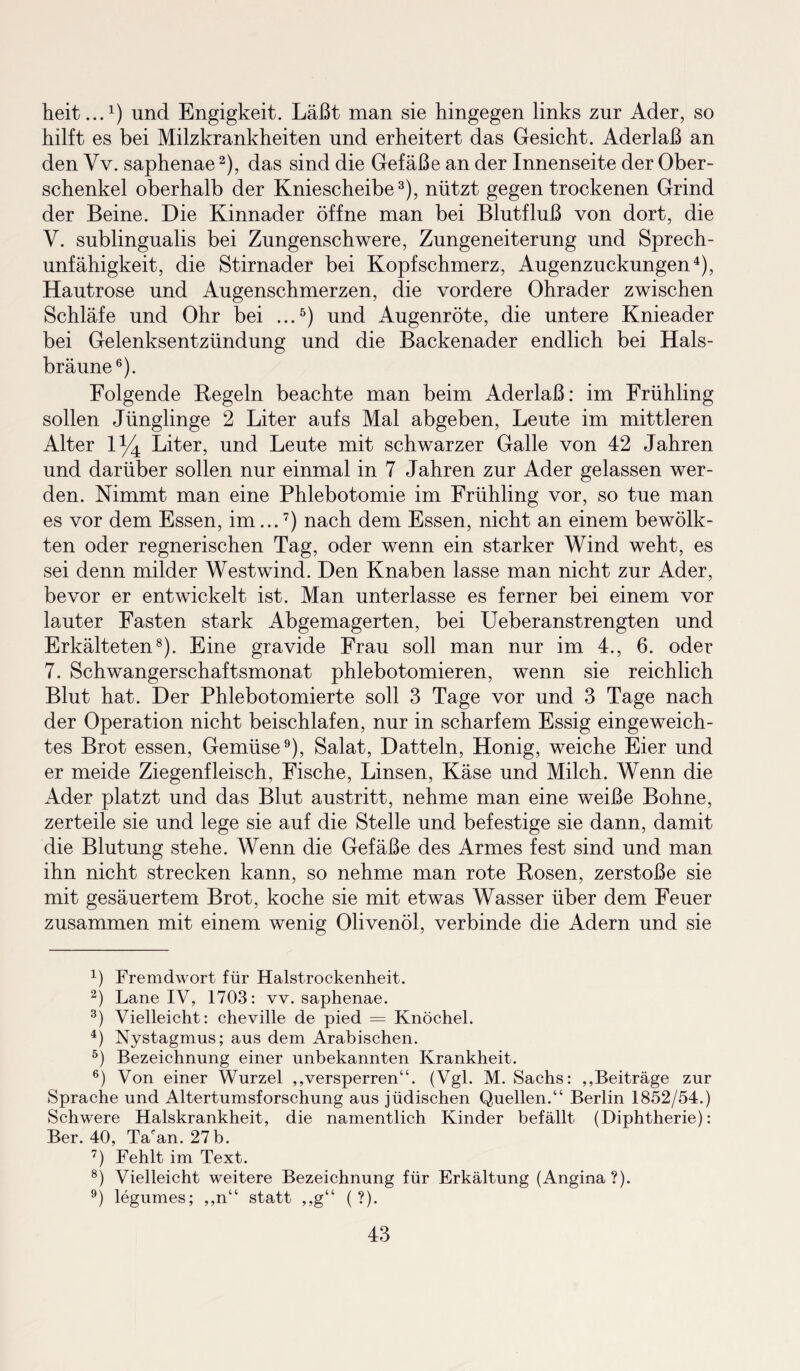 heit...1) und Engigkeit. Läßt man sie hingegen links zur Ader, so hilft es bei Milzkrankheiten und erheitert das Gesicht. Aderlaß an den Vv. saphenae2), das sind die Gefäße an der Innenseite der Ober¬ schenkel oberhalb der Kniescheibe3), nützt gegen trockenen Grind der Beine. Die Kinnader öffne man bei Blutfluß von dort, die V. sublingualis bei Zungenschwere, Zungeneiterung und Sprech¬ unfähigkeit, die Stirnader bei Kopfschmerz, Augenzuckungen4), Hautrose und Augenschmerzen, die vordere Ohrader zwischen Schläfe und Ohr bei ...5) und Augenröte, die untere Knieader bei Gelenksentzündung und die Backenader endlich bei Hals¬ bräune6). Folgende Regeln beachte man beim Aderlaß: im Frühling sollen Jünglinge 2 Liter aufs Mal abgeben, Leute im mittleren Alter 1^4 Liter, und Leute mit schwarzer Galle von 42 Jahren und darüber sollen nur einmal in 7 Jahren zur Ader gelassen wer¬ den. Nimmt man eine Phlebotomie im Frühling vor, so tue man es vor dem Essen, im...7) nach dem Essen, nicht an einem bewölk¬ ten oder regnerischen Tag, oder wenn ein starker Wind weht, es sei denn milder Westwind. Den Knaben lasse man nicht zur Ader, bevor er entwickelt ist. Man unterlasse es ferner bei einem vor lauter Fasten stark Abgemagerten, bei Ueberanstrengten und Erkälteten8). Eine gravide Frau soll man nur im 4., 6. oder 7. Schwangerschaftsmonat phlebotomieren, wenn sie reichlich Blut hat. Der Phlebotomierte soll 3 Tage vor und 3 Tage nach der Operation nicht beischlafen, nur in scharfem Essig eingeweich¬ tes Brot essen, Gemüse9), Salat, Datteln, Honig, weiche Eier und er meide Ziegenfleisch, Fische, Linsen, Käse und Milch. Wenn die Ader platzt und das Blut austritt, nehme man eine weiße Bohne, zerteile sie und lege sie auf die Stelle und befestige sie dann, damit die Blutung stehe. Wenn die Gefäße des Armes fest sind und man ihn nicht strecken kann, so nehme man rote Rosen, zerstoße sie mit gesäuertem Brot, koche sie mit etwas Wasser über dem Feuer zusammen mit einem wenig Olivenöl, verbinde die Adern und sie 4) Fremdwort für Halstrockenheit. 2) Lane IV, 1703: vv. saphenae. 3) Vielleicht: cheville de pied = Knöchel. 4) Nystagmus; aus dem Arabischen. 5) Bezeichnung einer unbekannten Krankheit. 6) Von einer Wurzel ,,versperren“. (Vgl. M. Sachs: ,,Beiträge zur Sprache und Altertumsforschung aus jüdischen Quellen.“ Berlin 1852/54.) Schwere Halskrankheit, die namentlich Kinder befällt (Diphtherie): Ber. 40, Taran. 27b. 7) Fehlt im Text. 8) Vielleicht weitere Bezeichnung für Erkältung (Angina?). 9) legumes; ,,n“ statt ,,g“ ( ?).
