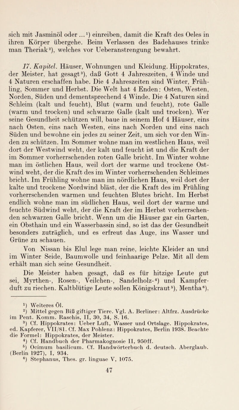 sich mit Jasminöl oder ...1) einreiben, damit die Kraft des Oeles in ihren Körper übergehe. Beim Verlassen des Badehauses trinke man Theriak2), welches vor Ueberanstrengung bewahrt. 17. Kapitel. Häuser, Wohnungen und Kleidung. Hippokrates, der Meister, hat gesagt3), daß Gott 4 Jahreszeiten, 4 Winde und 4 Naturen erschaffen habe. Die 4 Jahreszeiten sind Winter, Früh¬ ling, Sommer und Herbst. Die Welt hat 4 Enden: Osten, Westen, Norden, Süden und dementsprechend 4 Winde. Die 4 Naturen sind Schleim (kalt und feucht), Blut (warm und feucht), rote Galle (warm und trocken) und schwarze Galle (kalt und trocken). Wer seine Gesundheit schützen will, baue in seinem Hof 4 Häuser, eins nach Osten, eins nach Westen, eins nach Norden und eins nach Süden und bewohne ein jedes zu seiner Zeit, um sich vor den Win¬ den zu schützen. Im Sommer wohne man im westlichen Haus, weil dort der Westwind weht, der kalt und feucht ist und die Kraft der im Sommer vorherrschenden roten Galle bricht. Im Winter wohne man im östlichen Haus, weil dort der warme und trockene Ost¬ wind weht, der die Kraft des im Winter vorherrschenden Schleimes bricht. Im Frühling wohne man im nördlichen Haus, weil dort der kalte und trockene Nordwind bläst, der die Kraft des im Frühling vorherrschenden warmen und feuchten Blutes bricht. Im Herbst endlich wohne man im südlichen Haus, weil dort der warme und feuchte Südwind weht, der die Kraft der im Herbst vorherrschen¬ den schwarzen Galle bricht. Wenn um die Häuser gar ein Garten, ein Obsthain und ein Wasserbassin sind, so ist das der Gesundheit besonders zuträglich, und es erfreut das Auge, ins Wasser und Grüne zu schauen. Von Nissan bis Elul lege man reine, leichte Kleider an und im Winter Seide, Baumwolle und feinhaarige Pelze. Mit all dem erhält man sich seine Gesundheit. Die Meister haben gesagt, daß es für hitzige Leute gut sei, Myrthen-, Rosen-, Veilchen-, Sandelholz-4) und Kampfer¬ duft zu riechen. Kaltblütige Leute sollen Königskraut5), Mentha6), 4) Weiteres öl. 2) Mittel gegen Biß giftiger Tiere. Vgl. A. Berliner: Altfrz. Ausdrücke im Pent. Komm. Raschis, II, 30, 34, S. 16. 3) Cf. Hippokrates: Ueber Luft, Wasser und Ortslage. Hippokrates, ed. Kapferer, VII/81. Cf. Max Pohlenz: Hippokrates, Berlin 1938. Beachte die Formel: Hippokrates, der Meister. 4) Cf. Handbuch der Pharmakognosie II, 950ff. 5) Ocimum basilicum. Cf. Handwörterbuch d. deutsch. Aberglaub. (Berlin 1927), I, 934. 6) Stephanus, Thes. gr. linguae V, 1075.