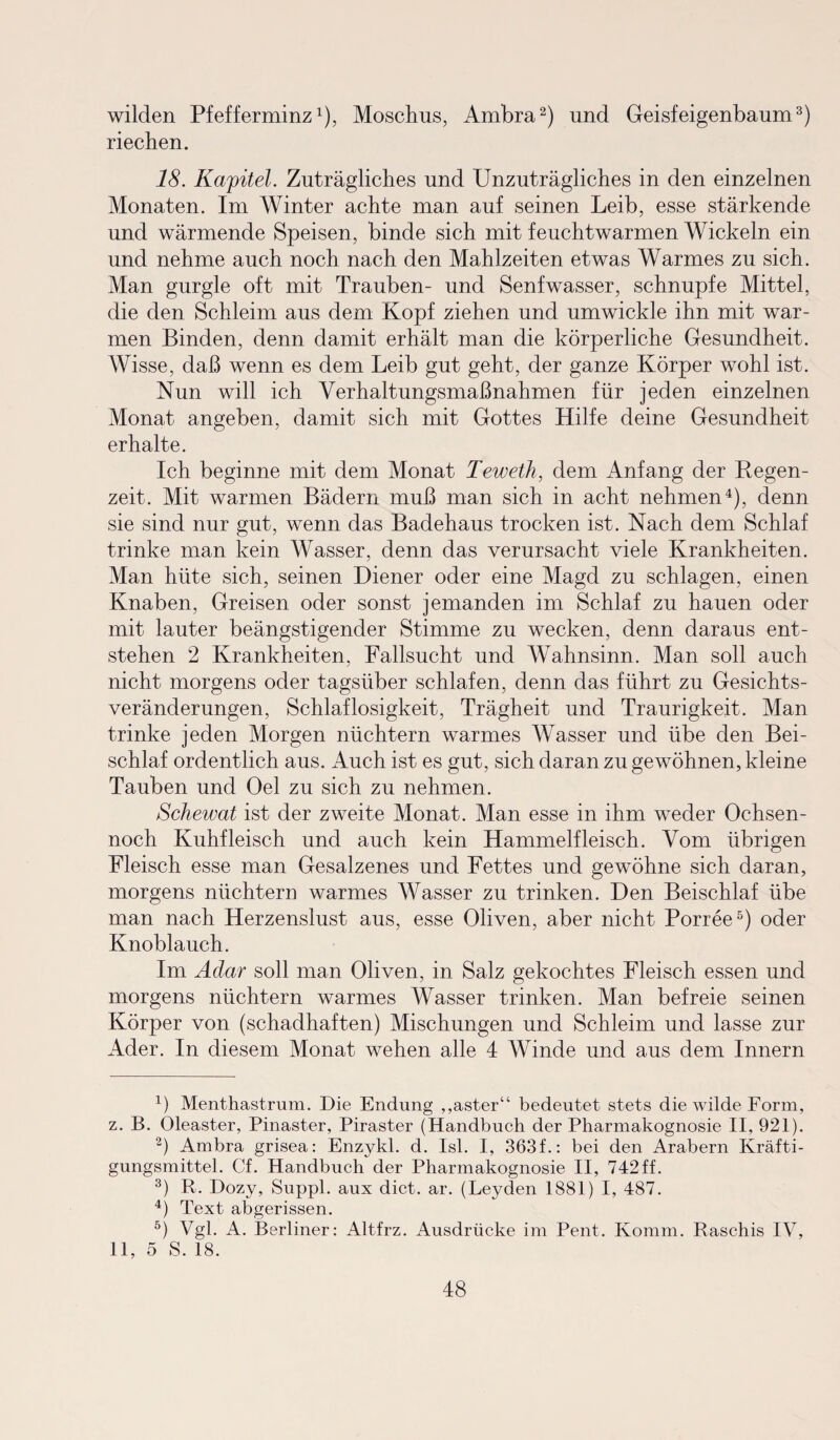 wilden Pfefferminz1), Moschus, Ambra2) und Geisfeigenbaum3) riechen. 18. Kapitel. Zuträgliches und Unzuträgliches in den einzelnen Monaten. Im Winter achte man auf seinen Leib, esse stärkende und wärmende Speisen, binde sich mit feuchtwarmen Wickeln ein und nehme auch noch nach den Mahlzeiten etwas Warmes zu sich. Man gurgle oft mit Trauben- und Senfwasser, schnupfe Mittel, die den Schleim aus dem Kopf ziehen und umwickle ihn mit war¬ men Binden, denn damit erhält man die körperliche Gesundheit. Wisse, daß wenn es dem Leib gut geht, der ganze Körper wohl ist. Nun will ich Yerhaltungsmaßnahmen für jeden einzelnen Monat angeben, damit sich mit Gottes Hilfe deine Gesundheit erhalte. Ich beginne mit dem Monat Teweth, dem Anfang der Regen¬ zeit. Mit warmen Bädern muß man sich in acht nehmen4), denn sie sind nur gut, wenn das Badehaus trocken ist. Nach dem Schlaf trinke man kein Wasser, denn das verursacht viele Krankheiten. Man hüte sich, seinen Diener oder eine Magd zu schlagen, einen Knaben, Greisen oder sonst jemanden im Schlaf zu hauen oder mit lauter beängstigender Stimme zu wecken, denn daraus ent¬ stehen 2 Krankheiten, Fallsucht und Wahnsinn. Man soll auch nicht morgens oder tagsüber schlafen, denn das führt zu Gesichts¬ veränderungen, Schlaflosigkeit, Trägheit und Traurigkeit. Man trinke jeden Morgen nüchtern warmes Wasser und übe den Bei¬ schlaf ordentlich aus. Auch ist es gut, sich daran zu gewöhnen, kleine Tauben und Oel zu sich zu nehmen. Achewat ist der zweite Monat. Man esse in ihm weder Ochsen- noch Kuhfleisch und auch kein Hammelfleisch. Vom übrigen Fleisch esse man Gesalzenes und Fettes und gewöhne sich daran, morgens nüchtern warmes Wasser zu trinken. Den Beischlaf übe man nach Herzenslust aus, esse Oliven, aber nicht Porree5) oder Knoblauch. Im Adar soll man Oliven, in Salz gekochtes Fleisch essen und morgens nüchtern warmes Wasser trinken. Man befreie seinen Körper von (schadhaften) Mischungen und Schleim und lasse zur Ader. In diesem Monat wehen alle 4 Winde und aus dem Innern 4) Menthastrum. Die Endung ,,aster“ bedeutet stets die wilde Form, z. B. Oleaster, Pinaster, Piraster (Handbuch der Pharmakognosie II, 921). 2) Ambra grisea: Enzykl. d. Isl. I, 363f.: bei den Arabern Kräfti¬ gungsmittel. Cf. Handbuch der Pharmakognosie II, 742ff. 3) R. Dozy, Suppl. aux dict. ar. (Leyden 1881) I, 487. 4) Text abgerissen. 5) Vgl. A. Berliner: Altfrz. Ausdrücke im Pent. Komm. Raschis IV, 11, 5 S. 18.