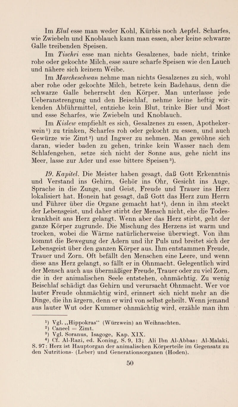 Im Elul esse man weder Kohl, Kürbis noch Aepfel. Scharfes, wie Zwiebeln und Knoblauch kann man essen, aber keine schwarze Galle treibenden Speisen. Im Tischri esse man nichts Gesalzenes, bade nicht, trinke rohe oder gekochte Milch, esse saure scharfe Speisen wie den Lauch und nähere sich keinem Weibe. Im Marcheschwan nehme man nichts Gesalzenes zu sich, wohl aber rohe oder gekochte Milch, betrete kein Badehaus, denn die schwarze Galle beherrscht den Körper. Man unterlasse jede Ueberanstrengung und den Beischlaf, nehme keine heftig wir¬ kenden Abführmittel, entziehe kein Blut, trinke Bier und Most und esse Scharfes, wie Zwiebeln und Knoblauch. Im Kislew empfiehlt es sich, Gesalzenes zu essen, Apotheker¬ wein1) zu trinken, Scharfes roh oder gekocht zu essen, und auch Gewürze wie Zimt2) und Ingwer zu nehmen. Man gewöhne sich daran, wieder baden zu gehen, trinke kein Wasser nach dem Schlafengehen, setze sich nicht der Sonne aus, gehe nicht ins Meer, lasse zur Ader und esse bittere Speisen3). 19. Kapitel. Die Meister haben gesagt, daß Gott Erkenntnis und Verstand ins Gehirn, Gehör ins Ohr, Gesicht ins Auge, Sprache in die Zunge, und Geist, Freude und Trauer ins Herz lokalisiert hat. Honein hat gesagt, daß Gott das Herz zum Herrn und Führer über die Organe gemacht hat4), denn in ihm steckt der Lebensgeist, und daher stirbt der Mensch nicht, ehe die Todes¬ krankheit ans Herz gelangt. Wenn aber das Herz stirbt, geht der ganze Körper zugrunde. Die Mischung des Herzens ist warm und trocken, wobei die Wärme natürlicherweise überwiegt. Von ihm kommt die Bewegung der Adern und ihr Puls und breitet sich der Lebensgeist über den ganzen Körper aus. Ihm entstammen Freude, Trauer und Zorn. Oft befällt den Menschen eine Leere, und wenn diese ans Herz gelangt, so fällt er in Ohnmacht. Gelegentlich wird der Mensch auch aus übermäßiger Freude, Trauer oder zu viel Zorn, die in der animalischen Seele entstehen, ohnmächtig. Zu wenig Beischlaf schädigt das Gehirn und verursacht Ohnmacht. Wer vor lauter Freude ohnmächtig wird, erinnert sich nicht mehr an die Dinge, die ihn ärgern, denn er wird von selbst geheilt. Wenn jemand aus lauter Wut oder Kummer ohnmächtig wird, erzähle man ihm 4) Vgl. „Hippokras“ (Würzwein) an Weihnachten. 2) Caneel — Zimt. 3) Vgl. Soranus, Isagoge, Kap. XIX. 4) Cf. Al-Razi, ed. Koning, S. 9, 13; Ali Ihn Al-Abbas: Al-Malaki, S. 97: Herz ist Hauptorgan der animalischen Körperteile im Gegensatz zu den Nutritions- (Leber) und Generationsorganen (Hoden).