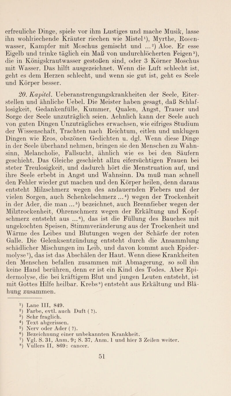 erfreuliche Dinge, spiele vor ihm Lustiges und mache Musik, lasse ihn wohlriechende Kräuter riechen wie Mistel1), Myrthe, Rosen¬ wasser, Kampfer mit Moschus gemischt und ...2) Aloe. Er esse Eigelb und trinke täglich ein Maß von undurchlöcherten Feigen3), die in Königskrautwasser gestoßen sind, oder 3 Körner Moschus mit Wasser. Das hilft ausgezeichnet. Wenn die Luft schlecht ist, geht es dem Herzen schlecht, und wenn sie gut ist, geht es Seele und Körper besser. 20. Kapitel. Ueberanstrengungskrankheiten der Seele, Eiter¬ stellen und ähnliche Uebel. Die Meister haben gesagt, daß Schlaf¬ losigkeit, Gedankenfülle, Kummer, Qualen, Angst, Trauer und Sorge der Seele unzuträglich seien. Aehnlich kann der Seele auch von guten Dingen Unzuträgliches erwachsen, wie eifriges Studium der Wissenschaft, Trachten nach Reichtum, eitlen und unklugen Dingen wie Eros, obszönen Gedichten u. dgl. Wenn diese Dinge in der Seele überhand nehmen, bringen sie den Menschen zu Wahn¬ sinn, Melancholie, Fallsucht, ähnlich wie es bei den Säufern geschieht. Das Gleiche geschieht allzu eifersüchtigen Frauen bei steter Treulosigkeit, und dadurch hört die Menstruation auf, und ihre Seele erbebt in Angst und Wahnsinn. Da muß man schnell den Fehler wieder gut machen und den Körper heilen, denn daraus entsteht Milzschmerz wegen des andauernden Fiebers und der vielen Sorgen, auch Schenkelschmerz ...4) wegen der Trockenheit in der Ader, die man ...5) bezeichnet, auch Brennfieber wegen der Milztrockenheit, Ohrenschmerz wegen der Erkältung und Kopf¬ schmerz entsteht aus ...6), das ist die Füllung des Bauches mit ungekochten Speisen, Stimmveränderung aus der Trockenheit und Wärme des Leibes und Blutungen wegen der Schärfe der roten Galle. Die Gelenksentzündung entsteht durch die Ansammlung schädlicher Mischungen im Leib, und davon kommt auch Epider- molyse7), das ist das Abschälen der Haut. Wenn diese Krankheiten den Menschen befallen zusammen mit Abmagerung, so soll ihn keine Hand berühren, denn er ist ein Kind des Todes. Aber Epi- dermolyse, die bei kräftigem Blut und jungen Leuten entsteht, ist mit Gottes Hilfe heilbar. Krebs8) entsteht aus Erkältung und Blä¬ hung zusammen. 4) Lane III, 849. 2) Farbe, evtl, auch Duft ( ?). 3) Sehr fraglich. 4) Text abgerissen. 5) Nerv oder Ader ( ?). 6) Bezeichnung einer unbekannten Krankheit. 7) Vgl. S. 31, Anm. 9; S. 37, Anm. 1 und hier 3 Zeilen weiter. 8) Vullers II, 869: cancer.
