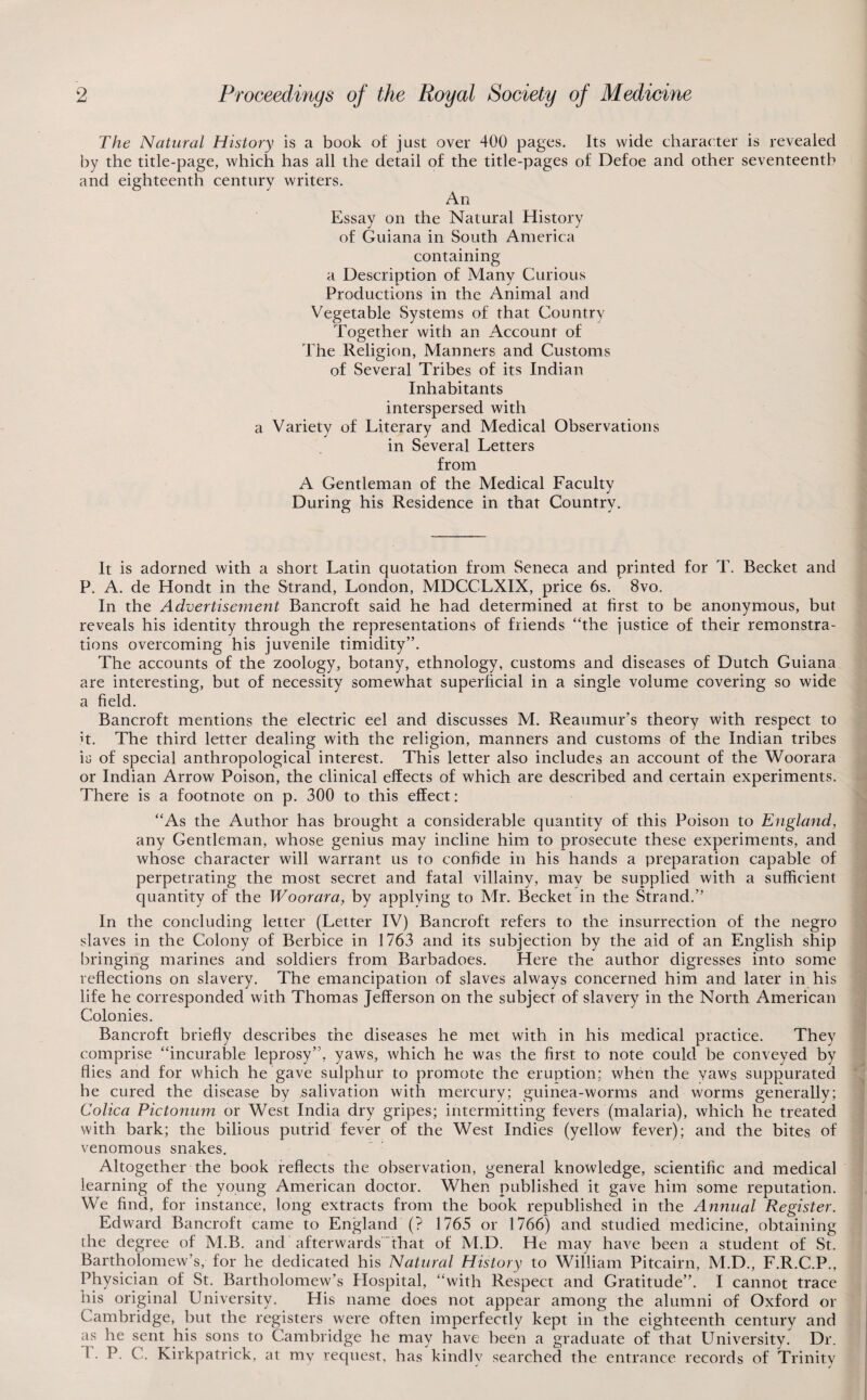 The Natural History is a book of just over 400 pages. Its wide character is revealed by the title-page, which has all the detail of the title-pages of Defoe and other seventeenth and eighteenth century writers. An Essay on the Natural History of Guiana in South America containing a Description of Many Curious Productions in the Animal and Vegetable Systems of that Country Together with an Account of The Religion, Manners and Customs of Several Tribes of its Indian Inhabitants interspersed with a Variety of Literary and Medical Observations in Several Letters from A Gentleman of the Medical Faculty During his Residence in that Country. It is adorned with a short Latin quotation from Seneca and printed for T. Becket and P. A. de Hondt in the Strand, London, MDCCLXIX, price 6s. 8vo. In the Advertisefnent Bancroft said he had determined at first to be anonymous, but reveals his identity through the representations of friends “the justice of their remonstra- tions overcoming his juvenile timidity”. The accounts of the zoology, botany, ethnology, customs and diseases of Dutch Guiana are interesting, but of necessity somewhat superficial in a single volume covering so wide a field. Bancroft mentions the electric eel and discusses M. Reaumur’s theory with respect to it. The third letter dealing with the religion, manners and customs of the Indian tribes is of special anthropological interest. This letter also includes an account of the Woorara or Indian Arrow Poison, the clinical effects of which are described and certain experiments. There is a footnote on p. 300 to this effect: “As the Author has brought a considerable quantity of this Poison to England, any Gentleman, whose genius may incline him to prosecute these experiments, and whose character will warrant us to confide in his hands a preparation capable of perpetrating the most secret and fatal villainy, may be supplied with a sufficient quantity of the Woorara, by applying to Mr. Becket in the Strand.” In the concluding letter (Letter IV) Bancroft refers to the insurrection of the negro slaves in the Colony of Berbice in 1763 and its subjection by the aid of an English ship bringing marines and soldiers from Barbadoes. Here the author digresses into some reflections on slavery. The emancipation of slaves always concerned him and later in his life he corresponded with Thomas Jefferson on the subject of slavery in the North American Colonies. Bancroft briefly describes the diseases he met with in his medical practice. They comprise “incurable leprosy”, yaws, which he was the first to note could be conveyed by flies and for which he gave sulphur to promote the eruption; when the yaws suppurated he cured the disease by salivation with mercury; guinea-worms and worms generally; Colica Pictonmn or West India dry gripes; intermitting fevers (malaria), which he treated with bark; the bilious putrid fever of the West Indies (yellow fever); and the bites of venomous snakes. Altogether the book reflects the observation, general knowledge, scientific and medical learning of the young American doctor. When published it gave him some reputation. We find, for instance, long extracts from the book republished in the Annual Register. Edward Bancroft came to England (? 1765 or 1766) and studied medicine, obtaining the degree of M.B. and afterwards That of M.D. He may have been a student of St. Bartholomew’s, for he dedicated his Natural History to William Pitcairn, M.D., F.R.C.P., Physician of St. Bartholomew’s Hospital, “with Respect and Gratitude”. I cannot trace his original University. His name does not appear among the alumni of Oxford or Cambridge, but the registers were often imperfectly kept in the eighteenth century and as he sent his sons to Cambridge he may have been a graduate of that University. Dr. 1. P. C. Kirkpatrick, at my recjuest, has kindly searched the entrance records of Trinity