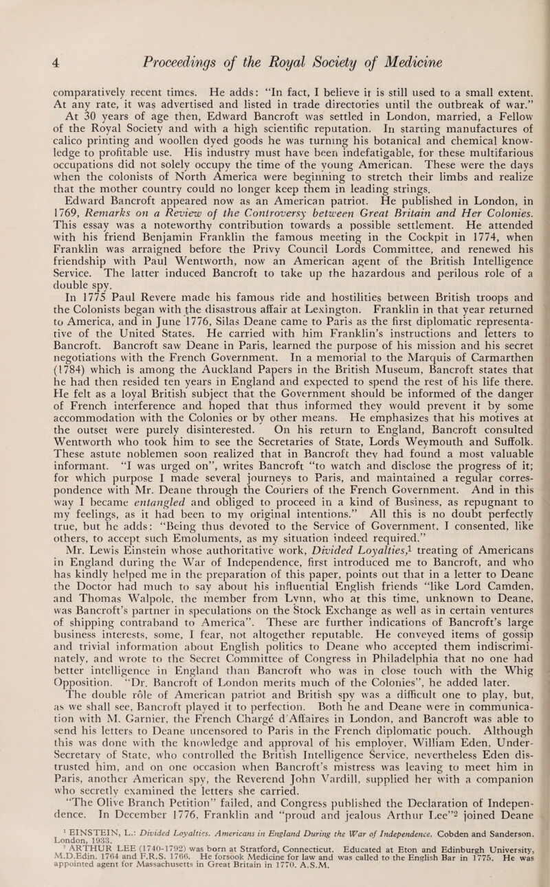 comparatively recent times. He adds: “In fact, I believe it is still used to a small extent. At any rate, it was advertised and listed in trade directories until the outbreak of war.” At 30 years of age then, Edward Bancroft was settled in London, married, a Fellow of the Royal Society and with a high scientific reputation. In starting manufactures of calico printing and woollen dyed goods he was turning his botanical and chemical know¬ ledge to profitable use. His industry must have been indefatigable, for these multifarious occupations did not solely occupy the time of the young American. These were the days when the colonists of North America were beginning to stretch their limbs and realize that the mother country could no longer keep them in leading strings, Edward Bancroft appeared now as an American patriot. He published in London, in 1769, Remarks on a Review of the Controversy between Great Britain and Her Colonies. This essay was a noteworthy contribution towards a possible settlement. He attended with his friend Benjamin Franklin the famous meeting in the Cockpit in 1774, when Franklin was arraigned before the Privy Council Lords Committee, and renewed his friendship with Paul Wentworth, now an American agent of the British Intelligence Service. The latter induced Bancroft to take up the hazardous and perilous role of a double spy. In 1775 Paul Revere made his famous ride and hostilities between British troops and the Colonists began with the disastrous affair at Lexington, Franklin in that year returned to America, and in June 1776, Silas Deane came to Paris as the first diplomatic representa¬ tive of the United States, He carried with him Franklin’s instructions and letters to Bancroft. Bancroft saw Deane in Paris, learned the purpose of his mission and his secret negotiations with the French Government. In a memorial to the Marquis of Carmarthen (1784) which is among the Auckland Papers in the British Museum, Bancroft states that he had then resided ten years in England and expected to spend the rest of his life there. He felt as a loyal British subject that the Government should be informed of the danger of French interference and hoped that thus informed they would prevent it by some accommodation with the Colonies or by other means. He emphasizes that his motives at the outset were purely disinterested. On his return to England, Bancroft consulted Wentworth who took him to see the Secretaries of State, Lords Weymouth and Suffolk. These astute noblemen soon realized that in Bancroft they had found a most yaluable informant. “I was urged on”, writes Bancroft “to watch and disclose the progress of it; for which purpose I made several journeys to Paris, and maintained a regular corres¬ pondence with Mr. Deane through the Couriers of the French Government. And in this way I became enta^igled and obliged to proceed in a kind of Business, as repugnant to my feelings, as it had been to my original intentions.” All this is no doubt perfectly true, but he adds: “Being thus devoted to the Service of Government, I consented, like others, to accept such Emoluments, as my situation indeed required.” Mr. Lewis Einstein whose authoritative work. Divided Loyalties,^ treating of Americans in England during the War of Independence, first introduced me to Bancroft, and who has kindly helped me in the preparation of this paper, points out that in a letter to Deane the Doctor had much to say about his influential English friends “like Lord Camden, and Thomas Walpole, the member from Lynn, who at this time, unknown to Deane, was Bancroft’s partner in speculations on the Stock Exchange as well as in certain ventures of shipping contraband to America”. These are further indications of Bancroft’s large business interests, some, I fear, not altogether reputable. He conveyed items of gossip and trivial information about English politics to Deane who accepted them indiscrimi¬ nately, and wrote to the Secret Committee of Congress in Philadelphia that no one had better intelligence in England than Bancroft who was in close touch with the Whig Opposition. “Dr. Bancroft of London merits much of the Colonies”, he added later. The double role of American patriot and British spy was a difficult one to play, but, as we shall see, Bancroft played it to perfection. Both he and Deane were in communica¬ tion with M. Gamier, the French Charge d’Affaires in London, and Bancroft was able to send his letters to Deane uncensored to Paris in the French diplomatic pouch. Although this was done with the knowledge and approval of his employer, William Eden, Under¬ secretary of State, who controlled the British Intelligence Service, nevertheless Eden dis¬ trusted him, and on one occasion when Bancroft’s mistress was leaving to meet him in Paris, another American spy, the Reverend John Vardill, supplied her with a companion who secretly examined the letters she carried. “The Oli ve Branch Petition” failed, and Congress published the Declaration of Indepen¬ dence. In December 1776, Franklin and “proud and jealous Arthur Lee”2 joined Deane ^ EINSTEIN, L.: Divided Loyalties. Americans in England Durmg the War of Independence. Cobden and Sanderson. London, 1933. - ARTHUR LEE (1740-1792) was born at Stratford, Connecticut. Educated at Eton and Edinburgh University, M.D.Edin. 17(54 and F.R.S. 1766. He forsook Medicine for law and was called to the English Bar in 1775. He was appointed agent for Massachusetts in Great Britain in 1770. A.S.M.