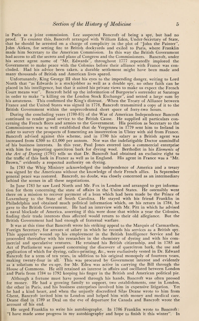 in Paris as a joint commission. Lee suspected Bancroft of being a spy, but had no proof. To counter this, Bancroft arranged with William Eden, Under-Secretary of State, that he should be arrested on a charge of complicity in the plot of “John the Painter”, John Aitken, for setting fire to British dockyards and exiled to Paris, where Franklin made him Secretary to the American Commission. In this way the British Government had access to all the secrets and plans of Congress and the Commissioners. Bancroft, under his secret agent name of “Mr. Edwards”, throughout 1777 repeatedly implored the Government to make peace with the Colonies before their alliance with France was con¬ cluded. Had his advice been taken, a durable settlement might have been made and many thousands of British and American lives spared. Unfortunately, King George III shut his eyes to the impending danger, writing to Lord North that “as Edwards is a stockjobber as well as a double spy, no other faith can be placed in his intelligence, but that it suited his private views to make us expect the French Court means war”. Bancroft held up the information of Burgoyne’s surrender at Saratoga in order to make “a killing on the London Stock Exchange”, and netted a large sum by his astuteness. This confirmed the King’s distrust. When the Treaty of Alliance between France and the United States was signed in 1778, Bancroft transmitted a copy of it to the British Government within the unprecedented short space of forty-two hours. During the concluding years (1780-83) of the War of American Independence Bancroft continued to render good service to the British Cause. He supplied all particulars con¬ cerning the French fleets and armies to the Government. His position as Secretary to the Commissioners was so well established that de Vergennes in 1779 sent him to Ireland in order to survey the prospects of fomenting an insurrection in Ulster with aid from France. Bancroft advised against this scheme, and in 1780 his salary as a British agent was increased from £500 to £1,000 per annum. Nor was the indefatigable Doctor unmindful of his business interests. In this year, Paul Jones entered into a commercial enterprise with him for importing quercitron bark for dyeing wool. Berthollet in his Elements of the Art of Dyeing (1791) tells us that Dr. Bancroft had obtained an exclusive right to the traffic of this bark in France as well as in England. His agent in France was a “Mr. Brown,” evidently a respected authority on dyeing. In 1783 the Whig Ministry acknowledged the independence of America and a treaty was signed by the Americans without the knowledge of their French allies. In September general peace was restored. Bancroft, no doubt, was closely concerned as an intermediary behind the scenes in all these negotiations. In June 1783 he saw Lord North and Mr. Fox in London and arranged to get informa¬ tion for them concerning the state of affairs in the United States. He ostensibly went there on a mission to recover payment of a loan which had been made by the Prince of Luxemburg to the State of South Carolina. He stayed with his friend Franklin in Philadelphia and obtained much political information which, on his return in 1784, he gave to the British Government. He had an interview with Mr. Pitt in which he advised a naval blockade of America, asserting if this were done that within a year the Colonies, finding their trade interests thus affected would return to their old allegiance. But the British Government had had enough of fraternal warfare. It was at this time that Bancroft wrote his striking appeal to the Marquis of Carmarthen, Foreign Secretary, for arrears of salary in which he records his services as a British spy. This apparently wound up his employment in the British Intelligence Service and he proceeded thereafter with his researches in the chemistry of dyeing and with his com¬ mercial and speculative ventures. He retained his British citizenship, and in 1785 an Act of Parliament was passed concerning the discovery of quercitron bark, the use and application of which for dyeing, calico-printing, &c., were exclusively vested in Dr. Edward Bancroft for a term of ten years, in addition to his original monopoly of fourteen years, making twenty-four in all. This was procured by Government interest and evidently as a solatium to the ex-spy, for Mr. Eden was active in carrying the Bill through the House of Commons. He still retained an interest in affairs and oscillated between London and Paris from 1784 to 1792 keeping his finger in the British and American political pie. Although a fortune must have passed through his hands, Bancroft was often pressed for money. He had a growing family to support, two establishments, one in London, the other in Paris, and his business enterprises involved him in expensive litigation. Yet he had a kind heart, and when the unjustly discredited Silas Deane wrote to him from Ghent, Bancroft invited him to London and helped him with money and medical care. Deane died in 1789 at Deal on the eve of departure for Canada and Bancroft wrote the account of his end. He urged Franklin to write his autobiography. In 1786 Franklin wrote to Bancroft: “I have made some progress in my autobiography and hope to finish it this winter”. In