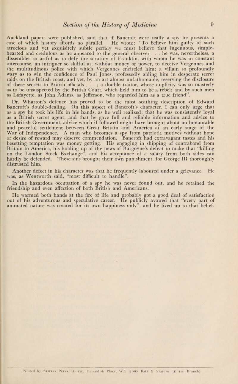 Auckland papers were published, said that if Bancroft were really a spy he presents a case of which history affords no parallel. He wrote: “To believe him guilty of such atrocious and yet exquisitely subtle perfidy we must believe that ingenuous, simple- hearted and credulous as he appeared to the general observer ... he was, nevertheless, a dissembler so artful as to defy the scrutiny of Franklin, with whom he was in constant intercourse, an intriguer so skilful as, without money or power, to deceive Vergennes and the multitudinous police with which Vergennes encircled him; a villain so profoundly wary as to win the confidence of Paul Jones, professedly aiding him in desperate secret raids on the British coast, and yet, by an art almost unfathomable, reserving the disclosure of these secrets to British officials . . . ; a double traitor, whose duplicity was so masterly as to be unsuspected by the British Court, which held him to be a rebel; and by such m_en as Lafayette, as John Adams, as Jefferson, who regarded him as a true friend”. Dr, Wharton’s defence has proved to be the most scathing description of Edward Bancroft’s double-dealing. On this aspect of Bancroft’s character, I can only urge that as a spy he took his life in his hands, as he well realized; that he was consistently loyal as a British secret agent; and that he gave full and reliable information and advice to the British Government, advice which if followed might have brought about an honourable and peaceful settlement between Great Britain and America at an early stage of the War of Independence. A man who becomes a spy from patriotic motives without hope or desire of reward may deserve commendation. Bancroft had extravagant tastes and his besetting temptation was money getting. His engaging in shipping of contraband from Britain to America, his holding up of the news of Burgoyne’s defeat to make that “killing on the London Stock Exchange”, and his acceptance of a salary from both sides can hardly be defended. These sins brought their own punishment, for George III thoroughly distrusted him. Another defect in his character was that he frequently laboured under a grievance. He was, as Wentworth said, “most difficult to handle”. In the hazardous occupation of a spy he was never found out, and he retained the friendship and even affection of both British and Americans. He warmed both hands at the fire of life and probably got a good deal of satisfaction out of his adventurous and speculative career. He publicly avowed that “every part of animated nature was created for its own happiness only”, and he lived up to that belief. Printed by .Staples 1'rkss Limited, ('avi'iidisli Place, W.l (John ILale & Sr.\[>LEs Limited Branch)