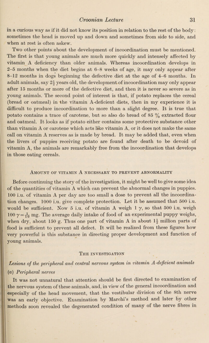 in a curious way as if it did not know its position in relation to the rest of the body: sometimes the head is moved up and down and sometimes from side to side, and when at rest is often askew. Two other points about the development of incoordination must be mentioned. The first is that young animals are much more quickly and intensely affected by vitamin A deficiency than older animals. Whereas incoordination develops in 2-5 months when the diet begins at 6-8 weeks of age, it may only appear after 8-12 months in dogs beginning the defective diet at the age of 4-6 months. In adult animals, say 2\ years old, the development of incoordination may only appear after 15 months or more of the defective diet, and then it is never so severe as in young animals. The second point of interest is that, if potato replaces the cereal (bread or oatmeal) in the vitamin A-deficient diets, then in my experience it is difficult to produce incoordination to more than a slight degree. It is true that potato contains a trace of carotene, but so also do bread of 85 % extracted flour and oatmeal. It looks as if potato either contains some protective substance other than vitamin A or carotene which acts like vitamin A, or it does not make the same call on vitamin A reserves as is made by bread. It may be added that, even when the livers of puppies receiving potato are found after death to be devoid of vitamin A, the animals are remarkably free from the incoordination that develops in those eating cereals. Amount of vitamin A necessary to prevent abnormality Before continuing the story of the investigation, it might be well to give some idea of the quantities of vitamin A which can prevent the abnormal changes in puppies. 100 i.u. of vitamin A per day are too small a dose to prevent all the incoordina¬ tion changes. 1000 i.u. give complete protection. Let it be assumed that 500 i.u. would be sufficient. Now 5 i.u. of vitamin A weigh 1 y, so that 500 i.u. weigh 100 y = yq mg. The average daily intake of food of an experimental puppy weighs, when dry, about 150 g. Thus one part of vitamin A in about \\ million parts of food is sufficient to prevent all defect. It will be realized from these figures how very powerful is this substance in directing proper development and function of young animals. The investigation Lesions of the peripheral and central nervous system in vitamin A -deficient animals (a) Peripheral nerves It was not unnatural that attention should be first directed to examination of the nervous system of these animals, and, in view of the general incoordination and especially of the head movement, that the vestibular division of the 8th nerve was an early objective. Examination by Marchi’s method and later by other methods soon revealed the degenerated condition of many of the nerve fibres in