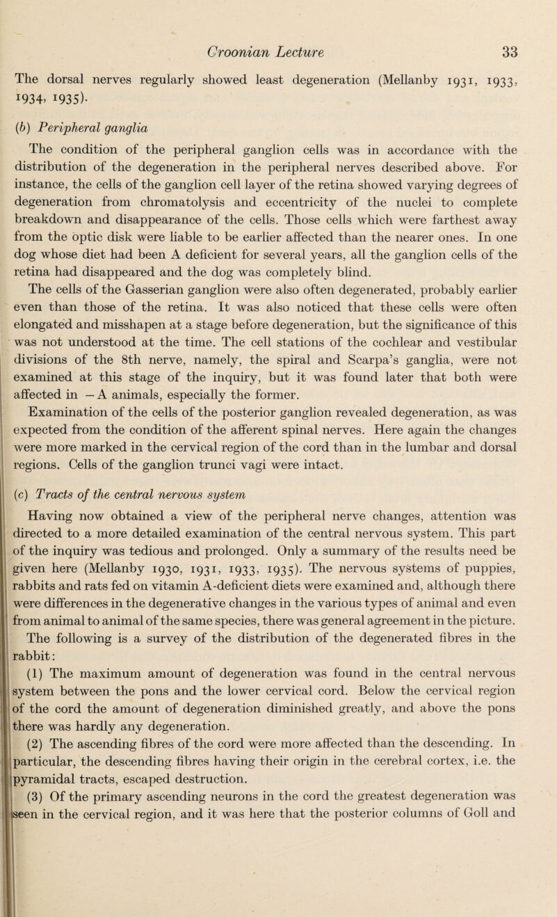 The dorsal nerves regularly showed least degeneration (Mellanby 1931, 1933? J934> 1935)- (b) Peripheral ganglia The condition of the peripheral ganglion cells was in accordance with the distribution of the degeneration in the peripheral nerves described above. For instance, the cells of the ganglion cell layer of the retina showed varying degrees of degeneration from chromatolysis and eccentricity of the nuclei to complete breakdown and disappearance of the cells. Those cells which were farthest away from the optic disk were liable to be earlier affected than the nearer ones. In one dog whose diet had been A deficient for several years, all the ganglion cells of the retina had disappeared and the dog was completely blind. The cells of the Gasserian ganglion were also often degenerated, probably earlier even than those of the retina. It was also noticed that these cells were often elongated and misshapen at a stage before degeneration, but the significance of this was not understood at the time. The cell stations of the cochlear and vestibular divisions of the 8th nerve, namely, the spiral and Scarpa’s ganglia, were not examined at this stage of the inquiry, but it was found later that both were affected in —A animals, especially the former. Examination of the cells of the posterior ganglion revealed degeneration, as was expected from the condition of the afferent spinal nerves. Here again the changes were more marked in the cervical region of the cord than in the lumbar and dorsal regions. Cells of the ganglion trunci vagi were intact. (c) Tracts of the central nervous system Having now obtained a view of the peripheral nerve changes, attention was directed to a more detailed examination of the central nervous system. This part of the inquiry was tedious and prolonged. Only a summary of the results need be given here (Mellanby 1930, 1931, 1933, I935)* The nervous systems of puppies, rabbits and rats fed on vitamin A-deficient diets were examined and, although there were differences in the degenerative changes in the various types of animal and even from animal to animal of the same species, there was general agreement in the picture. The following is a survey of the distribution of the degenerated fibres in the rabbit: (1) The maximum amount of degeneration was found in the central nervous system between the pons and the lower cervical cord. Below the cervical region of the cord the amount of degeneration diminished greatly, and above the pons there was hardly any degeneration. (2) The ascending fibres of the cord were more affected than the descending. In particular, the descending fibres having their origin in the cerebral cortex, i.e. the pyramidal tracts, escaped destruction. (3) Of the primary ascending neurons in the cord the greatest degeneration was seen in the cervical region, and it was here that the posterior columns of Goll and