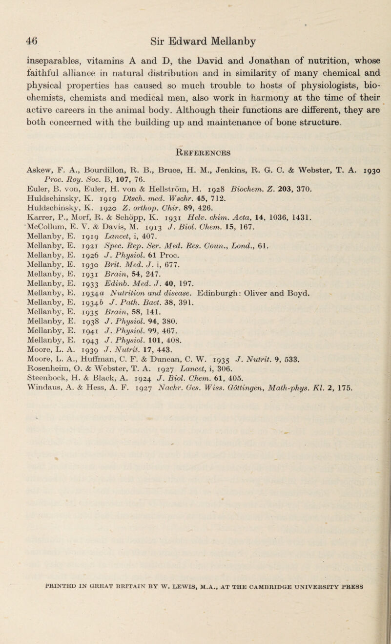 inseparables, vitamins A and D, the David and Jonathan of nutrition, whose faithful alliance in natural distribution and in similarity of many chemical and physical properties has caused so much trouble to hosts of physiologists, bio¬ chemists, chemists and medical men, also work in harmony at the time of their active careers in the animal body. Although their functions are different, they are both concerned with the building up and maintenance of bone structure. References Askew, F. A., Bourdillon, R. B., Bruce, H. M., Jenkins, R. G. C. & Webster, T. A. 1930 Proc. Roy. Soc. B, 107, 76. Euler, B. von, Euler, H. von & Hellstrom, H. 1928 Biochem. Z. 203, 370. Huldschinsky, K. 1919 Dtsch. med. Wschr. 45, 712. Huldschinsky, K. 1920 Z. orthop. Ghir. 89, 426. Karrer, P., Morf, R. & Schopp, K. 1931 Helv. chim. Acta, 14, 1036, 1431. 'McCollum, E. V. & Davis, M. 1913 J. Biol. Ghem. 15, 167. Mellanby, E. 1919 Lancet, i, 407. Mellanby, E. 1921 Spec. Rep. Ser. Med. Res. Goun., Bond., 61. Mellanby, E. 1926 J. Physiol. 61 Proc. Mellanby, E. 1930 Brit. Med. J. i, 677. Mellanby, E. 1931 Brain, 54, 247. Mellanby, E. 1933 Edinb. Med. J. 40, 197. Mellanby, E. 1934a Nutrition and disease. Edinburgh: Oliver and Boyd. Mellanby, E. 19346 J. Path. Bad. 38, 391. Mellanby, E. 1935 Brain, 58, 141. Mellanby, E. 1938 J. Physiol. 94, 380. Mellanby, E. 1941 J. Physiol. 99, 467. Mellanby, E. 1943 J. Physiol. 101, 408. Moore, L. A. 1939 J. Nutrit. 17, 443. Moore, L. A., Huffman, C. F. & Dimcan, C. W. 1935 J. Nutrit. 9, 533. Rosenheim, O. & Webster, T. A. 1927 Lancet, i, 306. Steenbock, H. & Black, A. 1924 J. Biol. Ghem. 61, 405. Windaus, A. & Hess, A. F. 1927 Nachr. Ges. Wiss. Gottingen, Math-phys. Kl. 2, 175. PRINTED IN GREAT BRITAIN BY W. LEWIS, M.A., AT THE CAMBRIDGE UNIVERSITY PRESS