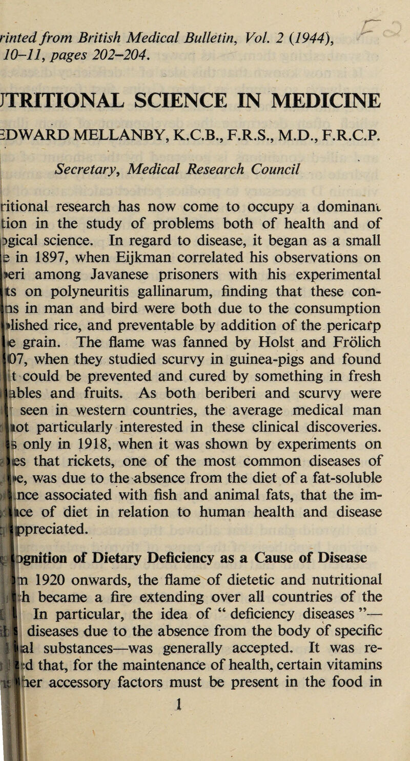 rinted from British Medical Bulletin, Vol. 2 (1944), 10-11, pages 202—204. JTRITIONAL SCIENCE IN MEDICINE EDWARD MELLANBY, K.C.B., F.R.S., M.D., F.R.C.P. Secretary, Medical Research Council ritional research has now come to occupy a dominant tion in the study of problems both of health and of Dgical science. In regard to disease, it began as a small e in 1897, when Eijkman correlated his observations on >eri among Javanese prisoners with his experimental ts on polyneuritis galUnarum, finding that these con- Iin man and bird were both due to the consumption shed rice, and preventable by addition of the pericarp grain. The flame was fanned by Holst and Frolich J, when they studied scurvy in guinea-pigs and found could be prevented and cured by something in fresh lies and fruits. As both beriberi and scurvy were seen in western countries, the average medical man >t particularly interested in these clinical discoveries, only in 1918, when it was shown by experiments on s that rickets, one of the most common diseases of ;, was due to the absence from the diet of a fat-soluble ice associated with fish and animal fats, that the ini¬ ce of diet in relation to human health and disease ^predated. ignition of Dietary Deficiency as a Cause of Disease n 1920 onwards, the flame of dietetic and nutritional h became a fire extending over all countries of the In particular, the idea of “ deficiency diseases ”— diseases due to the absence from the body of specific al substances—was generally accepted. It was re- d that, for the maintenance of health, certain vitamins her accessory factors must be present in the food in ■ l