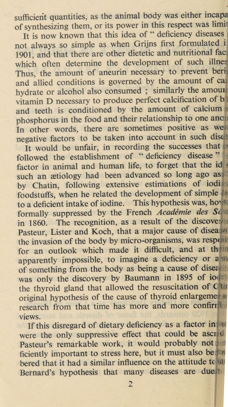 sufficient quantities, as the animal body was either incapa of synthesizing them, or its power in this respect was limit It is now known that this idea of “ deficiency diseases not always so simple as when Grijns first formulated i 1901, and that there are other dietetic and nutritional fact which often determine the development of such i liner Thus, the amount of aneurin necessary to prevent herb and allied conditions is governed by the amount of ca> hydrate or alcohol also consumed ; similarly the amouii vitamin D necessary to produce perfect calcification of b : and teeth is conditioned by the amount of calcium! phosphorus in the food and their relationship to one anci In other words, there are sometimes positive as we. negative factors to be taken into account in such disqt It would be unfair, in recording the successes that :' followed the establishment of “deficiency disease” factor in animal and human life, to forget that the id ? such an aetiology had been advanced so long ago as ; by Chatin, following extensive estimations of iodi foodstuffs, when he related the development of simple 4 to a deficient intake of iodine. This hypothesis was, ho11' formally suppressed by the French Academie des Si in 1860. The recognition, as a result of the discover Pasteur, Lister and Koch, that a major cause of disea ^ the invasion of the body by micro-organisms, was resp<|&fe for an outlook which made it difficult, and at th ) apparently impossible, to imagine a deficiency or a -n of something from the body as being a cause of disezi was only the discovery by Baumann in 1895 of ion the thyroid gland that allowed the resuscitation of C fth original hypothesis of the cause of thyroid enlargemex & research from that time has more and more confirrl - views. If this disregard of dietary deficiency as a factor in v were the only suppressive effect that could be ascijc Pasteur’s remarkable work, it would probably not ; ficiently important to stress here, but it must also be ; k bered that it had a Similar influence on the attitude tc m< Bernard’s hypothesis that many diseases are due i.v