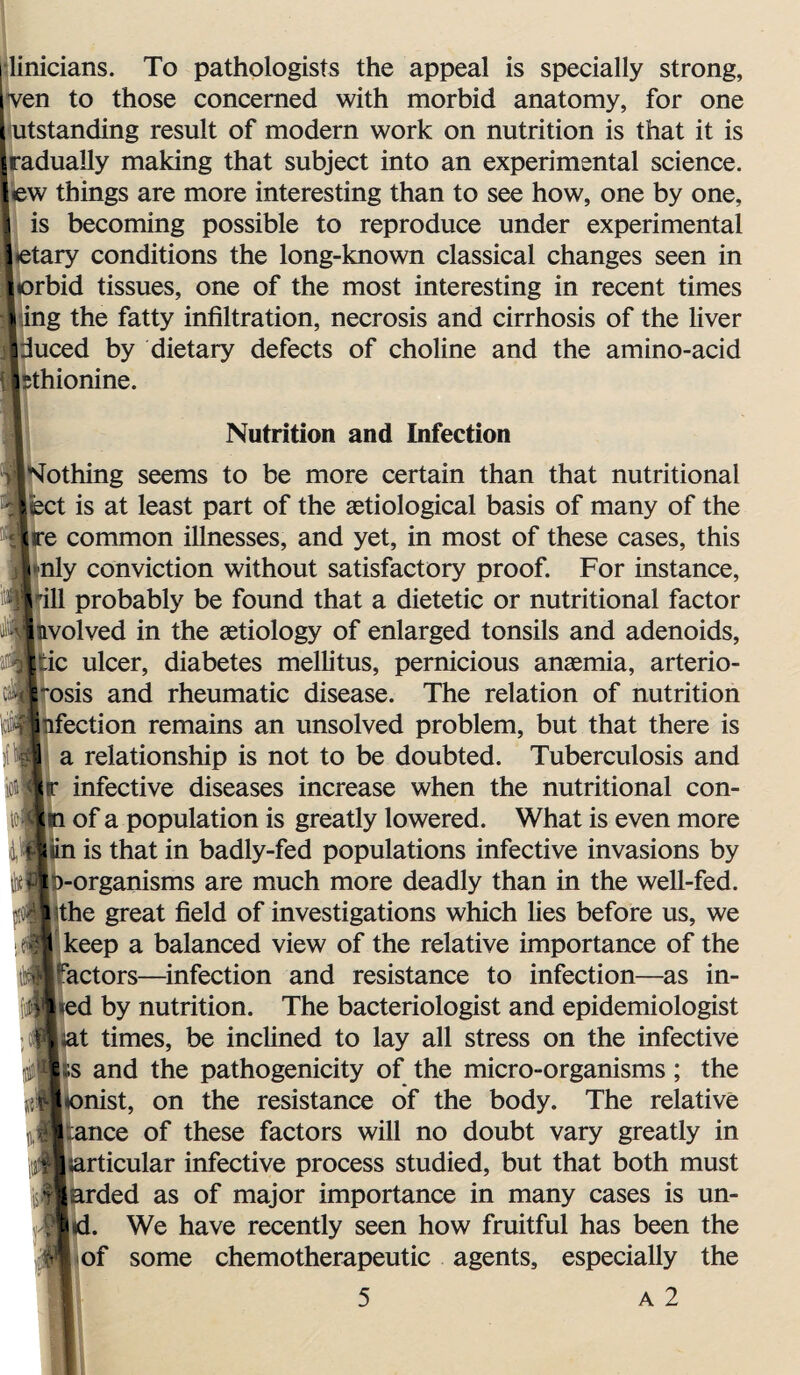 | linicians. To pathologists the appeal is specially strong, ven to those concerned with morbid anatomy, for one [ utstanding result of modern work on nutrition is that it is radually making that subject into an experimental science, ew things are more interesting than to see how, one by one, is becoming possible to reproduce under experimental *etary conditions the long-known classical changes seen in orbid tissues, one of the most interesting in recent times ing the fatty infiltration, necrosis and cirrhosis of the fiver duced by dietary defects of choline and the amino-acid sthionine. Nutrition and Infection Nothing seems to be more certain than that nutritional |iect is at least part of the aetiological basis of many of the re common illnesses, and yet, in most of these cases, this nly conviction without satisfactory proof. For instance, ill probably be found that a dietetic or nutritional factor volved in the aetiology of enlarged tonsils and adenoids, ic ulcer, diabetes melfitus, pernicious anaemia, arterio- osis and rheumatic disease. The relation of nutrition ection remains an unsolved problem, but that there is a relationship is not to be doubted. Tuberculosis and infective diseases increase when the nutritional con- to«h of a population is greatly lowered. What is even more {$ |iin is that in badly-fed populations infective invasions by D-organisms are much more deadly than in the well-fed. pi 'p the great field of investigations which lies before us, we i jt keep a balanced view of the relative importance of the factors—infection and resistance to infection—as in- *ed by nutrition. The bacteriologist and epidemiologist Fiat times, be inclined to lay all stress on the infective J £ s and the pathogenicity of the micro-organisms ; the jil|*onist, on the resistance of the body. The relative ^Stance of these factors will no doubt vary greatly in jltarticular infective process studied, but that both must Tlarded as of major importance in many cases is un- «• n I id. We have recently seen how fruitful has been the of some chemotherapeutic agents, especially the